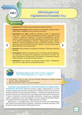 69
Видобування вугілля, нафти
та природного газу у світі
	 Пригадайте з курсу 8 класу, до якої категорії мінеральних ресурсів належать
вугілля, нафта, природний газ.
	 Дайте визначення поняття «тектонічна будова».
Основні закономірності розташування паливно-енер-
гетичних ресурсів. Кам’яне вугілля, нафта, природний газ та інші
паливно-енергетичні ресурси утворилися осадовим шляхом. Це визначає
основну особливість їхнього розташування — здебільшого в районах текто-
нічних прогинів, які відповідають у рельєфі низовинам і навіть западинам.
У  таких знижених ділянках рельєфу розміщені, наприклад, родовища
нафти та природного газу зони Перської затоки, родовища Західносибірсь­
кого нафтогазоносного басейну та Мексиканської затоки.
Крім цього, у географічному плані істотне значення має територіаль-
ний характер розташування родовищ і басейнів паливних ресурсів. Зде-
більшого вони зосереджені в Північній півкулі.
§17
	 називати види мінеральних ресурсів за використанням;
	 наводити приклади найбільших країн-експортерів та країн-імпор-
терів нафти, природного газу, кам’яного вугілля;
	 показувати на карті найбільші басейни нафти й природного
газу у світі, основні райони видобування нафти й природного газу
в Україні; найбільші басейни та райони видобування вугілля,
країни з найбільшими обсягами видобування залізних руд, басей-
ни та райони видобування залізних і марганцевих руд в Україні,
найбільші райони видобування руд кольорових металів, основні
родовища руд кольорових металів в Україні, основні центри видо-
бутку кам’яної солі в нашій країні;
	 розуміти закономірності поширення родовищ і басейнів корисних
копалин;
	 пояснювати лідерство окремих країн на світових ринках мінераль-
ної сировини за сукупністю природних і суспільних чинників, змі-
щення видобувної промисловості до районів зі складними природ-
ними умовами, на шельф Світового океану;
	 оцінювати місце України на світових ринках нафти, природного
газу, вугілля, руд чорних і кольорових металів
Мої орієнтири:
Добувна
промисловість
Добувна
промисловість
Тема 2
 