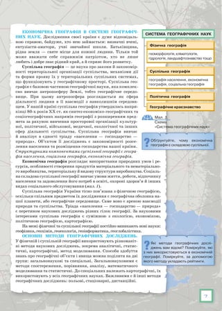 7
Економічна географія в системі географіч-
них наук. Дослідження своєї країни є дуже відповідаль-
ною справою, байдуже, хто нею займається: визначні вчені,
ентузіасти-аматори, учні звичайної школи. Батьківщина,
рідна земля — святе місце для кожної людини. Тільки той
може вважати себе справжнім патріотом, хто не лише
любить і добре знає рідний край, а й сприяє його розвитку.
Суспільна географія — це наука про закони й закономір-
ності територіальної організації суспільства, механізми дії
та форми прояву їх у територіальних суспільних системах,
що функціонують у географічному просторі. Суспільна гео-
графія є базовою частиною географічної науки, яка комплек-
сно вивчає антропосферу Землі, тобто географічне середо­
вище. При цьому антропосфера розглядається як сфера
діяльності людини в її взаємодії з навколишнім середови-
щем. У нашій країні суспільна географія утвердилась напри-
кінці 80-х років ХХ ст. як синтез економіко-географічних та
соціогеографічних напрямів географії з розширенням пред-
мета за рахунок вивчення просторової організації культур-
ної, політичної, військової, медичної, екологічної та інших
сфер діяльності суспільства. Суспільна географія вивчає
й аналізує в єдності тріаду «населення — господарство —
природа». Об’єктом її досліджень є закономірності розсе-
лення населення та розміщення господарства нашої країни.
Структурними компонентами суспільної географії є геогра-
фія населення, соціальна географія, економічна географія.
Економічна географія розглядає використання природних умов і ре-
сурсів, особливості створення продуктів матеріального та нематеріально-
го виробництва, територіальну й видову структури виробництва. Соціаль-
на складова суспільної географії вивчає умови життя, роботи, відпочинку
населення та задоволення його потреб в освіті, охороні здоров’я й інших
видах соціального обслуговування (мал. 1).
Суспільна географія України тісно пов’язана з фізичною географією,
оскільки спільним предметом їх дослідження є географічна оболонка на-
шої планети, або географічне середовище. Саме воно є ареною взаємодії
природи та суспільства. Тріада «населення — господарство — природа»
є перетином наукових досліджень різних гілок географії. За науковими
інтересами суспільна географія є суміжною з екологією, економікою,
політичною географією, картографією.
На межі фізичної та суспільної географії постійно виникають нові науки:
геофізика, геохімія, геоекологія, геоінформатика, геоглобалістика.
Основні методи географічних досліджень.
У фізичній і суспільній географії використовують різноманіт-
ні методи наукових досліджень, зокрема аналітичні, статис-
тичні, картографічні, метод моделювання. Способи здобуття
знань про географічні об’єкти і явища можна поділити на дві
групи: загальнонаукові та спеціальні. Загальнонауковими є
методи спостереження, порівняння, аналізу, математичного
моделювання та статистичні. До спеціальних належать картографічні, їх
використовують у всіх гео­графічних науках. Важливими є й інші методи
географічних досліджень: польові, стаціонарні, дистанційні.
Обґрунтуйте, чому економічна
гео­графія є складовою суспільної.
Мал. 1.
Схема
«Система географічних наук»
Система географічних наук
Які методи географічних дослі-
джень вам відомі? Поміркуйте, які
з них використовуються в економічній
географії. Поміркуйте, за допомогою
якого методу укладають рейтинги.
 