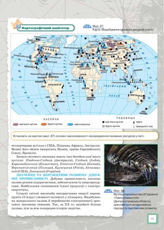 71
експортерами вугілля є США, Південна Африка, Австралія.
Великі його обсяги імпортують Японія, країни Європейського
Союзу, Бразилія.
Запаси світового значення мають такі басейни кам’яного
вугілля: Південно-Східний (Австралія), Східний (Індія),
Карагандинський (Казахстан), Північно-Східний (Китай),
Верхньосілезький (Польща), Кузнецький (Росія), Аппалаць-
кий (США), Донецький (Україна).
Значення та перспективи розвитку добув-
ної промисловості. Добувна промисловість постачає
паливо різним підприємствам, забезпечуючи їх енергоресур-
сами. Найбільшим споживачем їхньої продукції є електро-
енергетика.
Сучасні світові масштаби використання енергії переви-
щують 11 млрд т умовного палива (т.у.п) щороку. Видобуван-
ня мінерального палива й виробництво електроенергії зрос-
тають значними темпами. Так, за ХХ ст. видобуто більше
палива, ніж за всю попередню історію людства.
Мал. 68.
Вугільні підприємства об’єднання
«Павлоградвугілля»
(Дніпропетровська область)
орієнтуються на європейські
підходи та перспективи розвитку
Мал. 67.
Карта «Видобування паливних ресурсів у світі»
Картографічний навігатор
Установіть за картою (мал. 67) основні закономірності зосередження паливних ресурсів у світі.
 