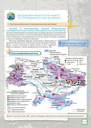 73
Видобування вугілля, нафти
та природного газу в Україні
	 Який рівень забезпеченості паливними ресурсами має Україна?
Основні й перспективні райони видобування
кам’яного вугілля, нафти, природного газу в Україні. Те-
риторія України багата на окремі види паливних ресурсів. Їх розміщення
насамперед пов’язане з геологічною будовою. Паливні ресурси мають оса-
дове походження, тому приурочені до чохлів давніх і молодих платформ,
а також до крайових гірських прогинів.
Поклади кам’яного вугілля зосереджені в Донецькому й
Львівсько-Волинському кам’яновугільних басейнах України.
Вони є доволі значними й мають високу якість сировини.
Проте складними є умови видобування вугілля (мал. 72).
§18
Назвіть основні види паливної сиро-
вини, що їх видобувають в Україні.
Мал. 69.
Карта паливної
промисловості України
Картографічний навігатор
Визначте за картою (мал. 69), чи достатній рівень забезпечення паливними ресурсами має Україна?
 