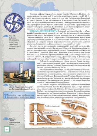 74
Поклади нафти й природного газу в Україні обмежені. Нафтою себе
країна забезпечує лише на 8 % потреби, природним газом — на 20–25 %.
80 % загального видобутку нафти й газу дає Дніпровсько-Донецький
(Східний) басейн. Дуже виснаженим є Прикарпатський (Західний) ба-
сейн, він поступово втрачає своє значення. Найперспективнішим вважа-
ють Причорноморсько-Кримський басейн (Південний), з родовищ якого
видобувають природний газ. На території цього басейну тривають пошу-
ки нафти, особливо на шельфі Чорного моря (мал. 69).
Вугільна промисловість. Основний вугільний басейн  — Доне-
цький (Донбас) площею понад 40 тис. км2
. На його території зосереджено
близько 300 шахт. Видобуток вугілля здійснюється в підземний спосіб.
Глибина шахт іноді сягає 1 км. Потужність пластів незначна. Усе це дуже
здорожчує донецьке вугілля. Але за своєю якістю воно не має аналогів ані
в Україні, ані в Європі. Основні родовища: Донецьке, Єнакіївське, Червоно-
армійське, Стахановське, Краснодонське, Павлоградське та ін.
Вугільні шахти зосереджені в центральній і північній частинах До-
нецької та південній частині Луганської областей. Коксівне вугілля ви-
добувають переважно в центральній частині Донецької області (у райо-
ні Єнакієвого, Горлівки, Макіївки, Донецька, Костянтинівки та інших
міст) (мал. 71), а також у Краснодонському та Кадіївському районах Лу-
ганської області. В Антрацитівському, Лутугинському й Алчевському
районах Луганської області видобувають більше енергетичного вугілля.
Собівартість донбаського вугілля висока. Однак на вели-
ких сучасних шахтах вона лише трохи вища за середню собі-
вартістьвидобуткувугіллявКузнецькомукам’яновугільному
басейні (найпотужніший у Росії).
Видобування кам’яного вугілля на Донбасі нині здійснюєть-
ся лише на окремих підприємствах і не в повному обсязі. Усе це
спричинено воєнними діями, спровокованими агресивною по-
літикою Російської Федерацієї щодо України. Виняток станов-
лять підприємства, віддалені від зони конфлікту й розташовані
на території Дніпропетровської області, — це  шахти Павлодар-
ського та Першотравенського родовищ.
На заході України розташований Львівсько-Волинський
кам’яновугільний басейн. Видобування вугілля тут здійсню-
ється в шахтний спосіб. Глибина його залягання менша, ніж на
Донбасі, але потужність пластів незначна. Головні родовища:
Нововолинське та Червоноградське. Працюють 15 шахт. Значну
частину вугілля Львівсько-Волинського басейну використову-
ють Бурштинська та Добротворська теплові електростанції.
Поміркуйте над особливостями
функціонування українських шахт.
Мал. 71.
Шахта «Південнодонбаська №1»
у м. Вугледарі (Донецька область)
Мал. 72.
Схема
розташування
шахти
Профіль родовища
Границя видобутку
Штрек № 7
Штрек № 5
Горизонт 15
Горизонт 15
Штрек № 5
Штрек № 1
Мал. 70.
Емблема
Міністерства
енергетики
та вугільної
промисловості
України
 