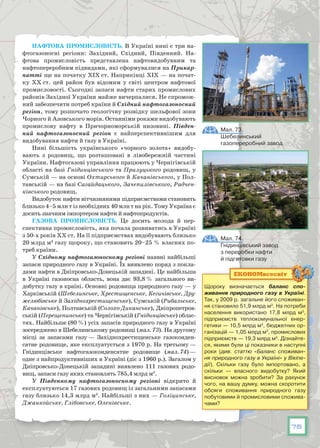 75
Нафтова промисловість. В Україні нині є три на-
фтогазоносні регіони: Західний, Східний, Південний. На-
фтова промисловість представлена нафтовидобувним та
нафтопереробним підвидами, які сформувалися на Прикар-
патті ще на початку ХІХ ст. Наприкінці ХІХ — на почат-
ку ХХ ст. цей район був відомим у світі центром нафтової
промисловості. Сьогодні запаси нафти старих промислових
районів Західної України майже вичерпалися. Не спромож-
ний забезпечити потреб країни й Східний нафтогазоносний
регіон, тому розпочато геологічну розвідку шельфової зони
Чорного й Азовського морів. Останніми роками видобувають
промислову нафту в Причорноморській низовині. Півден-
ний нафтогазоносний регіон є найперспективнішим для
видобування нафти й газу в Україні.
Нині більшість українського «чорного золота» видобу-
вають з родовищ, що розташовані в лівобережній части­ні
України. Нафтогазові управління працюють у Чернігівській
області на базі Гнідинцівського та Прилуцького родовищ, у
Сумській — на основі Охтирського й Качанівського, у Пол-
тавській — на базі Сагайдацького, Зачепилівського, Радчен-
ківського родовищ.
Видобуток нафти вітчизняними підприємствами становить
близько 4–5 млн т із необхідних 40 млн т на рік. Тому Україна є
досить значним імпортером нафти й нафтопродуктів.
Газова промисловість. Це досить молода й пер-
спективна промисловість, яка почала розвиватись в Україні
з 50-х років ХХ ст. На її підприємствах видобувають близько
20 млрд м3
газу щороку, що становить 20–25 % власних по-
треб країни.
У Східному нафтогазоносному регіоні наявні найбільші
запаси природного газу в Україні. Їх виявлено поряд з покла­
дами нафти в Дніпровсько-Донецькій западині. Це найбільша
в Україні газоносна область, вона дає 93,8 % загального ви-
добутку газу в країні. Основні родовища природного газу — у
Харківській (Шебелинське, Хрестищенське, Кегичівське, Дру-
желюбівське й Західнохрестищенське), Сумській (Рибаль­ське,
Качанівське), Полтавській (Солохо-Диканське), Дніпропетров-
ській (Перещепинське) та Чернігівській (Гнідинцівське) облас-
тях. Найбільше (80 %) усіх запасів природного газу в Україні
зосереджено в Шебелинському родовищі (мал. 73). На другому
місці за запасами газу — Західнохрести­щенське газоконден-
сатне родовище, яке експлуатується з 1970 p. На третьому —
Гнідинцівське нафтогазоконденсатне родовище (мал. 74) —
одне з найпродуктив­ніших в Україні (діє з 1960 p.). Загалом у
Дніпровсько-Донецькій западині виявлено 111 газових родо-
вищ, запаси газу яких становлять 785,4 млрд м3
.
У Південному нафтогазоносному регіоні відкрито й
експлуатуються 17 газових родовищ із загальними запасами
газу близько 14,3 млрд м3
. Найбільші з них — Голіцинське,
Джанкойське, Глібовське, Оленівське.
Мал. 74.
Гнідинцівський завод
з переробки нафти
й підготовки газу
Мал. 73.
Шебелинський
газопереробний завод
Щороку визначається баланс спо­
живання природного газу в Україні.
Так, у 2009 р. загальне його споживан-
ня становило 51,9 млрд м3
. На потреби
населення використано 17,8 млрд м3
,
підприємств теплокомунальної енер-
гетики — 10,5 млрд м3
, бюджетних ор-
ганізацій — 1,05 млрд м3
, промислових
підприємств — 19,3 млрд м3
. Дізнайте-
ся, якими були ці показники в наступні
роки (див. статтю «Баланс споживан-
ня природного газу в Україні» у Вікіпе-
дії). Скільки газу було імпортовано, а
скільки — власного видобутку? Який
висновок можна зробити? За рахунок
чого, на вашу думку, можна скоротити
обсяги споживання природного газу
побутовими й промисловими спожива-
чами?
ЕКОНОМвсесвіт
 