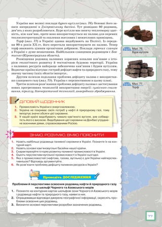 77
Україна має великі поклади бурого вугілля (мал. 76). Основні його за-
паси зосереджені в Дніпровському басейні. Тут розвідано 80 родовищ,
дев’ять з яких розробляються. Буре вугілля має нижчу теплотворну здат-
ність, ніж кам’яне, проте воно використовується як паливо для окремих
теплоелектростанцій та опалення житлових і нежитлових приміщень.
Торф (мал. 77) в Україні здавна видобувають на Поліссі. Із середи-
ни 90-х років XX ст. його перестали використовувати як паливо. Тепер
торф вважають цінним органічним добривом. Поклади горючих сланців
в Україні є дуже незначними. Найбільшим сланцевим родовищем є Бов-
тиське (Кіровоградська область).
Розміщення родовищ паливних корисних копалин пов’язане з істо­
рією геологічного розвитку й тектонічною будовою території. Україна
з паливних ресурсів найкраще забезпечена кам’яним і бурим вугіллям.
Водночас країна відчуває гострий дефіцит нафти та природного газу, тому
значну частину їхніх обсягів імпортує.
Другим шляхом подолання проблеми дефіциту палива є використан-
ня сланцевого газу (мал. 75). Україна є перспективною в цьому плані.
Третім шляхом розв’язання проблеми дефіциту палива є застосування
нових прогресивних технологій використання енергії: сумісного спалю-
вання, піролізу, біоенергетичної технології, анаеробного зброджування.
ДІЛОВИЙ ЩОДЕННИК
1.	 Промисловість України є енергозалежною.
2.	 Україна не покриває своїх потреб у нафті й природному газі, тому
імпортує значні обсяги цієї сировини.
3.	 У нашій країні видобувають чимало кам’яного вугілля, але собівар-
тість його є високою. Видобування цієї сировини на Донбасі утрудне-
не воєнними діями, спровокованими Росією.
ЗНАЮ, РОЗУМІЮ, ВМІЮ ПОЯСНИТИ
1.	 Назвіть найбільші родовища паливної сировини в Україні. Позначте їх на кон-
турній карті.
2.	 Назвіть основні кам’яновугільні басейни нашої країни.
3.	 Схарактеризуйте історію розвитку паливної промисловості в Україні.
4.	 Оцініть перспективи вугільної промисловості в Україні сьогодні.
5.	 Яка з промисловостей (нафтова, газова, вугільна) є для України найперспек-
тивнішою? Відповідь аргументуйте.
6.	 Як розв’язати проблему дефіциту паливних ресурсів в Україні?
Проведіть ДОСЛІДЖЕННЯ
Проблеми й перспективи освоєння родовищ нафти й природного газу
на шельфі Чорного та Азовського морів
1.	 Позначте на контурних картах шельфові зони Чорного й Азовського морів
і родовища нафти та природного газу, наявні в них.
2.	 Опрацювавши відповідні джерела географічної інформації, окресліть про-
блеми освоєння цих родовищ.
3.	 Визначте основні перспективи розробки зазначених родовищ.
Мал. 76.
Буре вугілля
Мал. 77.
Торф
 