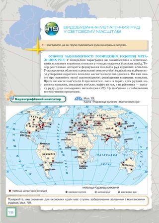78
Видобування металічних руд
у світовому масштабі
	 Пригадайте, на які групи поділяються рудні мінеральні ресурси.
Основні закономірності розміщення родовищ мета-
лічних руд. У попередніх параграфах ви ознайомилися з особливос-
тями залягання корисних копалин у товщах осадових гірських порід. Те-
пер розгляньмо алгоритм формування покладів руд корисних копалин.
У складчастих областях у результаті землетрусів і вулканізму відбуваєть-
ся утворення корисних копалин магматичного походження. Ви вже зна-
єте про наявність такої закономірності розміщення корисних копалин.
Проте ви маєте пам’ятати й про винятки, коли в горах, крім рудних ко-
рисних копалин, знаходять вугілля, нафту та газ, а на рівнинах — заліз-
ну руду, руди кольорових металів (мал. 78). Це пов’язано з глобальними
тектонічними процесами.
§19
Мал. 78.
Карта «Родовища залізних і манганових руд»
Картографічний навігатор
Поміркуйте, яке значення для економіки країн має ступінь забезпечення залізними і мангановими
рудами (мал. 78).
 