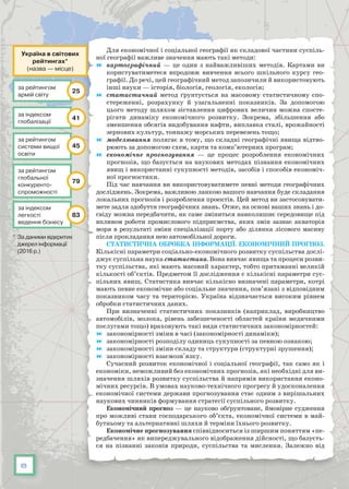 8
Для економічної і соціальної географії як складової частини суспіль-
ної географії важливе значення мають такі методи:
	 картографічний — це один з найважливіших методів. Картами ви
користуватиметеся впродовж вивчення всього шкільного курсу гео-
графії. До речі, цей географічний метод запозичили й використовують
інші науки — історія, біологія, геологія, екологія;
	 статистичний метод ґрунтується на масовому статистичному спо-
стереженні, розрахунку й узагальненні показників. За допомогою
цього методу шляхом зіставлення цифрових величин можна спосте-
рігати динаміку економічного розвитку. Зокрема, збільшення або
зменшення обсягів видобування нафти, виплавка сталі, врожайності
зернових культур, тоннажу морських перевезень тощо;
	 моделювання полягає в тому, що складні географічні явища відтво-
рюють за допомогою схем, карти та комп’ютерних програм;
	 економічне прогнозування — це процес розроблення економічних
прогнозів, що базується на наукових методах пізнання економічних
явищ і використанні сукупності методів, засобів і способів економіч-
ної прогностики.
Під час навчання ви використовуватимете певні методи географічних
досліджень. Зокрема, важливою ланкою вашого навчання буде складання
локальних прогнозів і розроблення проектів. Цей метод ви застосовувати-
мете задля здобуття географічних знань. Отже, на основі ваших знань і до-
свіду можна передбачити, як саме зміниться навколишнє середовище під
впливом роботи промислового підприємства, яких змін зазнає акваторія
моря в результаті зміни спеціалізації порту або ділянка лісового масиву
після прокладання нею автомобільної дороги.
Статистична обробка інформації. Економічний прогноз.
Кількісні параметри соціально-економічного розвитку суспільства дослі-
джує суспільна наука статистика. Вона вивчає явища та процеси розви-
тку суспільства, які мають масовий характер, тобто притаманні великій
кількості об’єктів. Предметом її дослідження є кількісні параметри сус-
пільних явищ. Статистика вивчає кількісно визначені параметри, котрі
мають певне економічне або соціальне значення, пов’язані з відповідним
показником часу та територією. Україна відзначається високим рівнем
обробки статистичних даних.
При визначенні статистичних показників (наприклад, виробництво
автомобілів, молока, рівень забезпеченості областей країни медичними
послугами тощо) враховують такі види статистичних закономірностей:
	 закономірності зміни в часі (закономірності динаміки);
	 закономірності розподілу одиниць сукупності за певною ознакою;
	 закономірності зміни складу та структури (структурні зрушення);
	 закономірності взаємозв'язку.
Сучасний розвиток економічної і соціальної географії, так само як і
економіки, неможливий без економічних прогнозів, які необхідні для ви-
значення шляхів розвитку суспільства й напрямів використання еконо-
мічних ресурсів. В умовах науково-технічного прогресу й удосконалення
економічної системи держави прогнозування стає одним з вирішальних
наукових чинників формування стратегії суспільного розвитку.
Економічний прогноз — це науково обґрунтоване, ймовірне судження
про можливі стани господарського об’єкта, економічної системи в май-
бутньому та альтернативні шляхи й терміни їхнього розвитку. 
Економічне прогнозування співвідноситься із ширшим поняттям «пе-
редбачення» як випереджувального відображення дійсності, що базуєть-
ся на пізнанні законів природи, суспільства та мислення. Залежно від
Україна в світових
рейтингах*
(назва — місце)
за рейтингом
глобальної
конкуренто­
спроможності
79
за індексом
легкості
ведення бізнесу
83
за індексом
глобалізації
41
за рейтингом
системи вищої
освіти
45
за рейтингом
армій світу
25
* За даними відкритих
джерел інформації
(2016 р.)
 