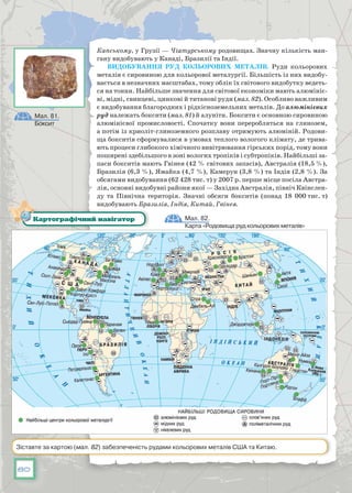 80
Капському, у Грузії — Чіатурському родовищах. Значну кількість ман-
гану видобувають у Канаді, Бразилії та Індії.
Видобування руд кольорових металів. Руди кольорових
металів є сировиною для кольорової металургії. Більшість із них видобу-
вається в незначних масштабах, тому облік їх світового видобутку ведеть-
ся на тонни. Найбільше значення для світової економіки мають алюмініє-
ві, мідні, свинцеві, цинкові й титанові руди (мал. 82). Особливо важливим
є видобування благородних і рідкісноземельних металів. До алюмінієвих
руд належать боксити (мал. 81) й алуніти. Боксити є основною сировиною
алюмінієвої промисловості. Спочатку вони переробляться на глинозем,
а потім із криоліт-глиноземного розплаву отримують алюміній. Родови-
ща бокситів сформувалися в умовах теплого вологого клімату, де трива-
ють процеси глибокого хімічного виві­трювання гірських порід, тому вони
поширені здебільшого в зоні вологих тропіків і субтропіків. Найбільші за-
паси бокситів мають Гвінея (42 % світових запасів), Австралія (18,5 %),
Бразилія (6,3 %), Ямайка (4,7 %), Камерун (3,8 %) та Індія (2,8 %). За
обсягами видобування (62 428 тис. т) у 2007 р. перше місце посіла Австра-
лія, основні видобувні райони якої — За­хідна Австралія, північ Квінслен-
ду та Північна територія. Значні обсяги бокситів (понад 18  000 тис. т)
видобувають Бразилія, Індія, Китай, Гвінея.
Мал. 82.
Карта «Родовища руд кольорових металів»
Картографічний навігатор
Зіставте за картою (мал. 82) забезпеченість рудами кольорових металів США та Китаю.
Мал. 81.
Боксит
 