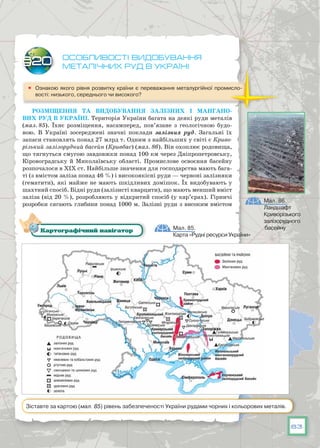 83
Особливості видобування
металічних руд в Україні
	 Ознакою якого рівня розвитку країни є переважання металургійної промисло-
вості: низького, середнього чи високого?
Розміщення та видобування залізних і маНгано-
вих руд в Україні. Територія України багата на деякі руди металів
(мал. 85). Їхнє розміщення, насамперед, пов’язане з геологічною будо-
вою. В  Україні зосереджені значні поклади залізних руд. Загальні їх
запаси становлять понад 27 млрд т. Одним з найбільших у світі є Криво-
різький залізорудний басейн (Кривбас) (мал. 86). Він охоплює родовища,
що тягнуться смугою завдовжки понад 100 км через Дніпропетровську,
Кіровоградську й Миколаївську області. Промислове освоєння басейну
розпочалося в XIX ст. Найбільше значення для господарства мають бага-
ті (з вмістом заліза понад 46 %) і високоякісні руди — червоні залізняки
(гематити), які майже не мають шкідливих домішок. Їх видобувають у
шахтний спосіб. Бідні руди (залізисті кварцити), що мають менший вміст
заліза (від 20 %), розробляють у відкритий спосіб (у кар’єрах). Гірничі
розробки сягають глибини понад 1000 м. Залізні руди з високим вмістом
§20
Мал. 86.
Ландшафт
Криворізького
залізорудного
басейнуМал. 85.
Карта «Рудні ресурси України»
Картографічний навігатор
Зіставте за картою (мал. 85) рівень забезпеченості України рудами чорних і кольорових металів.
 