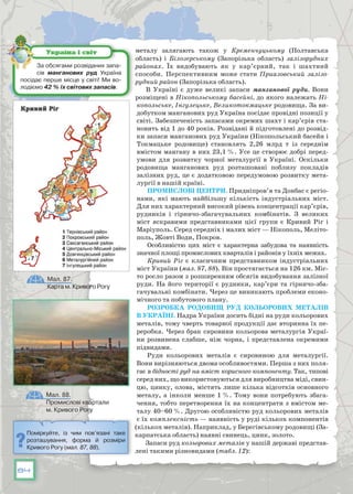 84
металу залягають також у  Кременчуцькому  (Полтавська
область) і  Білозерському (Запорізька область)  залізорудних
районах. Їх видобувають як у кар’єрний, так і шахтний
способи. Перспективним може стати  Приазовський залізо-
рудний район (Запорізька область).
В Україні є дуже великі запаси манганової руди. Вони
розміщені в Нікопольському басейні, до якого належать Ні-
копольське, Інгулецьке, Великотокмацьке родовища. За ви-
добутком манганових руд Україна посідає провідні позиції у
світі. Забезпеченість запасами окремих шахт і кар’єрів ста-
новить від 1 до 40 років. Розвідані й підготовлені до розвід-
ки запаси манганових руд України (Нікопольський басейн і
Токмацьке родовище) становлять 2,26 млрд т із середнім
вмістом мангану в них 23,1 %. Усе це створює добрі перед­
умови для розвитку чорної металургії в  Україні. Оскільки
родовища манганових руд розташовані поблизу покладів
залізних руд, це є додатковою передумовою розвитку мета-
лургії в нашій країні.
Промислові центри. Придніпров’я та Донбас є регіо­
нами, які мають найбільшу кількість індустріальних міст.
Для них характерний високий рівень концентрації кар’єрів,
рудників і гірничо-збагачувальних комбінатів. З великих
міст яскравими представниками цієї групи є Кривий Ріг і
Маріуполь. Серед середніх і малих міст — Нікополь, Меліто-
поль, Жовті Води, Покров.
Особливістю цих міст є характерна забудова та наявність
значної площі промислових кварталів і районів у їхніх межах.
Кривий Ріг є класичним представником індустріальних
міст України (мал. 87, 88). Він простягається на 126 км. Міс-
то росло разом з розширенням обсягів видобування залізної
руди. На його території є рудники, кар’єри та гірничо-зба-
гачувальні комбінати. Через це виникають проблеми еконо-
мічного та побутового плану.
Розробка родовищ руд кольорових металів
в Україні. Надра України досить бідні на руди кольорових
металів, тому чверть товарної продукції дає вторинна їх пе-
реробка. Через брак сировини кольорова металургія Украї-
ни розвинена слаб­ше, ніж чорна, і представлена окремими
підвидами.
Руди кольорових металів є сировиною для металургії.
Вони вирізняються двома особливостями. Перша з них поля-
гає в бідності руд на вміст корисного компоненту. Так, типові
серед них, що використовуються для виробництва міді, свин-
цю, цинку, олова, містять лише кілька відсотків основ­ного
металу, а інколи менше 1 %. Тому вони потребують збага-
чення, тобто перетворення їх на концентрати з вмістом ме-
талу 40–60 %. Другою особливістю руд кольорових металів
є їх комплексність — наявність у руді кількох компонентів
(кількох металів). Наприклад, у Берегівському родовищі (За-
карпатська область) наявні свинець, цинк, золото.
Запаси руд кольорових металів у нашій державі представ-
лені такими різновидами (табл. 12):
За обсягами розвіданих запа-
сів манганових руд Україна
посідає перше місце у світі! Ми во-
лодіємо 42 % їх світових запасів.
Україна і світ
Мал. 87.
Карта м. Кривого Рогу
Мал. 88.
Промислові квартали
м. Кривого Рогу
Поміркуйте, із чим пов’язані таке
розташування, форма й розміри
Кривого Рогу (мал. 87, 88).
 