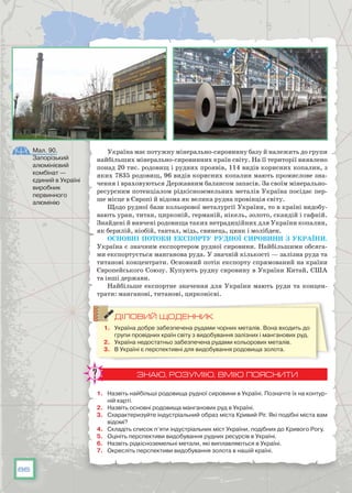 86
Україна має потужну мінерально-сировинну базу й належить до групи
найбільших мінерально-сировинних країн світу. На її території виявлено
понад 20 тис. родовищ і рудних проявів, 114 видів корисних копалин, з
яких 7835 родовищ, 96 видів корисних копалин мають промислове зна-
чення і враховуються Державним балансом запасів. За своїм мінерально-
ресурсним потенціалом рідкісноземельних металів Україна посідає пер-
ше місце в Європі й відома як велика рудна провінція світу.
Щодо рудної бази кольорової металургії України, то в країні видобу-
вають уран, титан, цирконій, германій, нікель, золото, скандій і гафній.
Знайдені й вивчені родовища таких нетрадиційних для України копалин,
як берилій, ніобій, тантал, мідь, свинець, цинк і молібден.
Основні потоки експорту рудної сировини з України.
Україна є значним експортером рудної сировини. Найбільшими обсяга-
ми експортується манганова руда. У значній кількості — залізна руда та
титанові концентрати. Основний потік експорту спрямований на країни
Європейського Союзу. Купують рудну сировину в України Китай, США
та інші держави.
Найбільше експортне значення для України мають руди та концен-
трати: манганові, титанові, цирконієві.
ДІЛОВИЙ ЩОДЕННИК
1.	 Україна добре забезпечена рудами чорних металів. Вона входить до
групи провідних країн світу з видобування залізних і манганових руд.
2.	 Україна недостатньо забезпечена рудами кольорових металів.
3.	 В Україні є перспективні для видобування родовища золота.
ЗНАЮ, РОЗУМІЮ, ВМІЮ ПОЯСНИТИ
1.	 Назвіть найбільші родовища рудної сировини в Україні. Позначте їх на контур-
ній карті.
2.	 Назвіть основні родовища манганових руд в Україні.
3.	 Схарактеризуйте індустріальний образ міста Кривий Ріг. Які подібні міста вам
відомі?
4.	 Складіть список п’яти індустріальних міст України, подібних до Кривого Рогу.
5.	 Оцініть перспективи видобування рудних ресурсів в Україні.
6.	 Назвіть рідкісноземельні метали, які виплавляються в Україні.
7.	 Окресліть перспективи видобування золота в нашій країні.
Мал. 90.
Запорізький
алюмінієвий
комбінат —
єдиний в Україні
виробник
первинного
алюмінію
 