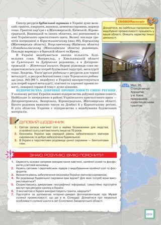 89
Спектр ресурсів будівельної сировини в Україні дуже вели-
кий: граніти, кварцити, вапняки, цементна сировина, мармур
тощо. Гранітні кар’єри є в Житомирській, Київській, Кірово-
градській, Вінницькій та інших областях, які розташовані в
зоні Українського кристалічного щита. Великі поклади гра-
нітів зосереджені в Коростишівському (мал. 95), Корецькому
(Житомирська область), Богуславському (Київська область)
і Новоданилівському (Миколаївська область) родовищах.
Поклади мармуру є в Одеській області та Криму.
В Україні видобувається значна кількість буді-
вельних глин. Наприклад, у Хмельницькій області
це Гуменецьке та Дубрівське родовища, а в Дніпропе-
тровській — Жовтокам’янецьке. Окремі різновиди глин ви-
користовуються для потреб будівельної індустрії, металургії
тощо. Зокрема, Часів’ярське родовище є ресурсом для чорної
металургії, а ресурси бентонітових глин Черкаського родови-
ща (мал. 94) (86 % видобутку в Україні) використовуються
для потреб чорної металургії, хімічної та харчової промисло-
вості, ливарної справи й тому є дуже цінними.
Підприємства добувної промисловості свого регіону.
У кожному регіоні України наявні підприємства добувної промисловості.
Найбільше їх зосереджено в районі Українського кристалічного щита —
Дніпропетровська, Запорізька, Кіровоградська, Житомирська області.
Багато родовищ виявлено також на Донбасі й у Карпатському регіоні.
В  усіх областях України є підприємства з видобування будівельних
матеріалів.
ДІЛОВИЙ ЩОДЕННИК
1.	 Світові запаси кам’яної солі є майже безмежними для людства,
а калійної солі у світі вистачить лише на 70 років.
2.	 Економіка України має середній рівень забезпеченості хімічною
сировиною та добре забезпечена будівельною.
3.	 В Україні є перспективні родовища цінної сировини — бентонітових
глин.
ЗНАЮ, РОЗУМІЮ, ВМІЮ ПОЯСНИТИ
1.	 Окресліть основні напрями використання кам’яної, калійної солей та фосфо-
ритів у світовій економіці.
2.	 Назвіть світових і європейських лідерів з видобуванння калійної солі та фос-
форитів.
3.	 Визначте рівень забезпечення економіки України хімічною сировиною.
4.	 Які родовища будівельної сировини вам відомі? Для яких потреб вони вико-
ристовуються?
5.	 Скориставшись джерелами географічної інформації, самостійно підготуйте
виступ про ресурси каоліну в Україні.
6.	 З якої метою в Україні використовують граніти, кварцити?
7.	 Підготуйте за допомогою інтернет-джерел фотопрезентацію про Музей
соляної промисловості, що діє в м. Соледарі. Дізнайтеся про лікувальні
особливості соляної шахти в смт Солотвино Закарпатської області.
Мал. 95.
Станція метро
Хрещатик
у м. Києві
прикрашена
коростишівським
гранітом
Дізнайтеся, які найбільші підприємства
видобувної промисловості працюють у
вашій області. Опишіть характер їхньої
діяльності.
ЕКОНОМвсесвіт
 