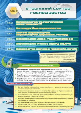 91
Розділ III
Вторинний сектор
господарства
Тема 2.
Тема 4.
Тема 5.
Тема 6.
Тема 3.
Те, що здавалося нездійсненним протягом століть,
що вчора було лише зухвалою мрією, сьогодні стає
реальним завданням, а завтра — звершенням.
Сергій Корольов,
конструктор ракетно-космічних систем
	Основний вид енергоресурсів за країнами: США — вугілля (52 %),
Велика Британія — природний газ (56 %), Франція — атомна енергія (77,5 %),
Україна — атомна енергія (45 %), Норвегія — гідроенергетика (96 %)
	Виробництвосталізакраїнами:Китай—1674млнт(1місце),Індія—86,5 млн т
(5 місце), Україна — 27 млн т (8 місце), Австралія — 4,6 млн т (22 місце)
	Виробництво м'яса на душу населення за країнами: середньосвітовий
показник — 40 кг, Канада — 140 кг, Польща — 90 кг, Україна — 46,2 кг, Індія — 5,5 кг
Довідник юного економгеографа
	 Що для України є економічно обґрунтованішиим — розвиток альтернативної
електроенергетики чи атомної?
	 Чи сприятиме активний розвиток металургії становленню України як європей-
ської країни зі збалансованою й успішною економікою?
	 Хімічне виробництво дозволить розв’язати глобальні проблеми людства чи до-
веде його до екологічної катастрофи?
	 Чи можна уникнути територіальних диспропорцій у розміщенні деревообробних
і паперових підприємств?
	 Чи спроможна Україна стати провідною машинобудівною державою?
	 Що необхідно для того, щоб Україна експортувала одяг та взуття?
	 Чи нагодує Україна Європу? Які експортні можливості України в аграрному секторі?
Міркуємо над проблемами
Виробництво та постачання
електроенергії
Металургійне виробництво
Виробництво машин та устаткування
Виробництво тканин, одягу, взуття
Виробництво харчових продуктів, напоїв
Хімічне виробництво.
Виробництво деревини, паперу
Тема 1.
 