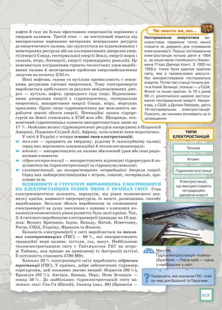 93
нафти й газу як більш ефективних енергоносіїв порівняно з
твердим паливом. Третій етап — це поступовий перехід від
використання переважно вичерпних мінеральних ресурсів
до енергетичного палива, що ґрунтується на відновлюваних і
невичерпних ресурсах або на альтернативних джерелах енер-
гії (енергії Сонця, геотермальної енергії Землі, енергії морів і
океанів, вітру, біоенергії, енергії термоядерних реакцій). Це
пояснюється погіршенням гірничо-геологічних умов видобу-
вання палива й загостренням проблеми енергозабезпечення
людства на початку XXI ст.
Нині нафтова, газова та вугільна промисловість є основ­
ними ресурсами світової енергетики. Тому електроенергія
виробляється здебільшого за рахунок невідновлюваних дже-
рел  — вугілля, нафти, природного газу тощо. Відновлюва-
ними джерелами енергії є гідроенергетика, геотермальна
енергетика, використання енергії Сонця, вітру, морських
припливів. Проте лише гідроенергетика дає можливість ви-
робляти значні обсяги енергії. Потенційні запаси гідроре-
сурсів на Землі становлять в 3750 млн кВт. Щоправда, еко-
номічний гідропотенціал планети використовується лише на
17 %. Особливо великі гідроенергетичні ресурси зосереджені в Південній
Америці, Південно-Східній Азії, Африці, хоча освоєні вони недостатньо.
У світі й Україні є чотири основні типи електростанцій:
	 теплові — працюють на твердому, рідкому й газоподібному паливі;
серед них вирізняють конденсаційні й теплоелектроцентралі;
	 атомні — використовують як паливо збагачений уран або інші радіо-
активні елементи;
	 гідроелектростанції — використовують відповідні гідроресурси й по-
діляються на гідроелектростанції та гідроакумулювальні;
	 електростанції, що використовують нетрадиційні джерела енергії.
Серед них найперспективнішими є вітрові, сонячні, геотермальні, при-
пливні та ін.
Відмінності в структурі виробництва електроенергії
на електростанціях різних типів у країнах світу. Стан
електроенергетики залежить, передусім, від рівня економічного роз-
витку країни, наявності енергоресурсів, їх якості, розміщення, способу
видобування. Загальні обсяги виробництва та споживання
електроенергії на душу населення є одними з ключових по-
казників економічного рівня розвитку будь-якої країни. Так,
3/4 світового виробництва електроенергії припадає на 10 дер-
жав: Велику Британію, Індію, Канаду, Китай, Німеччину,
Росію, США, Україну, Францію та Японію.
Більшість електроенергії у світі виробляється на тепло-
вих електростанціях (ТЕС) — 60 %, які використовують
традиційні види палива: вугілля, газ, мазут. Найбільшою
теплоелектростанцією світу є Тайчжунська ТЕС на остро-
ві Тайвань, яка працює на привізному (з Австралії) вугіллі.
Її потужність становить 5780 МВт.
Близько 20 % електроенергії світу виробляють гідроелек-
тростанції (ГЕС). У країнах, добре забезпечених гідроенер-
горесурсами, цей показник значно вищий: Норвегія (96 %),
Бразилія (92 %), Австрія, Канада, Перу, Нова Зеландія —
понад 50 %. До найбільших гідроелектростанцій світу на-
лежать такі: Сан-Ся (Китай), Ітайпу (мал. 96) (Бразилія —
Теплові
Гідроелектростанції
Електростанції,
що використовують
нетрадиційні
джерела енергії
Атомні
Типи
електростанцій
Поміркуйте, яке значення ГЕС «Ітай-
пу» має для Бразилії та Парагваю.
Мал. 96.
Гідроелектростанція «Ітайпу»
(Бразилія — Парагвай) — одна
з найбільших у світі
Геотермальна енергетика ви-
користовує первинне тепло нашої
планети як джерело для отримання
електроенергії. Перша геотермальна
електростанція почала діяти в 1904
р. за ініціативою італійського бізнес-
мена П’єро Джінорі Конті. З 1920 по
1958 р. Італія була єдиною країною
світу, яка в промислових масшта-
бах використовувала геотермальну
енергію. Потім такі станції почали дія-
ти в Новій Зеландії, пізніше — у США,
Японії та інших країнах. Із 70-х років
ХХ ст. розпочалося широке застосу-
вання геотермальної енергії. Напри-
клад, у США, у Долині Гейзерів, діють
19 геотермальних електростанцій.
Поясніть, які чинники впливають на їх
розміщення.
Чи знаєте ви, що…
 