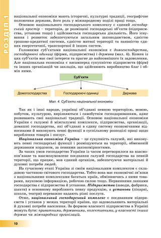РОЗДІЛРОЗДІЛ11
10
íàöіîíàëüíîї åêîíîìіêè ìàþòü іñòîðè÷íі, êóëüòóðíі òðàäèöії, ãåîãðàôі÷íå
ïîëîæåííÿ äåðæàâè, éîãî ðîëü ó ìіæíàðîäíîìó ïîäіëі ïðàöі òîùî.
Îñíîâîþ íàöіîíàëüíîãî ãîñïîäàðñüêîãî êîìïëåêñó є єäèíèé ãîñïîäàð-
ñüêèé ïðîñòіð – òåðèòîðіÿ, äå ðîçìіùåíі ãîñïîäàðñüêі îá’єêòè (ïіäïðèєì-
ñòâà, óñòàíîâè òîùî) і çäіéñíþєòüñÿ ãîñïîäàðñüêà äіÿëüíіñòü. Éîãî іñíó-
âàííÿ і ðîçâèòîê çàáåçïå÷óþòüñÿ çàãàëüíèì çàêîíîäàâñòâîì, єäíіñòþ
ãðîøîâî-êðåäèòíîї ñèñòåìè, єäíіñòþ ìèòíîї òåðèòîðії òà íàÿâíіñòþ єäè-
íèõ åíåðãåòè÷íîї, òðàíñïîðòíîї é іíøèõ ñèñòåì.
Ãîëîâíèìè ñóá’єêòàìè íàöіîíàëüíîї åêîíîìіêè є äîìîãîñïîäàðñòâà,
ãîñïîäàðþþ÷і îäèíèöі (ôіðìè, ïіäïðèєìñòâà) і äåðæàâà (ìàë. 4). Êîæåí іç
öèõ ñóá’єêòіâ ìàє ñâîї іíòåðåñè òà ïðàãíå äî íàéïîâíіøîãî їõ çàäîâîëåííÿ.
Àëå íàöіîíàëüíà åêîíîìіêà є íàñàìïåðåä ñóêóïíіñòþ ïіäïðèєìñòâ (ôіðì)
òà іíøèõ îðãàíіçàöіé ÷è çàêëàäіâ, ùî çäіéñíþþòü âèðîáíèöòâî áëàã і îá-
ìіí íèìè.
Мал. 4. Суб’єкти національної економіки
Домогосподарства Господарюючі одиниці Держава
Суб’єкти
Òàê ÿê і іíøі íàðîäè, óêðàїíöі îá’єäíàíі ïåâíîþ òåðèòîðієþ, ìîâîþ,
ïîáóòîì, êóëüòóðîþ, âèðіçíÿþòüñÿ і ñàìîáóòíіì ãîñïîäàðþâàííÿì, àäæå
ðîçâèâàþòü ñâîї íàöіîíàëüíі òðàäèöії. Îñíîâîþ íàöіîíàëüíîї åêîíîìіêè
Óêðàїíè є ãàëóçåâі é ìіæãàëóçåâі êîìïëåêñè, ïіäïðèєìñòâà, îðãàíіçàöії,
äîìàøíі ãîñïîäàðñòâà, ÿêі îá’єäíàíі â єäèíó ñèñòåìó åêîíîìі÷íèìè âіä-
íîñèíàìè é âèêîíóþòü ïåâíі ôóíêöії â ñóñïіëüíîìó ðîçïîäіëі ïðàöі ùîäî
âèðîáëåííÿ òîâàðіâ і ïîñëóã.
Íàöіîíàëüíà åêîíîìіêà Óêðàїíè – öå ñóêóïíіñòü ãàëóçåé, ÿêі âèêîíó-
þòü ïåâíі ãîñïîäàðñüêі ôóíêöії і ðîçìіùóþòüñÿ íà òåðèòîðії, îáìåæåíіé
äåðæàâíèì êîðäîíîì, çà ïåâíèìè çàêîíîìіðíîñòÿìè.
Çà òàêèõ óìîâ ãîñïîäàðñòâî Óêðàїíè іç ÷àñîì ïåðåòâîðèëîñÿ íà âçàєìî-
ïîâ’ÿçàíå òà âçàєìîçóìîâëåíå ïîєäíàííÿ ãàëóçåé ãîñïîäàðñòâà íà ïåâíіé
òåðèòîðії, ùî ïðàöþє, ìîâ єäèíèé îðãàíіçì, çàáåçïå÷óþ÷è ìàòåðіàëüíі é
äóõîâíі ïîòðåáè ëþäåé.
Íà ñó÷àñíîìó åòàïі Óêðàїíà çі ñâîїì íàöіîíàëüíèì êîìïëåêñîì є ñêëà-
äîâîþ ÷àñòèíîþ ñâіòîâîãî ãîñïîäàðñòâà. Òîáòî âîíà ìàє åêîíîìі÷íі çâ’ÿçêè
ç íàöіîíàëüíèìè êîìïëåêñàìè áàãàòüîõ êðàїí, îáìіíþþ÷èñü ç íèìè òîâà-
ðàìè, íàóêîâîþ іíôîðìàöієþ, ðîáî÷îþ ñèëîþ òîùî. Ïåðâèííèìè ëàíêàìè
ãîñïîäàðñòâà є ïіäïðèєìñòâà é óñòàíîâè. Ïіäïðèєìñòâà (çàâîäè, ôàáðèêè,
øàõòè) â îñíîâíîìó âèðîáëÿþòü ïåâíó ïðîäóêöіþ, à óñòàíîâè (ëіêàðíі,
øêîëè, òåàòðè) ïåðåâàæíî íàäàþòü ðіçíі ïîñëóãè.
Îòæå, íàöіîíàëüíèé ãîñïîäàðñüêèé êîìïëåêñ є ïîєäíàííÿì ïіäïðè-
єìñòâ і óñòàíîâ ó ìåæàõ òåðèòîðії êðàїíè, ùî çàäîâîëüíÿþòü ìàòåðіàëüíі
é äóõîâíі ïîòðåáè íàñåëåííÿ. Çà ôîðìîþ âëàñíîñòі ïіäïðèєìñòâà â Óêðàїíі
ìîæóòü áóòè: ïðèâàòíèìè, äåðæàâíèìè, êîëåêòèâíèìè, ó âëàñíîñòі іíøèõ
äåðæàâ ÷è ìіæíàðîäíèõ îðãàíіçàöіé.
 