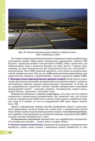 РОЗДІЛРОЗДІЛ33
1111000000
Мал. 50. Сонячна електростанція Андасол у південній Іспанії –
одна з найбільших у світі
Óñі ãіäðîåëåêòðîñòàíöії âèêîðèñòîâóþòü ïåðåâàæíî â ïåðіîä íàéáіëüøîãî
ñïîæèâàííÿ åíåðãії. Ùîá êðàùå âèêîðèñòàòè ãіäðîåíåðãіþ, ïîáëèçó ÃÅÑ
áóäóþòü ãіäðîàêóìóëÿöіéíі åëåêòðîñòàíöії (ÃÀÅÑ). Âîíè ïðèçíà÷åíі äëÿ
ïåðåêà÷óâàííÿ âîäè ç íèæíüîãî áàñåéíó íà ïåâíó âèñîòó ó âåðõíє âîäî-
ñõîâèùå, äå âîíà íàêîïè÷óєòüñÿ àáî àêóìóëþєòüñÿ (âіä ëàò. accumulatio –
íàêîïè÷åííÿ). Òàê, ÃÀÅÑ çàçâè÷àé ïðàöþþòü, êîëè ïîïèò íà åíåðãіþ íåâå-
ëèêèé, íàïðèêëàä óíî÷і. Ïіä ÷àñ æå íàéáіëüøèõ (ïіêîâèõ) íàâàíòàæåíü âîäà
ïðîïóñêàєòüñÿ, íàâïàêè, ó íèæíіé áàñåéí і êðóòèòü äîäàòêîâі òóðáіíè ÃÀÅÑ.
 Використання відновлюваних джерел енергії. Їõíіé ïîøóê çóìîâ-
ëåíèé çðîñòàííÿì ìàñøòàáіâ âèêîðèñòàííÿ åëåêòðè÷íîї åíåðãії і âîäíî÷àñ
çàãîñòðåííÿì ïðîáëåì îõîðîíè íàâêîëèøíüîãî ñåðåäîâèùà. Ç îãëÿäó íà
öå, ðîçðîáëÿþòüñÿ åêîëîãі÷íî ÷èñòіøі ñïîñîáè âèêîðèñòàííÿ íåïàëèâíîї
âіäíîâëþâàíîї åíåðãії – ñîíÿ÷íîї, âіòðîâîї, ãåîòåðìàëüíîї, åíåðãії õâèëü,
åíåðãії áіîãàçó, ïðèïëèâіâ і âіäïëèâіâ òîùî.
Íàéïåðñïåêòèâíіøîþ є ñîíÿ÷íà åíåðãåòèêà, õî÷à âîíà ùå é íå íàáóëà
ñïðàâæíüîãî ïðîìèñëîâîãî âèêîðèñòàííÿ. Öå çóìîâëåíî òèì, ùî ñó÷àñíі
ñîíÿ÷íі åëåêòðîñòàíöії (ÑÅÑ) ïіñëÿ çàõîäó ñîíöÿ ìîæóòü âèðîáëÿòè åíåð-
ãіþ ëèøå 3–4 ãîäèíè, äî òîãî æ ñïîðóäæåííÿ ÑÅÑ äóæå äîðîãî êîøòóє
(ìàë. 50).
Îäíèì ç íàéäàâíіøèõ âіäîìèõ ñïîñîáіâ âèäîáóâàííÿ åíåðãії ç íàâêîëèø-
íüîãî ñåðåäîâèùà, ùî áóëî âіäîìå ùå â äàâíі ÷àñè, є âèêîðèñòàííÿ åíåðãії
âіòðó.Âіòåðєîäíèìçâіäíîâëþâàíèõäæåðåëåíåðãії,òîìóâіòðîåíåðãåòèêà,
ÿêà âèðîáëÿє åëåêòðîåíåðãіþ çà äîïîìîãîþ âіòðîâèõ åëåêòðîñòàíöіé (ÂÅÑ),
ñüîãîäíі àêòèâíî ðîçâèâàєòüñÿ ó ñâіòі.
Ãåîòåðìàëüíà åíåðãåòèêà âèêîðèñòîâóє äëÿ âèðîáíèöòâà åëåêòðîåíåð-
ãії ãåîòåðìàëüíі ðåñóðñè – çàïàñè òåïëà â íàäðàõ Çåìëі.
 Паливно-енергетичний баланс. Çàçâè÷àé òàê íàçèâàþòü ñïіââіäíîøåííÿ
âèäîáóòêó ðіçíèõ âèäіâ ïàëèâà і âèðîáëåíîї åíåðãії (ïðèáóòîê) òà їõíє
 