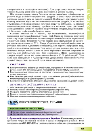 РОЗДІЛРОЗДІЛ33
101
âèêîðèñòàííÿ â ãîñïîäàðñòâі (âèòðàòè). Äëÿ ðîçðàõóíêó ïàëèâíî-åíåðãå-
òè÷íîãî áàëàíñó ðіçíі âèäè ïàëèâà ïåðåâîäÿòü â óìîâíå ïàëèâî.
Ïіä ïàëèâíî-åíåðãåòè÷íèì áàëàíñîì òàêîæ ðîçóìіþòü ñïіââіäíîøåííÿ
ðіçíîãî âèäó ïàëèâíî-åíåðãåòè÷íèõ ðåñóðñіâ ó çàãàëüíîìó ñïîæèâàííі
âïðîäîâæ ïåâíîãî ÷àñó íà ïåâíіé òåðèòîðії. Îñîáëèâîñòі ñòðóêòóðè òàêîãî
áàëàíñó çàëåæàòü âіä çàïàñіâ ïàëèâíî-åíåðãåòè÷íèõ ðåñóðñіâ, їõ êàëîðіéíî-
ñòі, ìîæëèâîñòåé âèêîðèñòàííÿ, ïîòî÷íèõ çàòðàò íà äîáóâàííÿ. Íà ïіäñòàâі
ïàëèâíî-åíåðãåòè÷íîãî áàëàíñó ïðèéìàєòüñÿ âèñíîâîê ùîäî äîñòàòíüîї
àáî íåäîñòàòíüîї êіëüêîñòі ïàëèâíî-åíåðãåòè÷íèõ ðåñóðñіâ, ùîäî ìîæëèâî-
ñòі їõ åêñïîðòó àáî ïîòðåáè іìïîðòó òîùî.
Ñüîãîäíі áëèçüêî 80 % åíåðãії, ùî ñïîæèâàєòüñÿ, çàáåçïå÷óєòüñÿ
ïàëèâíèìè ðåñóðñàìè (íàôòà, âóãіëëÿ і ãàç). Îäíàê äî ñåðåäèíè ïîòî÷íîãî
ñòîëіòòÿ ó ñòðóêòóðі ñâіòîâîãî ïàëèâíî-åíåðãåòè÷íîãî áàëàíñó â ïåðñïåêòèâі
î÷іêóþòüñÿ çìіíè. Ïåðåäóñіì ÷àñòêà åíåðãії, ÿêà âèðîáëÿєòüñÿ çà їõ âèêî-
ðèñòàííÿ, çìåíøèòüñÿ äî 70 %. Ïîïðè çáåðåæåííÿ ïðîâіäíîї ðîëі ïàëèâíèõ
ðåñóðñіâ ìіæ íèìè âіäáóäåòüñÿ ïåðåðîçïîäіë íà êîðèñòü ïðèðîäíîãî ãàçó,
ÿêèé ñòàíå îñíîâíèì ðåñóðñîì. Ïðè öüîìó âóãіëëÿ çàëèøàòèìåòüñÿ ñåðåä
îñíîâíèõ äæåðåë åíåðãії ëèøå çà óìîâ âèðіøåííÿ ïèòàííÿ çàáðóäíåííÿ
ïîâіòðÿ, ÿêå âіäáóâàєòüñÿ ïðè éîãî ñïàëþâàííі. Ùîäî âіäíîâëþâàíèõ
äæåðåë åíåðãії, òî íà íèõ ïðèïàäàòèìå áëèçüêî 10 % óñієї åíåðãії. Òàêà
ñàìî ðîëü âіäâîäèòüñÿ é ãіäðîåíåðãåòèöі. Äåùî ìåíøå ñòàíîâèòèìå ÷àñòêà
àòîìíîї åíåðãåòèêè, ðîëü ÿêîї óñå æ òàêè çðîñòàòèìå.
Г О Л О В Н Е
 Електроенергетика забезпечує виробництво, передавання й використання елект-
ричної енергії для потреб народного господарства, а також побуту населення.
 Електроенергетика поділяється на різні галузі – теплоенергетику, гідроенергетику і
атомну енергетику.
 Різні типи електростанцій (теплові, гідро- та атомні електростанції) об’єднані лінія-
ми електропередач в єдину енергетичну систему.
 Електричну енергію також отримують за допомогою відновлюваних джерел енергії.
ÏÅÐÅÂІÐÈÌÎ ÑÂÎЇ ÇÍÀÍÍß І ÂÌІÍÍß
1. Які є типи електростанцій за джерелом енергетичних ресурсів?
2. Поясніть основні чинники розміщення електростанцій різного типу.
3. Розкрийте переваги та недоліки електростанцій різного типу.
4. Визначте перспективи одержання електроенергії з відновлюваних джерел.
5. Поясніть значення паливно-енергетичного балансу.
ÅËÅÊÒÐÎÅÍÅÐÃÅÒÈÊÀ ÓÊÐÀЇÍÈ
 На яких річках України споруджені гідроелектростанції?
 Де в Україні розташовані центри видобутку вугілля?
 Сучасний стан електроенергетики України. Åëåêòðîåíåðãåòèêà –
öå áàçîâà ãàëóçü åêîíîìіêè Óêðàїíè é îäíà ç íàéñòàðіøèõ ó êðàїíі. Âîíà
ïðåäñòàâëåíàÀÅÑ,ÒÅÑ,ÃÅÑ,àòàêîæåëåêòðîñòàíöіÿìèíàïîíîâëþâàëüíèõ
§ 22. Å
 