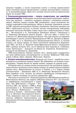 РОЗДІЛРОЗДІЛ33
103
âèùåííÿ òàðèôіâ, à òàêîæ ñêîðî÷åííÿ ïîïèòó â ñåêòîðі ïðîìèñëîâîñòі
÷åðåç ñòàãíàöіþ âàæêîї ïðîìèñëîâîñòі, çîêðåìà ìåòàëóðãіéíîãî êîìïëåê-
ñó òà ìàøèíîáóäóâàííÿ. Êðіì òîãî, âïëèâàє íåñòà÷à âóãіëëÿ åíåðãåòè÷íèõ
ìàðîê íà ñêëàäàõ ÒÅÑ.
 Теплоелектроенергетика – галузь енергетики, що виробляє
електроенергію. Ðîçìіùåííÿ òåïëîåëåêòðîñòàíöіé âèçíà÷àþòü çäåáіëü-
øîãî äâà ÷èííèêè – íàÿâíіñòü ïàëèâíèõ ðåñóðñіâ і ñïîæèâà÷іâ åëåêòðî-
åíåðãії. Ïîáëèçó äæåðåë ïàëèâà ÒÅÑ ðîçìіùóþòü, ÿêùî åêîíîìі÷íî âè-
ãіäíіøå ïåðåäàâàòè åëåêòðîåíåðãіþ. ßêùî æ äåøåâøå ïåðåâîçèòè ïàëèâî,
òî ÒÅÑ äîöіëüíî ðîçòàøóâàòè ïîáëèçó ñïîæèâà÷іâ. Îñêіëüêè ïàëèâîì äëÿ
ÒÅÑ є çäåáіëüøîãî âóãіëëÿ, òî âåëèêі òåïëîâі åëåêòðîñòàíöії ïîáóäîâàíî
íåïîäàëіê âóãіëüíèõ áàñåéíіâ. Ñåðåä òàêèõ îäíі ç íàéïîòóæíіøèõ â Óêðà-
їíі – Âóãëåãіðñüêà â ì. Ñâіòëîäàðñüê Äîíåöüêîї îáëàñòі і Çàïîðіçüêà â
ì. Åíåðãîäàð Çàïîðіçüêîї îáëàñòі (êîæíà – 3,6 ìëí êÂò), à òàêîæ Ñëî-
â’ÿíñüêà â ì. Ìèêîëàїâêà Äîíåöüêîї îáëàñòі. Òàê ñàìî áëèæ÷å äî ñèðîâèíè
ðîçòàøîâàíі é äîñèòü ïîòóæíі Ïðèäíіïðîâñüêà ÒÅÑ (ì. Äíіïðî) òà Êðèâî-
ðіçüêà ÒÅÑ, ùî ó ì. Çåëåíîäîëüñüê Äíіïðîïåòðîâñüêîї îáëàñòі. Є òåïëîâі
ñòàíöії і íà çàõîäі êðàїíè, äå ñâîєþ ïîòóæíіñòþ âèðіçíÿєòüñÿ Áóðøòèí-
ñüêà ÒÅÑ, ùî áіëÿ ì. Áóðøòèí Іâàíî-Ôðàíêіâñüêîї îáëàñòі. Ñïîðóäæåíî
ÒÅÑ і ïîáëèçó âåëèêèõ ìіñò, ÿê-îò: Çìіїâñüêà áіëÿ Õàðêîâà (ñ. Ñëîáîæàí-
ñüêå), Òðèïіëüñüêà – íåïîäàëіê âіä Êèєâà (ì. Óêðàїíêà), Ëàäèæèíñüêà –
íåïîäàëіê âіä Âіííèöі (ì. Ëàäèæèí).
ÒÅÖ ðîçòàøîâóþòü ïîáëèçó âåëèêèõ ìіñò, ïðîìèñëîâèõ ïіäïðèєìñòâ,
ÿêі âîíè çàáåçïå÷óþòü åëåêòðîåíåðãієþ òà òåïëîì. Íàéáіëüøі ÒÅÖ ïîáó-
äîâàíі â Êèєâі, Îäåñі, Õàðêîâі, Ìèêîëàєâі, Õåðñîíі.
 Атомна електроенергетика. Çàâäàííÿ öієї ãàëóçі – âèðîáëÿòè åëåêò-
ðîåíåðãіþ çà äîïîìîãîþ ÿäåðíîї åíåðãії. Öå çäіéñíþþòü íà àòîìíèõ åëåêò-
ðîñòàíöіÿõ. Óêðàїíà áàãàòà íà ÿäåðíå ïàëèâî, çîêðåìà íà óðàíîâі ðóäè.
Â Óêðàїíі íèíі äіє ÷îòèðè àòîìíі åëåêòðîñòàíöії. Çà ïîòóæíіñòþ ÿäåðíî-
åíåðãåòè÷íîãî ïîòåíöіàëó íàøà êðàїíà âõîäèòü äî ïåðøîї äåñÿòêè ÿäåðíèõ
äåðæàâ ñâіòó. Íàéïîòóæíіøà íå òіëüêè â Óêðàїíі, à é ó Єâðîïі àòîìíà
åëåêòðîñòàíöіÿ – Çàïîðіçüêà ÀÅÑ (ó ì. Åíåðãîäàð Çàïîðіçüêîї îáëàñòі).
Âîíà âèðîáëÿє ï’ÿòó ÷àñòèíó âіä ðі÷íîãî âèðîáíèöòâà åëåêòðîåíåðãії ó
êðàїíі і ìàéæå ïîëîâèíó âіä ÷àñòêè óêðàїíñüêèõ ÀÅÑ.
Íàñòóïíà çà ïîòóæíіñòþ – Ïіâäåííîóêðàїíñüêà ÀÅÑ (Ïіâäåííîóêðàїíñüê,
Ìèêîëàїâñüêà îáëàñòü), ÿêà ùîðîêó çàáåçïå÷óє áëèçüêî 10 % âіä çàãàëüíî-
ãî âèðîáíèöòâà åëåêòðîåíåðãії ó êðàїíі
(ìàë. 52). Íàéñòàðіøà â Óêðàїíі – Ðіâ-
íåíñüêà ÀÅÑ, ùî ïðàöþє ç 1980 ð. Âîíà
ðîçòàøîâàíà â ì. Êóçíåöîâñüê Ðіâíåí-
ñüêîї îáëàñòі. Íàéìîëîäøà і íàéìåíø
ïîòóæíà â Óêðàїíі – Õìåëüíèöüêà ÀÅÑ,
ùî â ì. Íåòіøèí Õìåëüíèöüêîї îáëàñòі.
Óòіì, ìàéäàí÷èê ñàìå öієї ñòàíöії çàëè-
øàєòüñÿ íàéáіëüø ïåðñïåêòèâíèì äëÿ
ðîçøèðåííÿ îá’єêòіâ óêðàїíñüêîї àòîìíîї
åíåðãåòèêè. Мал. 52. Південноукраїнська АЕС
 