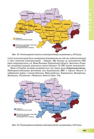 РОЗДІЛРОЗДІЛ33
105
ñüêîї ñіëüñüêîї ðàäè áóëî çàâåðøåíî áóäіâíèöòâî íà òîé ÷àñ íàéïîòóæíіøîї
ó ñâіòі ñîíÿ÷íîї åëåêòðîñòàíöії – Ïåðîâå. Ùå áіëüøà çà ïîòóæíіñòþ ÑÅÑ
íèíі ñïîðóäæóєòüñÿ ó ì. Íîâà Êàõîâêà Õåðñîíñüêîї îáëàñòі. Çàãàëîì â Óêðà-
їíі îñòàííіìè ðîêàìè ðîçïî÷àëî äіÿòè áëèçüêî 75 ÑÅÑ ðіçíîї ïîòóæíîñòі.
Íèíі â Óêðàїíі àêòèâíî ðîçâèâàєòüñÿ òàê çâàíà ìàëà âіòðîåíåðãåòèêà.
Íàéñïðèÿòëèâіøèìè ðåãіîíàìè äëÿ áóäіâíèöòâà ÂÅÑ є ãіðñüêі îáëàñòі é
óçáåðåææÿ ìîðіâ, à òàêîæ Îäåñüêà, Ìèêîëàїâñüêà, Õåðñîíñüêà, Çàïîðіçüêà,
Äîíåöüêà, Ëóãàíñüêà і Êèїâñüêà îáëàñòі (ìàë. 54).
Мал. 54. Розташування вітрових електростанцій за регіонами у 2015 році
Мал. 53. Розташування сонячних електростанцій за регіонами у 2015 році
 