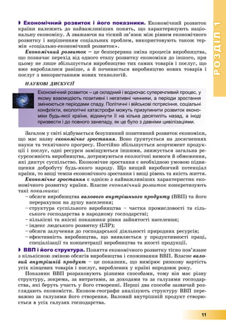 РОЗДІЛРОЗДІЛ11
11
 Економічний розвиток і його показники. Åêîíîìі÷íèé ðîçâèòîê
êðàїíè íàëåæèòü äî íàéâàæëèâіøèõ ïîíÿòü, ùî õàðàêòåðèçóþòü íàöіî-
íàëüíó åêîíîìіêó. À çâàæàþ÷è íà òіñíèé çâ’ÿçîê ìіæ ðіâíåì åêîíîìі÷íîãî
ðîçâèòêó і âèðіøåííÿì ñîöіàëüíèõ ïðîáëåì, âèêîðèñòîâóþòü òàêîæ òåð-
ìіí «ñîöіàëüíî-åêîíîìі÷íèé ðîçâèòîê».
Åêîíîìі÷íèé ðîçâèòîê – öå áåçïåðåðâíà çìіíà ïðîöåñіâ âèðîáíèöòâà,
ùî ïîçíà÷àє ïåðåõіä âіä îäíîãî åòàïó ðîçâèòêó åêîíîìіêè äî іíøîãî, ïðè
öüîìó íå ëèøå çáіëüøóєòüñÿ âèðîáíèöòâî òèõ ñàìèõ òîâàðіâ і ïîñëóã, ùî
âæå âèðîáëÿëèñÿ ðàíіøå, à é ïî÷èíàєòüñÿ âèðîáíèöòâî íîâèõ òîâàðіâ і
ïîñëóã ç âèêîðèñòàííÿì íîâèõ òåõíîëîãіé.
ÍÀÓÊÎÂІ ÄÈÑÊÓÑІЇ
Çàãàëîì ó ñâіòі âіäáóâàєòüñÿ áåçóïèííèé ïîçèòèâíèé ðîçâèòîê åêîíîìіêè,
ùî ìàє íàçâó åêîíîìі÷íå çðîñòàííÿ. Âîíî ґðóíòóєòüñÿ íà äîñÿãíåííÿõ
íàóêè òà òåõíі÷íîãî ïðîãðåñó. Ïîñòіéíî çáіëüøóєòüñÿ àñîðòèìåíò ïðîäóê-
öії і ïîñëóã, îäíі ðåñóðñè çàìіùóþòüñÿ іíøèìè, çíèæóєòüñÿ çàãàëüíà ðå-
ñóðñîєìíіñòü âèðîáíèöòâà, äîòðèìóþòüñÿ åêîëîãі÷íі âèìîãè é îáìåæåííÿ,
ÿêі äèêòóє ñóñïіëüñòâî. Åêîíîìі÷íå çðîñòàííÿ є íåîáõіäíîþ óìîâîþ ïіäâè-
ùåííÿ äîáðîáóòó áóäü-ÿêîãî íàðîäó. Ùî âèùèé âèðîáíè÷èé ïîòåíöіàë
êðàїíè, òî âèùі òåìïè åêîíîìі÷íîãî çðîñòàííÿ і âèùі ðіâåíü òà ÿêіñòü æèòòÿ.
Åêîíîìі÷íå çðîñòàííÿ є îäíієþ ç íàéâàæëèâіøèõ õàðàêòåðèñòèê åêî-
íîìі÷íîãî ðîçâèòêó êðàїíè. Âëàñíå åêîíîìі÷íèé ðîçâèòîê êîíêðåòèçóþòü
òàêі ïîêàçíèêè:
– îáñÿãè âèðîáíèöòâà âàëîâîãî âíóòðіøíüîãî ïðîäóêòó (ÂÂÏ) òà éîãî
ïåðåðàõóíîê íà äóøó íàñåëåííÿ;
– ñòðóêòóðà ñóñïіëüíîãî âèðîáíèöòâà – ÷àñòêà ïðîìèñëîâîñòі òà ñіëü-
ñüêîãî ãîñïîäàðñòâà â íàðîäíîìó ãîñïîäàðñòâі;
– êіëüêіñíі òà ÿêіñíі ïîêàçíèêè ðіâíÿ çàéíÿòîñòі íàñåëåííÿ;
– іíäåêñ ëþäñüêîãî ðîçâèòêó (ІËÐ);
– îáñÿãè çàëó÷åííÿ äî ãîñïîäàðñüêîї äіÿëüíîñòі ïðèðîäíèõ ðåñóðñіâ;
– åôåêòèâíіñòü âèðîáíèöòâà, ùî âèÿâëÿєòüñÿ ó ïðîäóêòèâíîñòі ïðàöі,
ñïåöіàëіçàöії òà êîíöåíòðàöії âèðîáíèöòâà òà ÿêîñòі ïðîäóêöії.
 ВВП і його структура. Ïîíÿòòÿ åêîíîìі÷íîãî ðîçâèòêó òіñíî ïîâ’ÿçàíå
ç êіëüêіñíîþ çìіíîþ îáñÿãіâ âèðîáíèöòâà і ñïîæèâàííÿ ÂÂÏ. Âëàñíå âàëî-
âèé âíóòðіøíіé ïðîäóêò – öå ïîêàçíèê, ùî âèìіðþє ðèíêîâó âàðòіñòü
óñіõ êіíöåâèõ òîâàðіâ і ïîñëóã, âèðîáëåíèõ ó êðàїíі âïðîäîâæ ðîêó.
Ïîêàçíèê ÂÂÏ ðîçðàõîâóþòü ðіçíèìè ñïîñîáàìè, òîìó âіí ìàє ðіçíó
ñòðóêòóðó, çîêðåìà, çà âèòðàòàìè, çà äîõîäàìè òà çà ãàëóçÿìè ãîñïîäàð-
ñòâà, ÿêі áåðóòü ó÷àñòü ó éîãî ñòâîðåííі. Ïåðøі äâà ñïîñîáè çàçâè÷àé ðîç-
ãëÿäàþòü åêîíîìіñòè. Åêîíîì-ãåîãðàôè àíàëіçóþòü ñòðóêòóðó ÂÂÏ ïåðå-
âàæíî çà ãàëóçÿìè éîãî ñòâîðåííÿ. Âàëîâèé âíóòðіøíіé ïðîäóêò ñòâîðþ-
єòüñÿ â óñіõ ãàëóçÿõ ãîñïîäàðñòâà.
Економічний розвиток – це складний і водночас суперечливий процес, у
якому взаємодіють позитивні і негативні чинники, а періоди зростання
змінюються періодами спаду. Політичні і військові потрясіння, соціальні
конфлікти, екологічні катастрофи можуть призупинити розвиток еконо-
міки будь-якої країни, відкинути її на кілька десятиліть назад, а іноді
призвести і до повного занепаду, як це було з давніми цивілізаціями.
 