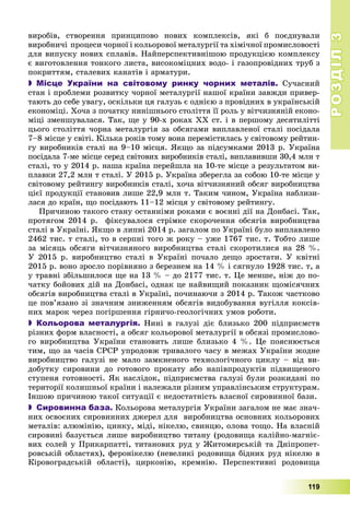 РОЗДІЛРОЗДІЛ33
119
âèðîáіâ, ñòâîðåííÿ ïðèíöèïîâî íîâèõ êîìïëåêñіâ, ÿêі á ïîєäíóâàëè
âèðîáíè÷і ïðîöåñè ÷îðíîї і êîëüîðîâîї ìåòàëóðãії òà õіìі÷íîї ïðîìèñëîâîñòі
äëÿ âèïóñêó íîâèõ ñïëàâіâ. Íàéïåðñïåêòèâíіøîþ ïðîäóêöієþ êîìïëåêñó
є âèãîòîâëåííÿ òîíêîãî ëèñòà, âèñîêîìіöíèõ âîäî- і ãàçîïðîâіäíèõ òðóá ç
ïîêðèòòÿì, ñòàëåâèõ êàíàòіâ і àðìàòóðè.
 Місце України на світовому ринку чорних металів. Ñó÷àñíèé
ñòàí і ïðîáëåìè ðîçâèòêó ÷îðíîї ìåòàëóðãії íàøîї êðàїíè çàâæäè ïðèâåð-
òàþòü äî ñåáå óâàãó, îñêіëüêè öÿ ãàëóçü є îäíієþ ç ïðîâіäíèõ â óêðàїíñüêіé
åêîíîìіöі. Õî÷à ç ïî÷àòêó íèíіøíüîãî ñòîëіòòÿ її ðîëü ó âіò÷èçíÿíіé åêîíî-
ìіöі çìåíøóâàëàñÿ. Òàê, ùå ó 90-õ ðîêàõ ÕÕ ñò. і â ïåðøîìó äåñÿòèëіòòі
öüîãî ñòîëіòòÿ ÷îðíà ìåòàëóðãіÿ çà îáñÿãàìè âèïëàâëåíîї ñòàëі ïîñіäàëà
7–8 ìіñöå ó ñâіòі. Êіëüêà ðîêіâ òîìó âîíà ïåðåìіñòèëàñü ó ñâіòîâîìó ðåéòèí-
ãó âèðîáíèêіâ ñòàëі íà 9–10 ìіñöÿ. ßêùî çà ïіäñóìêàìè 2013 ð. Óêðàїíà
ïîñіäàëà 7-ìå ìіñöå ñåðåä ñâіòîâèõ âèðîáíèêіâ ñòàëі, âèïëàâèâøè 30,4 ìëí ò
ñòàëі, òî ó 2014 ð. íàøà êðàїíà ïåðåéøëà íà 10-òå ìіñöå ç ðåçóëüòàòîì âè-
ïëàâêè 27,2 ìëí ò ñòàëі. Ó 2015 ð. Óêðàїíà çáåðåãëà çà ñîáîþ 10-òå ìіñöå ó
ñâіòîâîìó ðåéòèíãó âèðîáíèêіâ ñòàëі, õî÷à âіò÷èçíÿíèé îáñÿã âèðîáíèöòâà
öієї ïðîäóêöії ñòàíîâèâ ëèøå 22,9 ìëí ò. Òàêèì ÷èíîì, Óêðàїíà íàáëèçè-
ëàñÿ äî êðàїí, ùî ïîñіäàþòü 11–12 ìіñöÿ ó ñâіòîâîìó ðåéòèíãó.
Ïðè÷èíîþ òàêîãî ñòàíó îñòàííіìè ðîêàìè є âîєííі äії íà Äîíáàñі. Òàê,
ïðîòÿãîì 2014 ð. ôіêñóâàëîñÿ ñòðіìêå ñêîðî÷åííÿ îáñÿãіâ âèðîáíèöòâà
ñòàëі â Óêðàїíі. ßêùî â ëèïíі 2014 ð. çàãàëîì ïî Óêðàїíі áóëî âèïëàâëåíî
2462 òèñ. ò ñòàëі, òî â ñåðïíі òîãî æ ðîêó – óæå 1767 òèñ. ò. Òîáòî ëèøå
çà ìіñÿöü îáñÿãè âіò÷èçíÿíîãî âèðîáíèöòâà ñòàëі ñêîðîòèëèñÿ íà 28 %.
Ó 2015 ð. âèðîáíèöòâî ñòàëі â Óêðàїíі ïî÷àëî äåùî çðîñòàòè. Ó êâіòíі
2015 ð. âîíî çðîñëî ïîðіâíÿíî ç áåðåçíåì íà 14 % і ñÿãíóëî 1928 òèñ. ò, à
ó òðàâíі çáіëüøèëîñÿ ùå íà 13 % – äî 2177 òèñ. ò. Öå ìåíøå, íіæ äî ïî-
÷àòêó áîéîâèõ äіé íà Äîíáàñі, îäíàê öå íàéâèùèé ïîêàçíèê ùîìіñÿ÷íèõ
îáñÿãіâ âèðîáíèöòâà ñòàëі â Óêðàїíі, ïî÷èíàþ÷è ç 2014 ð. Òàêîæ ÷àñòêîâî
öå ïîâ’ÿçàíî çі çíà÷íèì çíèæåííÿì îáñÿãіâ âèäîáóâàííÿ âóãіëëÿ êîêñіâ-
íèõ ìàðîê ÷åðåç ïîãіðøåííÿ ãіðíè÷î-ãåîëîãі÷íèõ óìîâ ðîáîòè.
 Кольорова металургія. Íèíі â ãàëóçі äіє áëèçüêî 200 ïіäïðèєìñòâ
ðіçíèõ ôîðì âëàñíîñòі, à îáñÿã êîëüîðîâîї ìåòàëóðãії â îáñÿçі ïðîìèñëîâî-
ãî âèðîáíèöòâà Óêðàїíè ñòàíîâèòü ëèøå áëèçüêî 4 %. Öå ïîÿñíþєòüñÿ
òèì, ùî çà ÷àñіâ ÑÐÑÐ óïðîäîâæ òðèâàëîãî ÷àñó â ìåæàõ Óêðàїíè æîäíå
âèðîáíèöòâî ãàëóçі íå ìàëî çàìêíåíîãî òåõíîëîãі÷íîãî öèêëó – âіä âè-
äîáóòêó ñèðîâèíè äî ãîòîâîãî ïðîêàòó àáî íàïіâïðîäóêòіâ ïіäâèùåíîãî
ñòóïåíÿ ãîòîâíîñòі. ßê íàñëіäîê, ïіäïðèєìñòâà ãàëóçі áóëè ðîçêèäàíі ïî
òåðèòîðії êîëèøíüîї êðàїíè і íàëåæàëè ðіçíèì óïðàâëіíñüêèì ñòðóêòóðàì.
Іíøîþ ïðè÷èíîþ òàêîї ñèòóàöії є íåäîñòàòíіñòü âëàñíîї ñèðîâèííîї áàçè.
 Сировинна база. Êîëüîðîâà ìåòàëóðãіÿ Óêðàїíè çàãàëîì íå ìàє çíà÷-
íèõ îñâîєíèõ ñèðîâèííèõ äæåðåë äëÿ âèðîáíèöòâà îñíîâíèõ êîëüîðîâèõ
ìåòàëіâ: àëþìіíіþ, öèíêó, ìіäі, íіêåëþ, ñâèíöþ, îëîâà òîùî. Íà âëàñíіé
ñèðîâèíі áàçóєòüñÿ ëèøå âèðîáíèöòâî òèòàíó (ðîäîâèùà êàëіéíî-ìàãíіє-
âèõ ñîëåé ó Ïðèêàðïàòòі, òèòàíîâèõ ðóä ó Æèòîìèðñüêіé òà Äíіïðîïåò-
ðîâñüêіé îáëàñòÿõ), ôåðîíіêåëþ (íåâåëèêі ðîäîâèùà áіäíèõ ðóä íіêåëþ â
Êіðîâîãðàäñüêіé îáëàñòі), öèðêîíіþ, êðåìíіþ. Ïåðñïåêòèâíі ðîäîâèùà
 