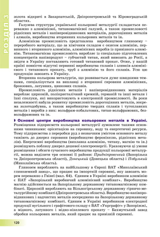 РОЗДІЛРОЗДІЛ33
1111222000
çîëîòà âіäêðèòі â Çàêàðïàòñüêіé, Äíіïðîïåòðîâñüêіé òà Êіðîâîãðàäñüêіé
îáëàñòÿõ.
Ãàëóçåâà ñòðóêòóðà óêðàїíñüêîї êîëüîðîâîї ìåòàëóðãії ñêëàäàєòüñÿ ïå-
ðåâàæíî ç àëþìіíієâîї, òèòàíîìàãíієâîї ãàëóçåé, à òàêîæ ïðîìèñëîâîñòі
ðіäêіñíèõ ìåòàëіâ і íàïіâïðîâіäíèêîâèõ ìàòåðіàëіâ, äîðîãîöіííèõ ìåòàëіâ
і àëìàçіâ, âèðîáíèöòâà âòîðèííèõ êîëüîðîâèõ ìåòàëіâ òà іí.
Àëþìіíієâà ïðîìèñëîâіñòü ïðåäñòàâëåíà âèðîáíèöòâîì ãëèíîçåìó –
ïåðåðîáíîãî ìàòåðіàëó, ùî çà õіìі÷íèì ñêëàäîì є îêèñîì àëþìіíіþ, ïåð-
âèííîãî і âòîðèííîãî àëþìіíіþ, àëþìіíієâèõ âèðîáіâ іç ïðèâіçíîãî àëþìі-
íіþ. Òèòàíîìàãíієâà ïðîìèñëîâіñòü âèðîáëÿє іç ñïåöіàëüíî ïіäãîòîâëåíèõ
êîíöåíòðàòіâ íàïіâïðîäóêò – ãóá÷àñòèé òèòàí, ÿêèé âèâîçÿòü äî Ðîñії, à
çâіäòè â Óêðàїíó ïîñòàâëÿþòü ãîòîâèé òèòàíîâèé ïðîêàò. Îòæå, ó íàøіé
êðàїíі ïîâíіñòþ âіäñóòíі ïåðâèííі âèðîáíèöòâà ñïëàâіâ і çëèâêіâ àëþìіíі-
єâîãî і òèòàíîâîãî ïðîêàòó, òðóá ç àëþìіíіþ òà éîãî ñïëàâіâ. Óñþ öþ
ïðîäóêöіþ çàâîçÿòü â Óêðàїíó.
Âòîðèííà êîëüîðîâà ìåòàëóðãіÿ, ùî ðîçâèâàєòüñÿ äóæå øâèäêèìè òåì-
ïàìè, ñïåöіàëіçóєòüñÿ íà âèïëàâöі ç âòîðèííîї ñèðîâèíè àëþìіíієâèõ,
áðîíçîâèõ, ëàòóííèõ, öèíêîâèõ ñïëàâіâ.
Ïðîìèñëîâіñòü ðіäêіñíèõ ìåòàëіâ і íàïіâïðîâіäíèêîâèõ ìàòåðіàëіâ
âèðîáëÿє öèðêîíіé, ïîëіêðèñòàëі÷íèé êðåìíіé, ãåðìàíіé òà іíøі ìåòàëè і
їõíі ñïîëóêè, ÿêі âèêîðèñòîâóþòü â åëåêòðîííіé ïðîìèñëîâîñòі. Çà ðîêè
íåçàëåæíîñòі íàáóëà ðîçâèòêó ïðîìèñëîâіñòü äîðîãîöіííèõ ìåòàëіâ, çîêðå-
ìà çîëîòîäîáóâíà, à òàêîæ âèðîáíèöòâî òâåðäèõ ñïëàâіâ і òóãîïëàâêèõ
ìåòàëіâ і âèðîáіâ ç íèõ: âîëüôðàì-êîáàëüòîâèõ, òèòàí-âîëüôðàìîâèõ, áåç-
âîëüôðàìîâèõ òà іí.
 Основні центри виробництва кольорових металів в Україні.
Ðîçìіùåííÿ ïіäïðèєìñòâ êîëüîðîâîї ìåòàëóðãії çóìîâëåíå òàêèìè îñíîâ-
íèìè ÷èííèêàìè: îðієíòàöієþ íà ñèðîâèíó, âîäó òà åíåðãåòè÷íі ðåñóðñè.
Òîìó ïіäïðèєìñòâà ç ïåðåðîáêè ðóä ç íåçíà÷íèì óìіñòîì îñíîâíîãî ìåòàëó
òÿæіþòü äî äæåðåë ñèðîâèíè (âèðîáíèöòâî ôåðîíіêåëþ, ðіäêіñíèõ ìåòà-
ëіâ). Åíåðãîєìíі âèðîáíèöòâà (âèïëàâêà àëþìіíіþ, òèòàíó, ìàãíіþ òà іí.)
ðîçìіùóþòü ïîáëèçó äæåðåë äåøåâîї åëåêòðîåíåðãії. Óðàõîâóþ÷è öі óìîâè
ðîçìіùåííÿ і îáñÿãè ñó÷àñíîãî âèðîáíèöòâà ïðîäóêöії êîëüîðîâîї ìåòàëóð-
ãії, ìîæíà âèäіëèòè òðè îñíîâíі її ðàéîíè: Ïðèäíіïðîâñüêèé (Çàïîðіçüêà
òà Äíіïðîïåòðîâñüêà îáëàñòі), Äîíåöüêèé (Äîíåöüêà îáëàñòü) і Ïîáóçüêèé
(Ìèêîëàїâñüêà îáëàñòü).
Ãëèíîçåì âèðîáëÿþòü íà íàéáіëüøîìó â Єâðîïі ÂÀÒ «Ìèêîëàїâñüêèé
ãëèíîçåìíèé çàâîä», ùî ïðàöþє íà іìïîðòíіé ñèðîâèíі, ÿêó çàâîçÿòü ìî-
ðåì ïåðåâàæíî ç Ãâіíåї (ìàë. 64). Єäèíèì â Óêðàїíі âèðîáíèêîì àëþìіíіþ
є ÏÀÒ «Çàïîðіçüêèé âèðîáíè÷èé àëþìіíієâèé êîìáіíàò». Âèðîáíèöòâî
ìàãíіþ çäіéñíþєòüñÿ íà Çàïîðіçüêîìó äåðæàâíîìó òèòàíîìàãíієâîìó êîì-
áіíàòі. Öèðêîíіé âèðîáëÿþòü íà Âіëüíîãіðñüêîìó äåðæàâíîìó ãіðíè÷î-ìå-
òàëóðãіéíîìó êîìáіíàòі (Äíіïðîïåòðîâñüêà îáëàñòü). Âèðîáíèöòâî íàïіâïðî-
âіäíèêîâèõ і íàä÷èñòèõ ìåòàëіâ çîñåðåäæåíî íà Çàïîðіçüêîìó äåðæàâíîìó
òèòàíîìàãíієâîìó êîìáіíàòі. Єäèíèì â Óêðàїíі âèðîáíèêîì åëåêòðîäíîї
ïðîäóêöії âóãіëüíîãî і ãðàôіòîâîãî ñêëàäó є ÂÀÒ «Óêðãðàôіò» ó Çàïîðіææі,
à ìіäíîãî, ëàòóííîãî і ìіäíî-íіêåëåâîãî ïðîêàòó – Áàõìóòñüêèé çàâîä
îáðîáêè êîëüîðîâèõ ìåòàëіâ, ÿêèé ïðàöþє íà ïðèâіçíіé ñèðîâèíі.
 