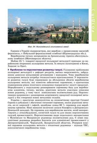 РОЗДІЛРОЗДІЛ33
121
Мал. 64. Миколаївський глиноземний завод
Єäèíèì â Óêðàїíі ïіäïðèєìñòâîì, ÿêå âèðîáëÿє ó ïðîìèñëîâîìó ìàñøòàáі
ôåðîíіêåëü, є Ïîáóçüêèé ôåðîíіêåëåâèé êîìáіíàò (Êіðîâîãðàäñüêà îáë.).
Âèðîáíèöòâî òèòàíó çîñåðåäæåíî íà Іðøàíñüêîìó ãіðíè÷î-çáàãà÷óâàëü-
íîìó êîìáіíàòі (Æèòîìèðñüêà îáëàñòü).
Ìàéæå 25 % òîâàðíîї ïðîäóêöії êîëüîðîâîї ìåòàëóðãії ïðèïàäàє íà âè-
ðîáíèöòâî âòîðèííèõ êîëüîðîâèõ ìåòàëіâ. Їõ âèïóñê íàëàãîäæåíî â Êèєâі,
Õàðêîâі òà Îäåñі.
 Проблеми та перспективи розвитку галузі. Ãîëîâíèìè ïðîáëåìàìè
êîëüîðîâîї ìåòàëóðãії є äåôіöèò ðåñóðñіâ, âèñîêà åíåðãîєìíіñòü, çàáðóä-
íåííÿ äîâêіëëÿ øêіäëèâèìè ðå÷îâèíàìè і âіäõîäàìè. Òîìó âèðîáíèöòâî
êîëüîðîâèõ ìåòàëіâ ïîòðåáóє òåõíîëîãі÷íîãî âäîñêîíàëåííÿ. Ó ïåðñïåêòè-
âі ðîçâèòîê ãàëóçі áóäå ñïðÿìîâàíî íà çáіëüøåííÿ îáñÿãіâ âèðîáíèöòâà
êîëüîðîâèõ ìåòàëіâ, ÿêі ïîâíіñòþ çàáåçïå÷åíі ñèðîâèíîþ, ç îäíî÷àñíèì
ïіäâèùåííÿì ðіâíÿ òåõíі÷íîãî îñíàùåííÿ ïіäïðèєìñòâ і ÿêîñòі ïðîäóêöії.
Ïåðåäáà÷àþòü ó ïîäàëüøîìó ðîçøèðþâàòè ñèðîâèííó áàçó äëÿ âèðîáíè-
öòâà àëþìіíіþ, òèòàíó, ìàãíіþ, ðіäêіñíèõ ìåòàëіâ óíàñëіäîê îñâîєííÿ
íîâèõ ðîäîâèù, ó òîìó ÷èñëі êîìïëåêñíèõ ïîëіìåòàëåâèõ ðóä. Ïåðñïåê-
òèâíèì íàïðÿìêîì є ðîçøèðåííÿ àñîðòèìåíòó ïðîäóêöії êîëüîðîâîї ìåòà-
ëóðãії ó áіê ñòâîðåííÿ íîâèõ ìåòàëåâèõ ñïëàâіâ.
Óêðàїíà є ïðàêòè÷íî ìîíîïîëіñòîì íà åêîíîìі÷íîìó ïðîñòîðі Ñõіäíîї
Єâðîïè â äîáóâàííі і çáàãà÷åííі òèòàíîâîї ñèðîâèíè, íèçêè ðіäêіñíèõ ìåòà-
ëіâ, ÿê-îò öèðêîíіé і ãàôíіé, âèäîáóâàє ïîíàä 80 % ñèðîâèíè äëÿ âèðîá-
íèöòâà êðåìíіþ. Íèíі âèÿâëåíі âåëè÷åçíі çàïàñè áіøîôіòó â Äíіïðîâñüêî-
Äîíåöüêіé çàïàäèíі. Öå ñèðîâèíà äëÿ âèðîáíèöòâà ìàãíіþ, ÿêèé âèêîðèñ-
òîâóþòü ó ëіòàêîáóäóâàííі, êîñìі÷íіé ãàëóçі òà äëÿ іíøèõ ïåðñïåêòèâíèõ
ãàëóçåé ïðîìèñëîâîñòі. Ïåðñïåêòèâíèìè ùîäî ïîäàëüøîãî âèêîðèñòàííÿ
є Ìóæіїâñüêå òà Ìàçóðіâñüêå ðîäîâèùà ïîëіìåòàëåâèõ ðóä. Є ïåâíі ïåð-
ñïåêòèâíі ðîäîâèùà ðîçðîáêè áîêñèòіâ äëÿ àëþìіíієâîї ïðîìèñëîâîñòі ó
Äíіïðîïåòðîâñüêіé, ×åðêàñüêіé, Çàêàðïàòñüêіé îáëàñòÿõ. Ðåçåðâîì âëàñ-
íîї ñèðîâèíè êîëüîðîâèõ ìåòàëіâ є òåõíîãåííі ðîäîâèùà – âіäõîäè ÒÅÑ,
êîêñîõіìі÷íîãî âèðîáíèöòâà òîùî.
 