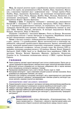 РОЗДІЛРОЗДІЛ33
1111222666
Ìіäü. Äî ïåðøîї äåñÿòêè êðàїí ç âèðîáíèöòâà ìіäíèõ êîíöåíòðàòіâ âõî-
äÿòü ï’ÿòü êðàїí, ùî ðîçâèâàþòüñÿ (×èëі, Çàìáіÿ, Ïåðó, Іíäîíåçіÿ, Ìåêñè-
êà), ç âèïëàâêè ÷îðíîâîї ìіäі і ðàôіíîâàíîї ìіäі – ÷îòèðè êðàїíè (×èëі,
Çàìáіÿ, Ïåðó, Іíäîíåçіÿ). Çàóâàæèìî, ùî îñíîâíèìè åêñïîðòåðàìè ðàôі-
íîâàíîї ìіäі є ×èëі, Ðîñіÿ, Êàíàäà, Çàìáіÿ, Ïåðó, Ïîëüùà, Êàçàõñòàí, à її
îñíîâíèìè іìïîðòåðàìè – ÑØÀ, Íіìå÷÷èíà, Ôðàíöіÿ, Іòàëіÿ, ßïîíіÿ,
Ðåñïóáëіêà Êîðåÿ і Âåëèêà Áðèòàíіÿ.
Ñâèíåöü і öèíê. Ó âèäîáóòêó ñâèíöåâîї і öèíêîâîї ðóä âèäіëÿþòüñÿ:
Êèòàé (30 % ñâèíöåâîї і 25 % öèíêîâîї), Àâñòðàëіÿ, ÑØÀ, Ïåðó і Ìåêñè-
êà. Ó âèðîáíèöòâі ðàôіíîâàíîãî ñâèíöþ, ÿê ïåðâèííîãî, òàê і âòîðèííîãî,
ëіäèðóþòü Êèòàé (áіëüøå òðåòèíè ñâіòîâîãî âèðîáíèöòâà ñâèíöþ òà öèí-
êó), ÑØÀ, ßïîíіÿ, Êàíàäà, Àâñòðàëіÿ. Â åêñïîðòі âèäіëÿþòüñÿ Êèòàé,
Êàíàäà, Àâñòðàëіÿ, Ïåðó òà Ìåêñèêà.
Ëіäåðàìè ç âèäîáóòêó і âèïëàâêè íіêåëþ є Ðîñіÿ òà Êàíàäà. Âåëèêèìè
åêñïîðòåðàìè íіêåëþ є òàêîæ Àâñòðàëіÿ òà Іíäîíåçіÿ. Âèðîáíèêè íіêåëþ
íà áàçі іìïîðòîâàíèõ êîíöåíòðàòіâ – ßïîíіÿ і Íîðâåãіÿ.
Òèòàí ó âèãëÿäі ñïëàâіâ є íàéâàæëèâіøèì êîíñòðóêöіéíèì ìàòåðіàëîì
â àâіà-, ðàêåòî- і â ñóäíîáóäóâàííі. Ìåòàë çàñòîñîâóєòüñÿ â õіìі÷íîìó âè-
ðîáíèöòâі, âіéñüêîâіé ïðîìèñëîâîñòі (áðîíåæèëåòè, áðîíÿ), àâòîìîáіëüíіé
ãàëóçі, ìåäè÷íіé ïðîìèñëîâîñòі (ïðîòåçè), ñïîðòèâíèõ òîâàðàõ, þâåëіðíèõ
âèðîáàõ, ìîáіëüíèõ òåëåôîíàõ, ëåãêèõ ñïëàâàõ òîùî. Íà ïî÷àòêó ÕÕІ ñò.
ðîçðîáêà òèòàíîâèõ ðîäîâèù âåëàñÿ ó 12 êðàїíàõ: Êàíàäі, Êèòàї, Íîðâåãії,
Àâñòðàëії, ÏÀÐ, ÑØÀ, Іíäії òà іí. Íàéáіëüøі éîãî âèðîáíèêè: ÑØÀ, Íі-
ìå÷÷èíà, ßïîíіÿ, Âåëèêà Áðèòàíіÿ, Ôðàíöіÿ, Àâñòðàëіÿ, Êàçàõñòàí,
Óêðàїíà òà іí. Ãîëîâíèìè ñïîæèâà÷àìè ìåòàëó є ÑØÀ і êðàїíè Çàõіäíîї
Єâðîïè.
Г О Л О В Н Е
 Темпи розвитку світової чорної металургії нині істотно сповільнилися. Проте для су-
часних підприємств характерним є використання нових технологій виплавки металів.
 Металургія успішно розвивається на морських узбережжях або в гирлах великих
річок з розрахунку на імпортні сировину і паливо.
 Провідними виробниками сталі у світі є Китай, Японія, Індія та США.
 Кольорова металургія – одна з важливих галузей сучасної світової економіки. Вона
розвивається швидшими темпами, ніж чорна.
 Нинішній етап розвитку кольорової металургії світу характеризується зростанням
значення вторинної сировини і випереджаючими темпами розвитку металургії рід-
кісних металів, зокрема стратегічно важливих.
ÏÅÐÅÂІÐÈÌÎ ÑÂÎЇ ÇÍÀÍÍß І ÂÌІÍÍß
1. Охарактеризуйте сучасні тенденції, притаманні світовому металургійному виробництву.
2. Розкрийте закономірності розміщення основних виробництв металургії у світі.
3. Наведіть приклади найбільших країн-виробників та імпортерів чавуну і сталі.
4. Наведіть приклади найбільших країн-виробників та імпортерів алюмінію, міді та титану.
5. Яку роль відіграє вторинна сировина для металургії у раціональному природоко-
ристуванні?
ДОСЛІДЖЕННЯ
Використовуючи карти атласу «Металургія», «Електроенергетика», «Па-
ливна промисловість», «Транспорт», визначте перспективний район для
будівництва в Європі сучасного металургійного заводу повного циклу.
 