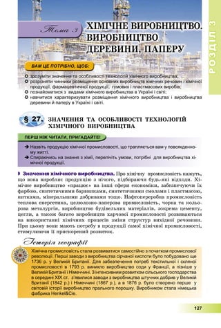 РОЗДІЛРОЗДІЛ33
127
 зрозуміти значення та особливості технологій хімічного виробництва;
 розрізняти чинники розміщення основних виробництв хімічних речовин і хімічної
продукції, фармацевтичної продукції, гумових і пластмасових виробів;
 познайомитися з видами хімічного виробництва в Україні і світі;познайомитися з видами хімічного виробництва в Україні і світі;
 навчитися характеризувати розміщення хімічного виробництва і виробництва
деревини й паперу в Україні і світі.
ÇÍÀ×ÅÍÍß ÒÀ ÎÑÎÁËÈÂÎÑÒІ ÒÅÕÍÎËÎÃІÉ
ÕІÌІ×ÍÎÃÎ ÂÈÐÎÁÍÈÖÒÂÀ
 Назвіть продукцію хімічної промисловості, що трапляється вам у повсякденно-
му житті.
 Спираючись на знання з хімії, перелічіть умови, потрібні для виробництва хі-
мічної продукції.
 Значення хімічного виробництва. Ïðî õіìі÷íó ïðîìèñëîâіñòü êàæóòü,
ùî âîíà âèðîáëÿє ïðîäóêöіþ ç íі÷îãî, ïіäáèðàþ÷è áóäü-ÿêі âіäõîäè. Õі-
ìі÷íå âèðîáíèöòâî «ïðàöþє» íà іíøі ñôåðè åêîíîìіêè, çàáåçïå÷óþ÷è їõ
ôàðáîþ, ñèíòåòè÷íèìè áàðâíèêàìè, ñèíòåòè÷íèìè ñìîëàìè і ïëàñòìàñîþ,
íèòêàìè, ìіíåðàëüíèìè äîáðèâàìè òîùî. Íàôòîïåðåðîáíà ïðîìèñëîâіñòü
òåïëîâà åíåðãåòèêà, öåëþëîçíî-ïàïåðîâà ïðîìèñëîâіñòü, ÷îðíà òà êîëüî-
ðîâà ìåòàëóðãіÿ, âèðîáíèöòâî áóäіâåëüíèõ ìàòåðіàëіâ, çîêðåìà öåìåíòó,
öåãëè, à òàêîæ áàãàòî âèðîáíèöòâ õàð÷îâîї ïðîìèñëîâîñòі ðîçâèâàþòüñÿ
íà âèêîðèñòàííі õіìі÷íèõ ïðîöåñіâ çìіíè ñòðóêòóð âèõіäíîї ðå÷îâèíè.
Ïðè öüîìó âîíè ìàþòü ïîòðåáó â ïðîäóêöії ñàìîї õіìі÷íîї ïðîìèñëîâîñòі,
ñòèìóëþþ÷è її ïðèñêîðåíèé ðîçâèòîê.
Історія географії
§ 27.
Хімічна промисловість стала розвиватися самостійно з початком промислової
революції. Перші заводи з виробництва сірчаної кислоти було побудовано ще
1736 р. у Великій Британії. Для забезпечення потреб текстильної і скляної
промисловості в 1793 р. виникло виробництво соди у Франції, а пізніше у
Великій Британії і Німеччині. З інтенсивним розвитком сільського господарства
в середині ХІХ ст. з’явилися заводи з виробництва штучних добрив у Великій
Британії (1842 р.) і Німеччині (1867 р.), а в 1876 р. було створено перше у
світовій історії виробництво прального порошку. Виробником стала німецька
фабрика Henkel&Cie.
.ÕІÌІ×ÍÅ ÂÈÐÎÁÍÈÖÒÂÎ.
ÂÈÐÎÁÍÈÖÒÂÎ
ÄÅÐÅÂÈÍÈ, ÏÀÏÅÐÓ
 