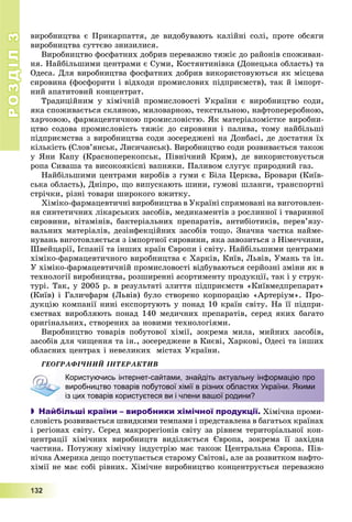 РОЗДІЛРОЗДІЛ33
1111333222
âèðîáíèöòâà є Ïðèêàðïàòòÿ, äå âèäîáóâàþòü êàëіéíі ñîëі, ïðîòå îáñÿãè
âèðîáíèöòâà ñóòòєâî çíèçèëèñÿ.
Âèðîáíèöòâî ôîñôàòíèõ äîáðèâ ïåðåâàæíî òÿæіє äî ðàéîíіâ ñïîæèâàí-
íÿ. Íàéáіëüøèìè öåíòðàìè є Ñóìè, Êîñòÿíòèíіâêà (Äîíåöüêà îáëàñòü) òà
Îäåñà. Äëÿ âèðîáíèöòâà ôîñôàòíèõ äîáðèâ âèêîðèñòîâóþòüñÿ ÿê ìіñöåâà
ñèðîâèíà (ôîñôîðèòè і âіäõîäè ïðîìèñëîâèõ ïіäïðèєìñòâ), òàê é іìïîðò-
íèé àïàòèòîâèé êîíöåíòðàò.
Òðàäèöіéíèì ó õіìі÷íіé ïðîìèñëîâîñòі Óêðàїíè є âèðîáíèöòâî ñîäè,
ÿêà ñïîæèâàєòüñÿ ñêëÿíîþ, ìèëîâàðíîþ, òåêñòèëüíîþ, íàôòîïåðåðîáíîþ,
õàð÷îâîþ, ôàðìàöåâòè÷íîþ ïðîìèñëîâіñòþ. ßê ìàòåðіàëîìіñòêå âèðîáíè-
öòâî ñîäîâà ïðîìèñëîâіñòü òÿæіє äî ñèðîâèíè і ïàëèâà, òîìó íàéáіëüøі
ïіäïðèєìñòâà ç âèðîáíèöòâà ñîäè çîñåðåäæåíі íà Äîíáàñі, äå äîñòàòíÿ їõ
êіëüêіñòü (Ñëîâ’ÿíñüê, Ëèñè÷àíñüê). Âèðîáíèöòâî ñîäè ðîçâèâàєòüñÿ òàêîæ
ó ßíè Êàïó (Êðàñíîïåðåêîïñüê, Ïіâíі÷íèé Êðèì), äå âèêîðèñòîâóєòüñÿ
ðîïà Ñèâàøà òà âèñîêîÿêіñíі âàïíÿêè. Ïàëèâîì ñëóãóє ïðèðîäíèé ãàç.
Íàéáіëüøèìè öåíòðàìè âèðîáіâ ç ãóìè є Áіëà Öåðêâà, Áðîâàðè (Êèїâ-
ñüêà îáëàñòü), Äíіïðî, ùî âèïóñêàþòü øèíè, ãóìîâі øëàíãè, òðàíñïîðòíі
ñòðі÷êè, ðіçíі òîâàðè øèðîêîãî âæèòêó.
Õіìіêî-ôàðìàöåâòè÷íі âèðîáíèöòâà â Óêðàїíі ñïðÿìîâàíі íà âèãîòîâëåí-
íÿ ñèíòåòè÷íèõ ëіêàðñüêèõ çàñîáіâ, ìåäèêàìåíòіâ ç ðîñëèííîї і òâàðèííîї
ñèðîâèíè, âіòàìіíіâ, áàêòåðіàëüíèõ ïðåïàðàòіâ, àíòèáіîòèêіâ, ïåðåâ’ÿçó-
âàëüíèõ ìàòåðіàëіâ, äåçіíôåêöіéíèõ çàñîáіâ òîùî. Çíà÷íà ÷àñòêà íàéìå-
íóâàíü âèãîòîâëÿєòüñÿ ç іìïîðòíîї ñèðîâèíè, ÿêà çàâîçèòüñÿ ç Íіìå÷÷èíè,
Øâåéöàðії, Іñïàíії òà іíøèõ êðàїí Єâðîïè і ñâіòó. Íàéáіëüøèìè öåíòðàìè
õіìіêî-ôàðìàöåâòè÷íîãî âèðîáíèöòâà є Õàðêіâ, Êèїâ, Ëüâіâ, Óìàíü òà іí.
Ó õіìіêî-ôàðìàöåâòè÷íіé ïðîìèñëîâîñòі âіäáóâàþòüñÿ ñåðéîçíі çìіíè ÿê â
òåõíîëîãії âèðîáíèöòâà, ðîçøèðåííі àñîðòèìåíòó ïðîäóêöії, òàê і ó ñòðóê-
òóðі. Òàê, ó 2005 ð. â ðåçóëüòàòі çëèòòÿ ïіäïðèєìñòâ «Êèїâìåäïðåïàðàò»
(Êèїâ) і Ãàëè÷ôàðì (Ëüâіâ) áóëî ñòâîðåíî êîðïîðàöіþ «Àðòåðіóì». Ïðî-
äóêöіþ êîìïàíії íèíі åêñïîðòóþòü ó ïîíàä 10 êðàїí ñâіòó. Íà її ïіäïðè-
єìñòâàõ âèðîáëÿþòü ïîíàä 140 ìåäè÷íèõ ïðåïàðàòіâ, ñåðåä ÿêèõ áàãàòî
îðèãіíàëüíèõ, ñòâîðåíèõ çà íîâèìè òåõíîëîãіÿìè.
Âèðîáíèöòâî òîâàðіâ ïîáóòîâîї õіìії, çîêðåìà ìèëà, ìèéíèõ çàñîáіâ,
çàñîáіâ äëÿ ÷èùåííÿ òà іí., çîñåðåäæåíå â Êèєâі, Õàðêîâі, Îäåñі òà іíøèõ
îáëàñíèõ öåíòðàõ і íåâåëèêèõ ìіñòàõ Óêðàїíè.
ÃÅÎÃÐÀÔІ×ÍÈÉ ІÍÒÅÐÀÊÒÈÂ
 Найбільші країни – виробники хімічної продукції. Õіìі÷íà ïðîìè-
ñëîâіñòü ðîçâèâàєòüñÿ øâèäêèìè òåìïàìè і ïðåäñòàâëåíà â áàãàòüîõ êðàїíàõ
і ðåãіîíàõ ñâіòó. Ñåðåä ìàêðîðåãіîíіâ ñâіòó çà ðіâíåì òåðèòîðіàëüíîї êîí-
öåíòðàöії õіìі÷íèõ âèðîáíèöòâ âèäіëÿєòüñÿ Єâðîïà, çîêðåìà її çàõіäíà
÷àñòèíà. Ïîòóæíó õіìі÷íó іíäóñòðіþ ìàє òàêîæ Öåíòðàëüíà Єâðîïà. Ïіâ-
íі÷íà Àìåðèêà äåùî ïîñòóïàєòüñÿ ñòàðîìó Ñâіòîâі, àëå çà ðîçâèòêîì íàôòî-
õіìії íå ìàє ñîáі ðіâíèõ. Õіìі÷íå âèðîáíèöòâî êîíöåíòðóєòüñÿ ïåðåâàæíî
Користуючись інтернет-сайтами, знайдіть актуальну інформацію про
виробництво товарів побутової хімії в різних областях України. Якими
із цих товарів користуєтеся ви і члени вашої родини?
 