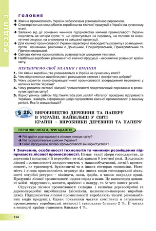 РОЗДІЛРОЗДІЛ33
1111333444
Г О Л О В Н Е
 Хімічна промисловість України забезпечена різноманітною сировиною.
 Спостерігається спад обсягів виробництва хімічної продукції в Україні на сучасному
етапі.
 Залежно від дії основних чинників підприємства хімічної промисловості України
поділяють на чотири групи: ті, що орієнтуються на сировину, на паливні та енер-
гетичні ресурси, на споживача та змішаної орієнтації.
 Для хімічної промисловості України характерна повсюдність розвитку і розміщення,
проте основними районами є Донецький, Придніпровський, Прикарпатський та
Причорноморський.
 Світова хімічна промисловість розвивається швидкими темпами.
 Найбільші виробники різноманітної хімічної продукції – економічно розвинуті країни
світу.
ÏÅÐÅÂІÐÈÌÎ ÑÂÎЇ ÇÍÀÍÍß І ÂÌІÍÍß
1. Які хімічні виробництва розвиваються в Україні на сучасному етапі?
2. Чим відрізняється виробництво і розміщення азотних і фосфатних добрив?
3. Чому розвиток хіміко-фармацевтичної промисловості зосереджений переважно у
великих містах України?
4. Чому розвиток світової хімічної промисловості представлений переважно в розви-
нутих країнах світу?
5. Користуючись сайтом http://www.rada.com.ua/ukr/ «Каталог провідних підприємств
України», знайдіть інформацію щодо підприємств хімічної промисловості у вашому
регіоні. Яка їх спеціалізація?
ÂÈÐÎÁÍÈÖÒÂÎ ÄÅÐÅÂÈÍÈ ÒÀ ÏÀÏÅÐÓ
Â ÓÊÐÀЇÍІ. ÍÀÉÁІËÜØІ Ó ÑÂІÒІ
ÊÐÀЇÍÈ – ÂÈÐÎÁÍÈÊÈ ÄÅÐÅÂÈÍÈ ÒÀ ÏÀÏÅÐÓ
 Які країни розташовані в лісових поясах світу?
 Які лісозаготівельні райони України?
 Якою продукцією лісової промисловості ви користуєтеся?
 Значення, особливості технологій та чинники розміщення під-
приємств лісової промисловості. Íåìàє òàêîї ñôåðè ãîñïîäàðñòâà, äå
äåðåâèíà і ïðîäóêöіÿ її ïåðåðîáêè íå âіäіãðàâàëè á іñòîòíîї ðîëі. Ïðîäóêöіþ
ëіñîâîї ïðîìèñëîâîñòі âèêîðèñòîâóþòü ó ìàøèíîáóäóâàííі, ëåãêіé ïðîìèñ-
ëîâîñòі, íà òðàíñïîðòі, áóäіâíèöòâі òà â іíøèõ ñåêòîðàõ åêîíîìіêè. Íàòî-
ìіñòü і ëіñîâà ïðîìèñëîâіñòü îòðèìóє âіä іíøèõ âèäіâ ãîñïîäàðñüêîї äіÿëü-
íîñòі ïîòðіáíі ðåñóðñè – õіìіêàòè, ëàêè, ôàðáè, à òàêîæ çíàðÿääÿ ïðàöі.
Ïðîäóêöіÿ ëіñîâîї ïðîìèñëîâîñòі ùîäíÿ ïîðÿä ç íàìè. Öå íàñàìïåðåä äîìàø-
íі ìåáëі, ïіäðó÷íèêè, çîøèòè, çðîáëåíі ç ïàïåðó, òà áàãàòî іíøèõ ðå÷åé.
Ñòðóêòóðà ëіñîâîї ïðîìèñëîâîñòі ñêëàäíà і âêëþ÷àє äåðåâîîáðîáíі òà
äåðåâîïåðåðîáíі âèðîáíèöòâà (ëіñîõіìіÿ, öåëþëîçíî-ïàïåðîâå âèðîáíè-
öòâî). Ïіäïðèєìñòâà ëіñîâîї ïðîìèñëîâîñòі âèðîáëÿþòü òèñÿ÷і ðіçíîìàíіò-
íèõ âèäіâ ïðîäóêöії. Îäíàê ïîêàçíèêè ÷àñòêè êîìïëåêñó â çàãàëüíîìó
ïðîìèñëîâîìó âèðîáíèöòâі íåâèñîêі і ñòàíîâëÿòü áëèçüêî 2 %. Її ÷àñòêà
â åêñïîðòі êðàїíè ñòàíîâèòü áëèçüêî 4 %.
§ 29.
 