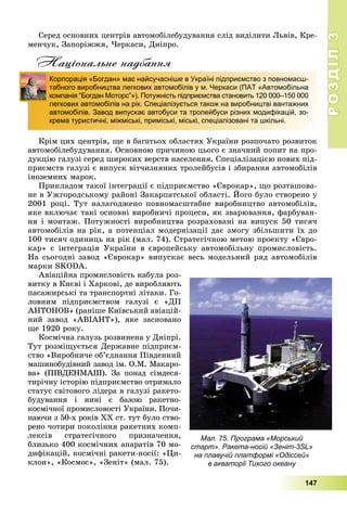 РОЗДІЛРОЗДІЛ33
147
Ñåðåä îñíîâíèõ öåíòðіâ àâòîìîáіëåáóäóâàííÿ ñëіä âèäіëèòè Ëüâіâ, Êðå-
ìåí÷óê, Çàïîðіææÿ, ×åðêàñè, Äíіïðî.
Національне надбання
Êðіì öèõ öåíòðіâ, ùå â áàãàòüîõ îáëàñòÿõ Óêðàїíè ðîçïî÷àòî ðîçâèòîê
àâòîìîáіëåáóäóâàííÿ. Îñíîâíîþ ïðè÷èíîþ öüîãî є çíà÷íèé ïîïèò íà ïðî-
äóêöіþ ãàëóçі ñåðåä øèðîêèõ âåðñòâ íàñåëåííÿ. Ñïåöіàëіçàöієþ íîâèõ ïіä-
ïðèєìñòâ ãàëóçі є âèïóñê âіò÷èçíÿíèõ òðîëåéáóñіâ і çáèðàííÿ àâòîìîáіëіâ
іíîçåìíèõ ìàðîê.
Ïðèêëàäîì òàêîї іíòåãðàöії є ïіäïðèєìñòâî «Єâðîêàð», ùî ðîçòàøîâà-
íå â Óæãîðîäñüêîìó ðàéîíі Çàêàðïàòñüêîї îáëàñòі. Éîãî áóëî ñòâîðåíî ó
2001 ðîöі. Òóò íàëàãîäæåíî ïîâíîìàñøòàáíå âèðîáíèöòâî àâòîìîáіëіâ,
ÿêå âêëþ÷àє òàêі îñíîâíі âèðîáíè÷і ïðîöåñè, ÿê çâàðþâàííÿ, ôàðáóâàí-
íÿ і ìîíòàæ. Ïîòóæíîñòі âèðîáíèöòâà ðîçðàõîâàíі íà âèïóñê 50 òèñÿ÷
àâòîìîáіëіâ íà ðіê, à ïîòåíöіàë ìîäåðíіçàöії äàє çìîãó çáіëüøèòè їõ äî
100 òèñÿ÷ îäèíèöü íà ðіê (ìàë. 74). Ñòðàòåãі÷íîþ ìåòîþ ïðîåêòó «Єâðî-
êàð» є іíòåãðàöіÿ Óêðàїíè â єâðîïåéñüêó àâòîìîáіëüíó ïðîìèñëîâіñòü.
Íà ñüîãîäíі çàâîä «Єâðîêàð» âèïóñêàє âåñü ìîäåëüíèé ðÿä àâòîìîáіëіâ
ìàðêè SKODA.
Àâіàöіéíà ïðîìèñëîâіñòü íàáóëà ðîç-
âèòêó â Êèєâі і Õàðêîâі, äå âèðîáëÿþòü
ïàñàæèðñüêі òà òðàíñïîðòíі ëіòàêè. Ãî-
ëîâíèì ïіäïðèєìñòâîì ãàëóçі є «ÄÏ
ÀÍÒÎÍÎÂ» (ðàíіøå Êèїâñüêèé àâіàöіé-
íèé çàâîä «ÀÂІÀÍÒ»), ÿêå çàñíîâàíî
ùå 1920 ðîêó.
Êîñìі÷íà ãàëóçü ðîçâèíåíà ó Äíіïðі.
Òóò ðîçìіùóєòüñÿ Äåðæàâíå ïіäïðèєì-
ñòâî «Âèðîáíè÷å îá’єäíàííÿ Ïіâäåííèé
ìàøèíîáóäіâíèé çàâîä іì. Î.Ì. Ìàêàðî-
âà» (ÏІÂÄÅÍÌÀØ). Çà ïîíàä ñіìäåñÿ-
òèðі÷íó іñòîðіþ ïіäïðèєìñòâî îòðèìàëî
ñòàòóñ ñâіòîâîãî ëіäåðà â ãàëóçі ðàêåòî-
áóäóâàííÿ і íèíі є áàçîþ ðàêåòíî-
êîñìі÷íîї ïðîìèñëîâîñòі Óêðàїíè. Ïî÷è-
íàþ÷è ç 50-õ ðîêіâ XX ñò. òóò áóëî ñòâî-
ðåíî ÷îòèðè ïîêîëіííÿ ðàêåòíèõ êîìï-
ëåêñіâ ñòðàòåãі÷íîãî ïðèçíà÷åííÿ,
áëèçüêî 400 êîñìі÷íèõ àïàðàòіâ 70 ìî-
äèôіêàöіé, êîñìі÷íі ðàêåòè-íîñії: «Öè-
êëîí», «Êîñìîñ», «Çåíіò» (ìàë. 75).
Корпорація «Богдан» має найсучасніше в Україні підприємство з повномасш-
табного виробництва легкових автомобілів у м. Черкаси (ПАТ «Автомобільна
компанія “Богдан Моторс”»). Потужність підприємства становить 120 000–150 000
легкових автомобілів на рік. Спеціалізується також на виробництві вантажних
автомобілів. Завод випускає автобуси та тролейбуси різних модифікацій, зо-
крема туристичні, міжміські, приміські, міські, спеціалізовані та шкільні.
Мал. 75. Програма «Морський
старт». Ракета-носій «Зеніт-3SL»
на плавучій платформі «Одіссей»
в акваторії Тихого океану
 