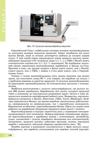 РОЗДІЛРОЗДІЛ33
1111555222
Мал. 78. Сучасний металообробний верстат
Єâðîïåéñüêèé Ñîþç є íàéáіëüøèì ñâіòîâèì öåíòðîì ìàøèíîáóäóâàííÿ
çà çàãàëüíèì âàëîâèì âèïóñêîì ïðîäóêöії. Îäíàê íåíàáàãàòî âіä íüîãî
âіäñòàє Êèòàé, ÿêèé çà îñòàííє äåñÿòèðі÷÷ÿ óâіéøîâ äî êîãîðòè ëіäåðіâ
ãàëóçі. Ó öåé ñàìèé ïåðіîä ñåðåäíüîðі÷íі òåìïè ïðèðîñòó âèïóñêó ìàøè-
íîáóäіâíîї ïðîäóêöії â ЄÑ ñòàíîâèëè ëèøå 1,1 %, à ó ÑØÀ і ßïîíії íàâіòü
ñïîñòåðіãàëîñÿ ïàäіííÿ (íà 1,1 і 3,1 % âіäïîâіäíî). Öå âіäîáðàæàє çàãàëü-
íèé ïðîöåñ ïåðåíåñåííÿ ìàøèíîáóäіâíèõ âèðîáíèöòâ іç Çàõîäó íà Ñõіä.
Ïðè÷èíà â òîìó, ùî òðóäîâі âèòðàòè â Êèòàї óäâі÷і íèæ÷і, íіæ ó ßïîíії,
óòðè÷і íèæ÷і, íіæ ó ÑØÀ, і ìàéæå â ï’ÿòü ðàçіâ íèæ÷і, íіæ ó Єâðîïåé-
ñüêîìó Ñîþçі.
Óìîâíî ó ñêëàäі ìàøèíîáóäóâàííÿ ñâіòó ìîæíà âèäіëèòè òðè âåëèêі
ãðóïè, ùî îõîïëþþòü ïîíàä 90 % óñіõ òîâàðіâ, ÿêі âèðîáëÿє öÿ ãàëóçü, і
є ïðèáëèçíî ðіâíèìè çà âàðòіñòþ ïðîäóêöії: 1) çàãàëüíå ìàøèíîáóäóâàííÿ;
2) òðàíñïîðòíå ìàøèíîáóäóâàííÿ; 3) åëåêòðîòåõíіêà (âêëþ÷íî ç åëåêòðî-
íіêîþ).
Íàéáіëüø ðîçãàëóæåíèì є çàãàëüíå ìàøèíîáóäóâàííÿ, ùî íàëі÷óє ïî-
íàä 300 ðіçíèõ âèðîáíèöòâ. Âèðîáíèöòâî öієї äîñèòü ñêëàäíîї ïðîäóêöії
òÿæіє â îñíîâíîìó äî іíäóñòðіàëüíî ðîçâèíåíèõ êðàїí і áàãàòî â ÷îìó âè-
çíà÷àєòüñÿ íàÿâíіñòþ êâàëіôіêîâàíîї ðîáî÷îї ñèëè. Íàïðèêëàä, âåðñòàòî-
áóäóâàííÿ ðîçâèíóòå â ßïîíії, Íіìå÷÷èíі, ÑØÀ, Іòàëії, Øâåéöàðії. Îñîá-
ëèâî âèðіçíÿєòüñÿ ßïîíіÿ, ùî ìàñîâî âèðîáëÿє âèñîêîêëàñíó ðîáîòîòåõíі-
êó, âèïåðåäæàþ÷è ÿê àìåðèêàíñüêèõ, òàê і єâðîïåéñüêèõ êîíêóðåíòіâ.
Âèðіçíÿєòüñÿ çà îáñÿãàìè і âåðñòàòîáóäóâàííÿ Êèòàþ. Ïðîòå òóò àêöåíò ïîêè
ðîáèòüñÿ íà âèðîáíèöòâі îáëàäíàííÿ ñåðåäíüîãî ðіâíÿ ÿêîñòі і òî÷íîñòі.
Âåðñòàòîáóäóâàííÿ æ âіäіãðàє ñòðàòåãі÷íó ðîëü ó ïіäâèùåííі êîíêóðåí-
òîñïðîìîæíîñòі âñієї åêîíîìіêè. Íàéâàæëèâіøèìè ñïîæèâà÷àìè ïðîäóê-
öії âåðñòàòîáóäóâàííÿ є âèðîáíèêè ìàøèí і óñòàòêóâàííÿ, àâòîìîáіëіâ,
ñóäåí, ëîêîìîòèâіâ і ëіòàêіâ; âèðîáíèêè îáëàäíàííÿ äëÿ åëåêòðîñòàíöіé,
іíñòðóìåíòó, ìåäè÷íîї òåõíіêè, ïîáóòîâèõ ïðèëàäіâ, îïòèêè, þâåëіðíèõ
âèðîáіâ і ãîäèííèêіâ, âіéñüêîâî-îáîðîííà ïðîìèñëîâіñòü (ìàë. 78).
Ïîäіáíà êàðòèíà â ðîçìіùåííі ñïîñòåðіãàєòüñÿ ó ñôåðі âàæêîãî ìàøè-
íîáóäóâàííÿ, ÿêå âèðîáëÿє óñòàòêóâàííÿ äëÿ îêðåìèõ ãàëóçåé іíäóñòðії.
 