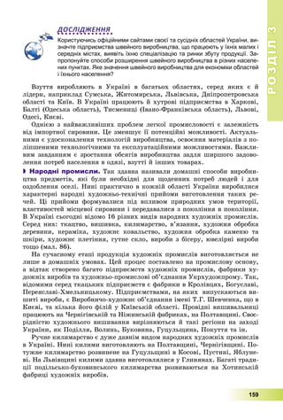 РОЗДІЛРОЗДІЛ33
159
ДОСЛІДЖЕННЯ
Користуючись офіційними сайтами своєї та сусідніх областей України, ви-
значте підприємства швейного виробництва, що працюють у їхніх малих і
середніх містах, виявіть їхню спеціалізацію та ринки збуту продукції. За-
пропонуйте способи розширення швейного виробництва в різних населе-
них пунктах. Яке значення швейного виробництва для економіки областей
і їхнього населення?
Âçóòòÿ âèðîáëÿþòü â Óêðàїíі â áàãàòüîõ îáëàñòÿõ, ñåðåä ÿêèõ є é
ëіäåðè, íàïðèêëàä Ñóìñüêà, Æèòîìèðñüêà, Ëüâіâñüêà, Äíіïðîïåòðîâñüêà
îáëàñòі òà Êèїâ. Â Óêðàїíі ïðàöþþòü é õóòðîâі ïіäïðèєìñòâà â Õàðêîâі,
Áàëòі (Îäåñüêà îáëàñòü), Òèñìåíèöі (Іâàíî-Ôðàíêіâñüêà îáëàñòü), Ëüâîâі,
Îäåñі, Êèєâі.
Îäíієþ ç íàéâàæëèâіøèõ ïðîáëåì ëåãêîї ïðîìèñëîâîñòі є çàëåæíіñòü
âіä іìïîðòíîї ñèðîâèíè. Öå çìåíøóє її ïîòåíöіéíі ìîæëèâîñòі. Àêòóàëü-
íèìè є óäîñêîíàëåííÿ òåõíîëîãіé âèðîáíèöòâà, îñâîєííÿ ìàòåðіàëіâ ç ïî-
ëіïøåíèìè òåõíîëîãі÷íèìè òà åêñïëóàòàöіéíèìè ìîæëèâîñòÿìè. Âàæëè-
âèì çàâäàííÿì є çðîñòàííÿ îáñÿãіâ âèðîáíèöòâà çàäëÿ øèðøîãî çàäîâî-
ëåííÿ ïîòðåá íàñåëåííÿ â îäÿçі, âçóòòі é іíøèõ òîâàðàõ.
 Народні промисли. Òàê çäàâíà íàçèâàëè äîìàøíі ñïîñîáè âèðîáíè-
öòâà ïðåäìåòіâ, ÿêі áóëè íåîáõіäíі äëÿ ùîäåííèõ ïîòðåá ëþäåé і äëÿ
îçäîáëåííÿ îñåëі. Íèíі ïðàêòè÷íî â êîæíіé îáëàñòі Óêðàїíè âèðîáèëèñÿ
õàðàêòåðíі íàðîäíі õóäîæíüî-òåõíі÷íі ïðèéîìè âèãîòîâëåííÿ òàêèõ ðå-
÷åé. Öі ïðèéîìè ôîðìóâàëèñÿ ïіä âïëèâîì ïðèðîäíèõ óìîâ òåðèòîðії,
âëàñòèâîñòåé ìіñöåâîї ñèðîâèíè і ïåðåäàâàëèñÿ ç ïîêîëіííÿ â ïîêîëіííÿ.
Â Óêðàїíі ñüîãîäíі âіäîìî 16 ðіçíèõ âèäіâ íàðîäíèõ õóäîæíіõ ïðîìèñëіâ.
Ñåðåä íèõ: òêàöòâî, âèøèâêà, êèëèìàðñòâî, â’ÿçàííÿ, õóäîæíÿ îáðîáêà
äåðåâèíè, êåðàìіêà, õóäîæíє êîâàëüñòâî, õóäîæíÿ îáðîáêà êàìåíþ òà
øêіðè, õóäîæíє ïëåòіííÿ, ãóòíå ñêëî, âèðîáè ç áіñåðó, þâåëіðíі âèðîáè
òîùî (ìàë. 86).
Íà ñó÷àñíîìó åòàïі ïðîäóêöіÿ õóäîæíіõ ïðîìèñëіâ âèãîòîâëÿєòüñÿ íå
ëèøå â äîìàøíіõ óìîâàõ. Öåé ïðîöåñ ïîñòàâëåíî íà ïðîìèñëîâó îñíîâó,
à âіäòàê ñòâîðåíî áàãàòî ïіäïðèєìñòâ õóäîæíіõ ïðîìèñëіâ, ôàáðèêè õó-
äîæíіõ âèðîáіâ òà õóäîæíüî-ïðîìèñëîâі îá’єäíàííÿ Óêðõóäîæïðîìó. Òàê,
âіäîìèìè ñåðåä òêàöüêèõ ïіäïðèєìñòâ є ôàáðèêè â Êðîëіâöÿõ, Áîãóñëàâі,
Ïåðåÿñëàâі-Õìåëüíèöüêîìó. Ïіäïðèєìñòâàìè, íà ÿêèõ âèïóñêàþòüñÿ âè-
øèòі âèðîáè, є Âèðîáíè÷î-õóäîæíє îá’єäíàííÿ іìåíі Ò.Ã. Øåâ÷åíêà, ùî â
Êèєâі, òà êіëüêà éîãî ôіëіé ó Êèїâñüêіé îáëàñòі. Ïðîâіäíі âèøèâàëüíèöі
ïðàöþþòü íà ×åðíіãіâñüêіé òà Íіæèíñüêіé ôàáðèêàõ, íà Ïîëòàâùèíі. Ñâîє-
ðіäíіñòþ õóäîæíüîãî âèøèâàííÿ âèðіçíÿþòüñÿ é òàêі ðåãіîíè íà çàõîäі
Óêðàїíè, ÿê Ïîäіëëÿ, Âîëèíü, Áóêîâèíà, Ãóöóëüùèíà, Ïîêóòòÿ òà іí.
Ðó÷íå êèëèìàðñòâî є äóæå äàâíіì âèäîì íàðîäíèõ õóäîæíіõ ïðîìèñëіâ
â Óêðàїíі. Íèíі êèëèìè âèãîòîâëÿþòü íà Ïîëòàâùèíі, ×åðíіãіâùèíі. Ïî-
òóæíå êèëèìàðñòâî ðîçâèíåíå íà Ãóöóëüùèíі â Êîñîâі, Ïóñòèíі, ßáëóíå-
âі. Íà Ëüâіâùèíі êèëèìè çäàâíà âèãîòîâëÿëèñÿ ó Ãëèíÿíàõ. Áàãàòі òðàäè-
öії ïîäіëüñüêî-áóêîâèíñüêîãî êèëèìàðñòâà ðîçâèâàþòüñÿ íà Õîòèíñüêіé
ôàáðèöі õóäîæíіõ âèðîáіâ.
 