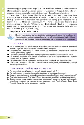 РОЗДІЛРОЗДІЛ33
1111666444
Ìàäàãàñêàð) çà ðàõóíîê ñïіâïðàöі ç ÒÍÊ Ramatex Berhad, China Garments
Manufacturers, øòàá-êâàðòèðè ÿêèõ ðîçòàøîâàíі ó Ñõіäíіé Àçії. Öå ñòî-
ñóєòüñÿ òàêîæ êðàїí Ëàòèíñüêîї Àìåðèêè і Êàðèáñüêîãî áàñåéíó.
Âåëèêèìè ÒÍÊ є òàêîæ The Esquel Group – âèðîáíèê ôóòáîëîê (ìàє
ïіäïðèєìñòâà â Êèòàї, Ìàëàéçії, Â’єòíàìі, ó Øðі-Ëàíöі, Ìàâðèêії); Nien
Hsing – âèðîáíèê і ïîñòà÷àëüíèê äæèíñîâîãî îäÿãó (ìàє ïіäïðèєìñòâà â
Êèòàї, Ëåñîòî, Ìåêñèöі, Íіêàðàãóà); Top Form – âèðîáíèê áіëèçíè (ìàє
ïіäïðèєìñòâà â Êèòàї, Òàїëàíäі, íà Ôіëіïïіíàõ); Boolim – âèðîáíèê
ñïîðòèâíîãî, ïîâñÿêäåííîãî îäÿãó і òðèêîòàæíèõ âèðîáіâ (ìàє ïіäïðè-
єìñòâà ìàéæå ó 30 êðàїíàõ ñâіòó).
ÃÅÎÃÐÀÔІ×ÍÈÉ ІÍÒÅÐÀÊÒÈÂ
Г О Л О В Н Е
 Легка промисловість світу розвивається швидкими темпами і забезпечує населення
одягом, взуттям, різноманітними текстильними товарами.
 Підприємства з виробництва тканин, одягу, взуття постійно розширюють і оновлю-
ють асортимент продукції.
 Основним регіоном з виробництва продукції текстильної промисловості є Азія.
 Провідними експортерами продукції швейної промисловості у світі є Китай, Південна
Корея, Індія, Колумбія, Тайвань.
 Переважна більшість взуття нині виробляється у країнах, що розвиваються;
 ТНК Східної Азії виробляють і постачають на світовий ринок різноманітну продукцію
легкої промисловості.
ÏÅÐÅÂІÐÈÌÎ ÑÂÎЇ ÇÍÀÍÍß І ÂÌІÍÍß
1. Які основні тенденції розвитку легкої промисловості світу?
2. Які країни мають лідируючі позиції у виробництві різних видів тканин?
3. Чому суттєво змінилася географія розміщення швейної і взуттєвої промисловості?
4. Поясніть зменшення обсягів виробництва швейних виробів у розвинутих країнах.
5. Користуючись додатковими джерелами інформації, визначте, у яких країнах світу
виробляють товари під торговельними марками Next, Frank Walder, Ecco, Carlo
Pozolini, Geox. Складіть список цих товарів.
Користуючись економічною картою світу в атласі, визначте особливос-
ті розміщення основних виробництв легкої промисловості світу. Скла-
діть таблицю головних центрів виробництва, зазначте їх спеціалізацію.
 