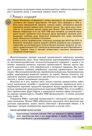 РОЗДІЛРОЗДІЛ33
171
êîñòі îðãàíіçìó äî íåñïðèÿòëèâèõ âïëèâіâ äîâêіëëÿ, çàáåçïå÷óє íîðìàëüíèé
ðіñò і ðîçâèòîê äіòåé, є êëþ÷îâîþ óìîâîþ ÿêîñòі æèòòÿ.
Історія географії
Ôóíêöіîíóâàííÿ ñâіòîâîї õàð÷îâîї ïðîìèñëîâîñòі çàáåçïå÷óє íàñàìïå-
ðåä ðîñëèííèöòâî ñâіòó. Òîìó íàáëèæåííÿ õàð÷îïåðåðîáíèõ ïіäïðèєìñòâ
äî ìàëîòðàíñïîðòàáåëüíîї ñіëüñüêîãîñïîäàðñüêîї ñèðîâèíè є îäíèì ç îñ-
íîâíèõ ÷èííèêіâ ðîçâèòêó õàð÷îâîї ïðîìèñëîâîñòі. Çíà÷íà ÷àñòêà ïðî-
äóêòіâ õàð÷óâàííÿ ó ñâіòі âèðîáëÿєòüñÿ ç іìïîðòíîї ñèðîâèíè. ßê íàñëі-
äîê, çàëåæíіñòü îêðåìèõ âèðîáíèöòâ õàð÷îâîї ïðîìèñëîâîñòі âіä òðàí-
ñïîðòó. Âèñîêîòðàíñïîðòàáåëüíі âèðîáíèöòâà (íàïðèêëàä, áîðîøíîìåëüíå,
ðèáíå, ìàðãàðèíîâå) çàçâè÷àé òÿæіþòü äî ïîðòіâ. Çíà÷íà êіëüêіñòü ïіä-
ïðèєìñòâ õàð÷îâîї ïðîìèñëîâîñòі îðієíòóєòüñÿ íà ñïîæèâà÷à, òîìó âèðîá-
ëÿєòüñÿ ó êðàїíі ñïîæèâàííÿ ïðîäóêöії.
Îñêіëüêè íå â óñіõ êðàїíàõ ñâіòó âëàñíà õàð÷îâà ïðîìèñëîâіñòü çàáåç-
ïå÷óє íàöіîíàëüíі ïîòðåáè ó ïðîäóêòàõ õàð÷óâàííÿ, âèðіøàëüíó ðîëü ó
âèðîáíèöòâі õàð÷îâèõ ïðîäóêòіâ âіäіãðàþòü âåëèêі ïðîìèñëîâі àáî òîðãî-
âåëüíî-ïðîìèñëîâі òðàíñíàöіîíàëüíі êîðïîðàöії (ÒÍÊ). Òàê, çі ñòà íàéáіëü-
øèõ ïðîìèñëîâèõ ôіðì Єâðîïè â îäèíàäöÿòè îñíîâíà ñôåðà äіÿëüíîñòі –
öå õàð÷îâà ïðîìèñëîâіñòü. Ïîäіáíі ÒÍÊ ôóíêöіîíóþòü і â іíøèõ ðåãіîíàõ
ñâіòó (òàáë. 1).
Óòâîðåííÿ ÒÍÊ ó õàð÷îâіé ïðîìèñëîâîñòі є íàñëіäêîì ãëîáàëіçàöії ñâі-
òîâîї åêîíîìіêè. Âåëèêі ÒÍÊ çàáåçïå÷óþòü íàñåëåííÿ ñâіòó áàãàòüìà ïðî-
äóêòàìè õàð÷óâàííÿ, ìàþòü çíà÷íі іíâåñòèöії і ôіíàíñîâèé îáîðîò, à їõ
ïàðòíåðè і äî÷іðíі ïіäïðèєìñòâà ïðåäñòàâëåíі â óñüîìó ñâіòі.
ÃÅÎÃÐÀÔІ×ÍÈÉ ІÍÒÅÐÀÊÒÈÂ
Першу Міжнародну конференцію з питань харчування, під документами якої
поставили свої підписи представники 140 країн, було проведено в 1952 р.
Вона мала інформаційний характер, оскільки аналіз і зіставлення раціонів
харчування жителів окремих країн почалися пізніше. Так, оцінка цього показ-
ника по 13 розвинених країнах (серед яких Японія, США, Велика Британія,
Франція, Нідерланди та ін.) за 1970–1990 роки показала, що загалом харчу-
вання їхнього населення стало більшою мірою відповідати науковим реко-
мендаціям, особливо щодо скорочення споживання солі, цукру, насичених
жирів і збільшення споживання клітковини.
Комісія з питань продовольства і сільського господарства (ФАО) при ООН та
Всесвітній організації охорони здоров’я (ВООЗ) розробили ряд стандартів і
нормативів, що регламентують питання безпеки харчових продуктів. Ці стан-
дарти і правила визнані СОТ і включені до законодавства країн Європейського
Союзу. Правила гігієни в харчовій промисловості визначені міжнародним
«Кодексом Аліментаріус».
Користуючись інтернет-сайтами ТНК, що зазначені в таблиці, дізнай-
теся, виробництва яких з них представлені в Україні. Яку продукцію
вони виробляють і де розташовані?
 