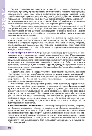 РОЗДІЛРОЗДІЛ44
11177778888
Âîäíèé òðàíñïîðò ïîäіëÿþòü íà ìîðñüêèé і ðі÷êîâèé. Ñó÷àñíà ðîëü
ìîðñüêîãî òðàíñïîðòó âèçíà÷àєòüñÿ éîãî àêòèâíîþ ó÷àñòþ â ìіæíàðîäíèõ
ïåðåâåçåííÿõ, àäæå ñàìå ìîðåì íàéäåøåâøå ïåðåâîçèòè âàíòàæі. Ìîð-
ñüêèé òðàíñïîðò, ùî є îñíîâîþ ìіæíàðîäíîї òîðãіâëі, çäіéñíþє і êàáîòàæíі
ïåðåâåçåííÿ – ïåðåâåçåííÿ ìіæ ïîðòàìè îäíієї äåðæàâè.ÿ Ìàëèé êàáîòàæ –
öå ïåðåâåçåííÿ ìіæ ïîðòàìè îäíîãî ìîðÿ. Âåëèêèé êàáîòàæ – öå ïåðåâå-
çåííÿ â ìåæàõ îäíієї äåðæàâè, àëå ìіæ ïîðòàìè ðіçíèõ ìîðіâ.
Ðі÷êîâèé òðàíñïîðò ðîçâèâàєòüñÿ çà íàÿâíîñòі ñóäíîïëàâíèõ ðі÷îê і
ñòâîðåííÿ ãіäðîòåõíі÷íèõ ñïîðóä. Ïåðñïåêòèâè éîãî ðîçâèòêó ïîâ’ÿçàíі ç
âèêîðèñòàííÿì ïîíàä äâîõñîò ìіæíàðîäíèõ ðі÷êîâèõ áàñåéíіâ. Іíøèì
ïåðñïåêòèâíèì íàïðÿìîì є çìіøàíі ïåðåâåçåííÿ «ðі÷êà–ìîðå» ç âèêîðè-
ñòàííÿì ñïåöіàëüíèõ ñóäåí.
Â óìîâàõ íàóêîâî-òåõíі÷íîãî ïðîãðåñó çáіëüøèëàñÿ ïðîïóñêíà çäàòíіñòü
òðàíñïîðòíèõ øëÿõіâ, ç’ÿâèëèñÿ íîâі òðàíñïîðòíі çàñîáè, çáіëüøèëàñÿ їõ
ìіñòêіñòü і øâèäêіñòü ïåðåñóâàííÿ. Âåëèêîãî ïîøèðåííÿ íàáóëà, çîêðåìà,
êîíòåéíåðèçàöіÿ ïåðåâåçåíü, ÿêà ñïðèÿëà ïіäâèùåííþ ïðîäóêòèâíîñòі
ïðàöі íà òðàíñïîðòі â êіëüêà ðàçіâ çàâäÿêè ñïðîùåííþ âàíòàæíî-ðîçâàí-
òàæóâàëüíèõ îïåðàöіé.
 Транспортна система. Îêðåìі âèäè òðàíñïîðòó ôóíêöіîíóþòü íå іçî-
ëüîâàíî, âîíè є ñêëàäîâèìè єäèíîї òðàíñïîðòíîї ñèñòåìè. Òðàíñïîðòíà
ñèñòåìà – òåðèòîðіàëüíå ïîєäíàííÿ âçàєìîïîâ’ÿçàíèõ âèäіâ òðàíñïîðòó,
ÿêі, ñïіëüíî âçàєìîäіþ÷è, íàéïîâíіøå çàäîâîëüíÿþòü ïîòðåáè ãîñïîäàðñòâà
òà íàñåëåííÿ â ïåðåâåçåííÿõ âàíòàæіâ і ïàñàæèðіâ. Ðîáîòó âñіõ âèäіâ
òðàíñïîðòó çàáåçïå÷óє òðàíñïîðòíà іíôðàñòðóêòóðà – ñóêóïíіñòü øëÿõіâ
ñïîëó÷åííÿ, ðóõîìîãî ñêëàäó, çàñîáіâ óïðàâëіííÿ і çâ’ÿçêó, ðіçíîìàíіòíîãî
òåõíі÷íîãî îáëàäíàííÿ.
Íàäçâè÷àéíà ðîëü â іíôðàñòðóêòóðі òðàíñïîðòó íàëåæèòü øëÿõàì
ñïîëó÷åííÿ, ñåðåä ÿêèõ îñîáëèâî âàæëèâèìè є òðàíñïîðòíі ìàãіñòðàëі –
øèðîêі äîðîãè, ïðèçíà÷åíі äëÿ øâèäêіñíîãî ðóõó âåëèêîї êіëüêîñòі òðàí-
ñïîðòíèõ çàñîáіâ. Çàçâè÷àé, òðàíñïîðòíі ìàãіñòðàëі – öå äîðîãè äåðæàâ-
íîãî àáî ìіæíàðîäíîãî çíà÷åííÿ.
Ìàãіñòðàëüíі øëÿõè ñïîëó÷åííÿ ðіçíèõ âèäіâ òðàíñïîðòó íåðіäêî ïåðå-
òèíàþòüñÿ, óíàñëіäîê ÷îãî âèíèêàþòü òðàíñïîðòíі âóçëè. Òðàíñïîðòíèé
âóçîë – öå êîìïëåêñ òðàíñïîðòíèõ ñïîðóä ó ïóíêòі, äå ñõîäÿòüñÿ, ïåðå-
òèíàþòüñÿ àáî ðîçãàëóæóþòüñÿ íå ìåíø ÿê òðè ëіíії îäíîãî àáî äâîõ âèäіâ
òðàíñïîðòó, ÿêі ó âçàєìîäії îáñëóãîâóþòü ïåðåâåçåííÿ âàíòàæіâ і ïàñàæè-
ðіâ. Çàëåæíî âіä âèäіâ òðàíñïîðòó, ùî ñòèêóþòüñÿ, ðîçðіçíÿþòü âóçëè
çàëіçíè÷íî-àâòîäîðîæíі, âîäíî-àâòîäîðîæíі àáî çàëіçíè÷íî-âîäíî-àâòîäî-
ðîæíі òîùî. Ó êîæíîìó іç öèõ âóçëіâ ìîæå áóòè ùå é ïîâіòðÿíèé òà
òðóáîïðîâіäíèé òðàíñïîðò.
 Пасажирообіг і вантажообіг. Ðîáîòó òðàíñïîðòó îöіíþþòü, çîêðåìà,
çà îáñÿãàìè ïåðåâåçåíü – êіëüêіñòþ ïàñàæèðіâ òà îáñÿãàìè âàíòàæіâ, ïåðå-
âåçåíèõ ïåâíèì éîãî âèäîì. Ïðîòå îáñÿãè ïåðåâåçåíü íå є âè÷åðïíèìè
ïîêàçíèêàìè ðîáîòè òðàíñïîðòó. Àäæå çàëèøàþòüñÿ íåâіäîìèìè àíі âіä-
ñòàíü, íà ÿêó çäіéñíþâàëè ïåðåâåçåííÿ, àíі ñòóïіíü çàâàíòàæåíîñòі òðàí-
ñïîðòíîãî çàñîáó òîùî. Ç îãëÿäó íà öå, îñíîâíèìè ïîêàçíèêàìè ðîáîòè
òðàíñïîðòó, ùî âіäîáðàæàþòü éîãî åêîíîìі÷íó åôåêòèâíіñòü, є ïàñàæèðî-
îáіã і âàíòàæîîáіã.
 