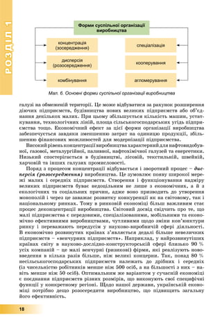 РОЗДІЛРОЗДІЛ11
18
ãàëóçі íà îáìåæåíіé òåðèòîðії. Öå ìîæå âіäáóâàòèñÿ çà ðàõóíîê ðîçøèðåííÿ
äіþ÷èõ ïіäïðèєìñòâ, áóäіâíèöòâà íîâèõ âåëèêèõ ïіäïðèєìñòâ àáî îá’єä-
íàííÿ äåêіëüêîõ ìàëèõ. Ïðè öüîìó çáіëüøóєòüñÿ êіëüêіñòü ìàøèí, óñòàò-
êóâàííÿ, òåõíîëîãі÷íèõ ëіíіé, ïëîùà ñіëüñüêîãîñïîäàðñüêèõ óãіäü ïіäïðè-
єìñòâà òîùî. Åêîíîìі÷íèé åôåêò çà öієї ôîðìè îðãàíіçàöії âèðîáíèöòâà
çàáåçïå÷óєòüñÿ çàâäÿêè çìåíøåííþ çàòðàò íà îäèíèöþ ïðîäóêöії, çáіëü-
øåííþ ôіíàíñîâèõ ìîæëèâîñòåé äëÿ ìîäåðíіçàöії ïіäïðèєìñòâà.
Âèñîêèéðіâåíüêîíöåíòðàöіїâèðîáíèöòâàõàðàêòåðíèéäëÿíàôòîâèäîáóâ-
íîї, ãàçîâîї, ìåòàëóðãіéíîї, ïàëèâíîї, íàôòîõіìі÷íîї ãàëóçåé òà åíåðãåòèêè.
Íèçüêèé ñïîñòåðіãàєòüñÿ â áóäіâíèöòâі, ëіñîâіé, òåêñòèëüíіé, øâåéíіé,
õàð÷îâіé òà іíøèõ ãàëóçÿõ ïðîìèñëîâîñòі.
Ïîðÿä ç ïðîöåñîì êîíöåíòðàöії âіäáóâàєòüñÿ і çâîðîòíèé ïðîöåñ – äèñ-
ïåðñіÿ (ðîçîñåðåäæåííÿ) âèðîáíèöòâà. Öå çóìîâëþє ïîÿâó øèðîêîї ìåðå-
æі ìàëèõ і ñåðåäíіõ ïіäïðèєìñòâ. Ñòâîðåííÿ і ôóíêöіîíóâàííÿ íàäìіðó
âåëèêèõ ïіäïðèєìñòâ áóâàє íåäîöіëüíèì íå ëèøå ç åêîíîìі÷íèõ, à é ç
åêîëîãі÷íèõ òà ñîöіàëüíèõ ïðè÷èí, àäæå âîíî ïðèçâîäèòü äî óòâîðåííÿ
ìîíîïîëіé і ÷åðåç öå çàâàæàє ðîçâèòêó êîíêóðåíöії ÿê íà ñâіòîâîìó, òàê і
íàöіîíàëüíîìó ðèíêàõ. Òîìó â ðèíêîâіé åêîíîìіöі áіëüø âàæëèâèì ñòàє
ïðîöåñ äåêîíöåíòðàöії âèðîáíèöòâà. Ñâіòîâèé äîñâіä ñâіä÷èòü ïðî òå, ùî
ìàëі ïіäïðèєìñòâà є ïåðåäîâèìè, ñïåöіàëіçîâàíèìè, ìîáіëüíèìè òà åêîíî-
ìі÷íî åôåêòèâíèìè âèðîáíèöòâàìè, ÷óòëèâèìè ùîäî çìіíè êîí’þíêòóðè
ðèíêó і ïåðåâàæàþòü ïåðåäóñіì ó íàóêîâî-âèðîáíè÷іé ñôåðі äіÿëüíîñòі.
Â åêîíîìі÷íî ðîçâèíóòèõ êðàїíàõ ç’ÿâëÿєòüñÿ äåäàëі áіëüøå íåâåëè÷êèõ
ïіäïðèєìñòâ – «âåí÷óðíèõ ïіäïðèєìñòâ». Íàïðèêëàä, ó íàéðîçâèíóòіøèõ
êðàїíàõ ñâіòó â íàóêîâî-äîñëіäíî-êîíñòðóêòîðñüêіé ñôåðі áëèçüêî 90 %
óñіõ êîìïàíіé – öå ìàëі âåí÷óðíі (ðèçèêîâі) ôіðìè, ÿêі ðåàëіçóþòü íîâî-
ââåäåííÿ â êіëüêà ðàçіâ áіëüøå, íіæ âåëèêі êîíöåðíè. Òàê, ïîíàä 80 %
íåñіëüñüêîãîñïîäàðñüêèõ ïіäïðèєìñòâ íàëåæàòü äî äðіáíèõ і ñåðåäíіõ
(іç ÷èñåëüíіñòþ ðîáіòíèêіâ ìåíøå íіæ 500 îñіá, à íà áіëüøîñòі ç íèõ – íà-
âіòü ìåíøå íіæ 50 îñіá). Îïòèìàëüíèì æå âàðіàíòîì ó ñó÷àñíіé åêîíîìіöі
є ïîєäíàííÿ ïіäïðèєìñòâ ðіçíèõ ðîçìіðіâ, ùî âèêîíóþòü ñâîї ñïåöèôі÷íі
ôóíêöії ó êîíêðåòíîìó ðåãіîíі. Ùîäî íàøîї äåðæàâè, óêðàїíñüêіé åêîíî-
ìіöі ïîòðіáíî äåùî ðîçîñåðåäèòè âèðîáíèöòâî, ùî ïіäâèùèòü çàãàëüíó
éîãî åôåêòèâíіñòü.
Мал. 6. Основні форми суспільної організації виробництва
концентрація
(зосередження)
дисперсія
(розосередження)
комбінування
спеціалізація
кооперування
агломерування
Форми суспільної організації
виробництва
 