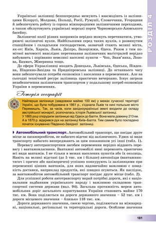 РОЗДІЛРОЗДІЛ44
181
Óêðàїíñüêі çàëіçíèöі áåçïîñåðåäíüî ìåæóþòü і âçàєìîäіþòü іç çàëіçíè-
öÿìè Áіëîðóñі, Ìîëäîâè, Ïîëüùі, Ðîñії, Ðóìóíії, Ñëîâà÷÷èíè, Óãîðùèíè
é çàáåçïå÷óþòü ðîáîòó іç ñîðîêà ìіæíàðîäíèìè çàëіçíè÷íèìè ïåðåõîäàìè,
à òàêîæ îáñëóãîâóþòü óêðàїíñüêі ìîðñüêі ïîðòè ×îðíîìîðñüêî-Àçîâñüêîãî
áàñåéíó.
Çàëіçíè÷íі êîëії ðіçíèõ íàïðÿìêіâ íåðіäêî ìîæóòü ïåðåòèíàòèñÿ, óòâî-
ðþþ÷і çàëіçíè÷íі âóçëè. Íàéáіëüøèìè ñåðåä òàêèõ âóçëіâ, ç ðîçâèíóòèì
ñòàíöіéíèì і ñêëàäñüêèì ãîñïîäàðñòâîì, çàçâè÷àé ñòàþòü âåëèêі ìіñòà,
ÿê-îò: Êèїâ, Õàðêіâ, Ëüâіâ, Äíіïðî, Çàïîðіææÿ, Îäåñà. Ðàçîì ç òèì ïî-
ìіòíîї âàãîìîñòі âíàñëіäîê ïåðåòèíàííÿ çàëіçíè÷íèõ ìàãіñòðàëåé íåðіäêî
íàáóâàþòü і ïîðіâíÿíî íåâåëèêі íàñåëåíі ïóíêòè – ×îï, Çíàì’ÿíêà, Ëîçî-
âà, Áàõìà÷, Æìåðèíêà òîùî.
Äî ñôåðè Óêðçàëіçíèöі âõîäÿòü Äîíåöüêà, Ëüâіâñüêà, Îäåñüêà, Ïіâäåí-
íà, Ïіâäåííî-Çàõіäíà òà Ïðèäíіïðîâñüêà çàëіçíèöі. Äî îñòàííüîãî ÷àñó
âîíè çàáåçïå÷óâàëè ïîòðåáè åêîíîìіêè і íàñåëåííÿ â ïåðåâåçåííÿõ. Àëå íà
ñüîãîäíі òåõíі÷íèé ðåñóðñ çàëіçíèöü ïðàêòè÷íî âè÷åðïàíî. Іñíóє çàãðîçà
íåçàáåçïå÷åííÿ çàëіçíè÷íèì òðàíñïîðòîì ó ïîäàëüøîìó ïîòðåá åêîíîìіêè
Óêðàїíè â ïåðåâåçåííÿõ.
Історія географії
 Автомобільний транспорт. Àâòîìîáіëüíèé òðàíñïîðò, ùî ïîñіäàє äðóãå
ìіñöå çà ïàñàæèðîîáіãîì, íå íàáàãàòî âіäñòàє âіä çàëіçíè÷íîãî. Óäâîõ öі âèäè
òðàíñïîðòó íàáàãàòî âèïåðåäæàþòü çà öèì ïîêàçíèêîì óñі іíøі (òàáë. 1).
Ïåðåâàãó àâòîòðàíñïîðòíèì çàñîáàì ïåðåâåçåííÿ íåðіäêî âіääàþòü ïåðå-
âàãó і âàíòàæîâëàñíèêè. Âàíòàæíі àâòîìîáіëі íèíі ïåðåâîçÿòü ïðàêòè÷íî
âñі âèäè âàíòàæіâ. І íå òіëüêè â ìåæàõ íàñåëåíèõ ïóíêòіâ àáî їõ îêîëèöü.
Íàâіòü íà âåëèêі âіäñòàíі (äî 5 òèñ. êì і áіëüøå) àâòîïîїçäè (âàíòàæíèê-
òÿãà÷ і ïðè÷åï àáî íàïіâïðè÷åï) óñïіøíî êîíêóðóþòü іç çàëіçíèöÿìè ïðè
ïåðåâåçåííі öіííèõ âàíòàæіâ, äëÿ ÿêèõ íàäçâè÷àéíî âàæëèâîþ є øâèä-
êіñòü äîñòàâêè, íàïðèêëàä ïðîäóêòіâ, ÿêі øâèäêî ïñóþòüñÿ. ßê íàñëіäîê,
çà âàíòàæîîáіãîì àâòîìîáіëüíèé òðàíñïîðò ïîñіäàє äðóãå ìіñöå (òàáë. 2).
Äëÿ óñïіøíîї ðîáîòè àâòîòðàíñïîðòó âêðàé ïîòðіáíі äîðîãè, ÿêі є íàöіî-
íàëüíèì íàäáàííÿì óêðàїíñüêîãî íàðîäó і âàæëèâîþ ñêëàäîâîþ òðàí-
ñïîðòíîї ñèñòåìè äåðæàâè (ìàë. 94). Çàãàëüíà ïðîòÿæíіñòü ìåðåæ àâòî-
ìîáіëüíèõ äîðіã çàãàëüíîãî êîðèñòóâàííÿ Óêðàїíè ñòàíîâèòü ìàéæå 170
òèñ. êì. Âîíà ïîäіëÿєòüñÿ íà äîðîãè äåðæàâíîãî çíà÷åííÿ – 52 òèñ. êì і
äîðîãè ìіñöåâîãî çíà÷åííÿ – áëèçüêî 118 òèñ. êì.
Äîðîãè äåðæàâíîãî çíà÷åííÿ, ñâîєþ ÷åðãîþ, ïîäіëÿþòüñÿ íà ìіæíàðîä-
íі, íàöіîíàëüíі, ðåãіîíàëüíі òà òåðèòîðіàëüíі äîðîãè. Îñîáëèâå çíà÷åííÿ
Найперша залізниця (завдовжки майже 100 км) у межах сучасної території
Україні, що була побудована в 1861 р., з’єднала Львів та нині польське місто
Перемишль. Так, за часів, коли західноукраїнські землі входили до складу
австрійської монархії, розпочалась історія Львівської залізниці.
У 1865 році спорудили залізницю від Одеси до Балти. Вона мала довжину 213 км.
А в 1870 р. відкрився рух на залізниці Київ–Балта. Тим самим було покладено
початок існуванню Південно-Західної залізниці.
 