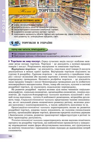 РОЗДІЛРОЗДІЛ44
11199992222
 знати, які існують види торгівлі;
 розуміти сутність поняття «зовнішня торгівля»;
 характеризувати показники зовнішньої торгівлі;
 розрізняти основні регіони світової торгівлі;
 -пояснювати залежність обсягів торгівлі між країнами від рівня їхнього економіч-
ного розвитку та інтеграційних процесів у світі.
ÒÎÐÃІÂËß Â ÓÊÐÀЇÍІÎ Ê Ї
 Що утворює третинний сектор господарства?
 Який вплив здійснює глобалізація на економічну діяльність населення?
 Торгівля як вид послуг. Ñåðåä ñó÷àñíèõ âèäіâ ïîñëóã îñîáëèâî âàæ-
ëèâå ìіñöå ïîñіäàє òîðãіâëÿ. Òîðãіâëÿ – öå äіÿëüíіñòü ç êóïіâëі-ïðîäàæó
òîâàðіâ і ïîñëóã. Ðîçðіçíÿþòü âíóòðіøíþ òà çîâíіøíþ òîðãіâëþ.
Âíóòðіøíÿ òîðãіâëÿ – öå äіÿëüíіñòü, óíàñëіäîê ÿêîї òîâàðè é ïîñëóãè
ðåàëіçóþòüñÿ â ìåæàõ îäíієї êðàїíè. Âíóòðіøíþ òîðãіâëþ ïîäіëÿþòü íà
ãóðòîâó é ðîçäðіáíó. Ãóðòîâà òîðãіâëÿ – öå äіÿëüíіñòü ç ïðèäáàííÿ òîâà-
ðіâ і ïîñëóã âåëèêèìè àáî ìàëèìè ïàðòіÿìè ç ìåòîþ їõíüîãî ïîäàëüøîãî
ïåðåïðîäàæó ãðîìàäÿíàì. Íàòîìіñòü ðîçäðіáíà òîðãіâëÿ – öå äіÿëüíіñòü
ùîäî ïðîäàæó òîâàðіâ і ïîñëóã áåçïîñåðåäíüî ãðîìàäÿíàì äëÿ їõ îñîáèñòîãî
íåêîìåðöіéíîãî âèêîðèñòàííÿ. Îòæå, òîâàð àáî ïîñëóãà, êóïëåíі â ñèñòåìі
ðîçäðіáíîї òîðãіâëі, íå ïіäëÿãàþòü ïîäàëüøîìó ïåðåïðîäàæó.
Íà ðîçâèòîê ðîçäðіáíîї òîðãіâëі âïëèâàє öіëà íèçêà ÷èííèêіâ: ñîöіàëüíî-
äåìîãðàôі÷íі, ñîöіàëüíî-åêîíîìі÷íі, îðãàíіçàöіéíî-åêîíîìі÷íі, òåõíіêî-åêî-
íîìі÷íі. Äî ñîöіàëüíî-äåìîãðàôі÷íèõ ÷èííèêіâ íàëåæàòü êіëüêіñíèé і ÿêіñ-
íèé ñêëàä íàñåëåííÿ, ãóñòîòà é îñîáëèâîñòі ðîçìіùåííÿ, ìіãðàöіéíà ðóõëè-
âіñòü òîùî. Ñîöіàëüíî-åêîíîìі÷íі ÷èííèêè ïðåäñòàâëåíî òàêèìè ïîêàçíèêà-
ìè, ÿê-îò: çàãàëüíèé ðіâåíü åêîíîìі÷íîãî ðîçâèòêó ðåãіîíó, âåëè÷èíà äîõî-
äіâ íàñåëåííÿ і ïëàòîñïðîìîæíіñòü, à òàêîæ çàéíÿòіñòü íàñåëåííÿ òà іí.
Îðãàíіçàöіéíî-åêîíîìі÷íі ÷èííèêè õàðàêòåðèçóþòü âïëèâ íà ðîçâèòîê
ðîçäðіáíîї òîðãіâëі, çîêðåìà òàêèõ ïîêàçíèêіâ, ÿê ãàëóçåâà ñïåöіàëіçàöіÿ
ðåãіîíó, îðãàíіçàöіéíі ôîðìè òîðãіâëі, ôіíàíñîâî-êðåäèòíà ïîëіòèêà äåðæàâè
і áàíêіâñüêèõ óñòàíîâ, ðîçâèòîê òðàíñïîðòíîї іíôðàñòðóêòóðè â ðåãіîíі òà
éîãî òðàíñïîðòíó äîñòóïíіñòü.
Òåõíіêî-åêîíîìі÷íі ÷èííèêè õàðàêòåðèçóþòü âïëèâ íàóêîâî-òåõíі÷íîãî
ïðîãðåñó íà ðîçäðіáíó òîðãіâëþ, ùî íàéïîìіòíіøå ïðîÿâëÿєòüñÿ ó øâèäêî-
ìó âïðîâàäæåííі íîâèõ ôîðì îáñëóãîâóâàííÿ íàñåëåííÿ, ÿêі ґðóíòóþòüñÿ
íà íîâіòíіõ òåõíîëîãіÿõ і ïðèíöèïîâî íîâèõ ïіäõîäàõ äî çàäîâîëåííÿ ïîòðåá
ñïîæèâà÷іâ.
§ 40.§ 40
ÒÎÐÃІÂËß
 