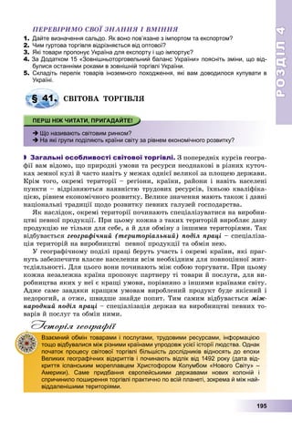 РОЗДІЛРОЗДІЛ44
195
ÏÅÐÅÂІÐÈÌÎ ÑÂÎЇ ÇÍÀÍÍß І ÂÌІÍÍß
1. Дайте визначення сальдо. Як воно пов’язане з імпортом та експортом?
2. Чим гуртова торгівля відрізняється від оптової?
3. Які товари пропонує Україна для експорту і що імпортує?
4. За Додатком 15 «Зовнішньоторговельний баланс України» поясніть зміни, що від-
булися останніми роками в зовнішній торгівлі України.
5. Складіть перелік товарів іноземного походження, які вам доводилося купувати в
Україні.
ÑÂІÒÎÂÀ ÒÎÐÃІÂËß
 Що називають світовим ринком?
 На які групи поділяють країни світу за рівнем економічного розвитку?
 Загальні особливості світової торгівлі. Ç ïîïåðåäíіõ êóðñіâ ãåîãðà-
ôії âàì âіäîìî, ùî ïðèðîäíі óìîâè òà ðåñóðñè íåîäíàêîâі â ðіçíèõ êóòî÷-
êàõ çåìíîї êóëі é ÷àñòî íàâіòü ó ìåæàõ îäíієї âåëèêîї çà ïëîùåþ äåðæàâè.
Êðіì òîãî, îêðåìі òåðèòîðії – ðåãіîíè, êðàїíè, ðàéîíè і íàâіòü íàñåëåíі
ïóíêòè – âіäðіçíÿþòüñÿ íàÿâíіñòþ òðóäîâèõ ðåñóðñіâ, їõíüîþ êâàëіôіêà-
öієþ, ðіâíåì åêîíîìі÷íîãî ðîçâèòêó. Âåëèêå çíà÷åííÿ ìàþòü òàêîæ і äàâíі
íàöіîíàëüíі òðàäèöії ùîäî ðîçâèòêó ïåâíèõ ãàëóçåé ãîñïîäàðñòâà.
ßê íàñëіäîê, îêðåìі òåðèòîðії ïî÷èíàþòü ñïåöіàëіçóâàòèñÿ íà âèðîáíè-
öòâі ïåâíîї ïðîäóêöії. Ïðè öüîìó êîæíà ç òàêèõ òåðèòîðіé âèðîáëÿє äàíó
ïðîäóêöіþ íå òіëüêè äëÿ ñåáå, à é äëÿ îáìіíó ç іíøèìè òåðèòîðіÿìè. Òàê
âіäáóâàєòüñÿ ãåîãðàôі÷íèé (òåðèòîðіàëüíèé) ïîäіë ïðàöі – ñïåöіàëіçà-
öіÿ òåðèòîðіé íà âèðîáíèöòâі ïåâíîї ïðîäóêöії òà îáìіí íåþ.
Ó ãåîãðàôі÷íîìó ïîäіëі ïðàöі áåðóòü ó÷àñòü і îêðåìі êðàїíè, ÿêі ïðàã-
íóòü çàáåçïå÷èòè âëàñíå íàñåëåííÿ âñіì íåîáõіäíèì äëÿ ïîâíîöіííîї æèò-
òєäіÿëüíîñòі. Äëÿ öüîãî âîíè ïî÷èíàþòü ìіæ ñîáîþ òîðãóâàòè. Ïðè öüîìó
êîæíà íåçàëåæíà êðàїíà ïðîïîíóє ïàðòíåðó òі òîâàðè é ïîñëóãè, äëÿ âè-
ðîáíèöòâà ÿêèõ ó íåї є êðàùі óìîâè, ïîðіâíÿíî ç іíøèìè êðàїíàìè ñâіòó.
Àäæå ñàìå çàâäÿêè êðàùèì óìîâàì âèðîáëåíèé ïðîäóêò áóäå ÿêіñíèé і
íåäîðîãèé, à îòæå, øâèäøå çíàéäå ïîïèò. Òèì ñàìèì âіäáóâàєòüñÿ ìіæ-
íàðîäíèé ïîäіë ïðàöі – ñïåöіàëіçàöіÿ äåðæàâ íà âèðîáíèöòâі ïåâíèõ òî-
âàðіâ é ïîñëóã òà îáìіí íèìè.
Історія географії
§ 41.
Взаємний обмін товарами і послугами, трудовими ресурсами, інформацією
тощо відбувалися між різними країнами упродовж усієї історії людства. Однак
початок процесу світової торгівлі більшість дослідників відносять до епохи
Великих географічних відкриттів і починають відлік від 1492 року (дата від-
криття іспанським мореплавцем Христофором Колумбом «Нового Світу» –
Америки). Саме придбання європейськими державами нових колоній і
спричинило поширення торгівлі практично по всій планеті, зокрема й між най-
віддаленішими територіями.
 