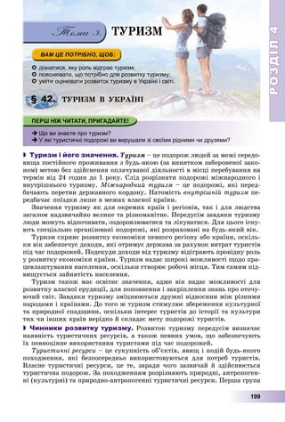 РОЗДІЛРОЗДІЛ44
199
 дізнатися, яку роль відграє туризм;
 пояснювати, що потрібно для розвитку туризму;
 уміти оцінювати розвиток туризму в Україні і світі.
ÒÓÐÈÇÌ Â ÓÊÐÀЇÍІ
 Що ви знаєте про туризм?
 У які туристичні подорожі ви вирушали зі своїми рідними чи друзями?
 Туризм і його значення. Òóðèçì – öå ïîäîðîæ ëþäåé çà ìåæі ñåðåäî-
âèùà ïîñòіéíîãî ïðîæèâàííÿ ç áóäü-ÿêîþ (çà âèíÿòêîì çàáîðîíåíîї çàêî-
íîì) ìåòîþ áåç çäіéñíåííÿ îïëà÷óâàíîї äіÿëüíîñòі â ìіñöі ïåðåáóâàííÿ íà
òåðìіí âіä 24 ãîäèí äî 1 ðîêó. Ñëіä ðîçðіçíÿòè ïîäîðîæі ìіæíàðîäíîãî і
âíóòðіøíüîãî òóðèçìó. Ìіæíàðîäíèé òóðèçì – öå ïîäîðîæі, ÿêі ïåðåä-
áà÷àþòü ïåðåòèí äåðæàâíîãî êîðäîíó. Íàòîìіñòü âíóòðіøíіé òóðèçì ïå-
ðåäáà÷àє ïîїçäêè ëèøå â ìåæàõ âëàñíîї êðàїíè.
Çíà÷åííÿ òóðèçìó ÿê äëÿ îêðåìèõ êðàїí і ðåãіîíіâ, òàê і äëÿ ëþäñòâà
çàãàëîì íàäçâè÷àéíî âåëèêå òà ðіçíîìàíіòíå. Ïåðåäóñіì çàâäÿêè òóðèçìó
ëþäè ìîæóòü âіäïî÷èâàòè, îçäîðîâëþâàòèñÿ òà ëіêóâàòèñÿ. Äëÿ öüîãî іñíó-
þòü ñïåöіàëüíî îðãàíіçîâàíі ïîäîðîæі, ÿêі ðîçðàõîâàíі íà áóäü-ÿêèé âіê.
Òóðèçì ñïðèÿє ðîçâèòêó åêîíîìіêè ïåâíîãî ðåãіîíó àáî êðàїíè, îñêіëü-
êè âіí çàáåçïå÷óє äîõîäè, ÿêі îòðèìóє äåðæàâà çà ðàõóíîê âèòðàò òóðèñòіâ
ïіä ÷àñ ïîäîðîæåé. Ïîäåêóäè äîõîäè âіä òóðèçìó âіäіãðàþòü ïðîâіäíó ðîëü
ó ðîçâèòêó åêîíîìіêè êðàїíè. Òóðèçì íàäàє øèðîêі ìîæëèâîñòі ùîäî ïðà-
öåâëàøòóâàííÿ íàñåëåííÿ, îñêіëüêè ñòâîðþє ðîáî÷і ìіñöÿ. Òèì ñàìèì ïіä-
âèùóєòüñÿ çàéíÿòіñòü íàñåëåííÿ.
Òóðèçì òàêîæ ìàє îñâіòíє çíà÷åííÿ, àäæå âіí íàäàє ìîæëèâîñòі äëÿ
ðîçâèòêó âëàñíîї åðóäèöії, äëÿ ïîïîâíåííÿ і çàêðіïëåííÿ çíàíü ïðî îòî÷ó-
þ÷èé ñâіò. Çàâäÿêè òóðèçìó çìіöíþþòüñÿ äðóæíі âіäíîñèíè ìіæ ðіçíèìè
íàðîäàìè і êðàїíàìè. Äî òîãî æ òóðèçì ñòèìóëþє çáåðåæåííÿ êóëüòóðíîї
òà ïðèðîäíîї ñïàäùèíè, îñêіëüêè іíòåðåñ òóðèñòіâ äî іñòîðії òà êóëüòóðè
òèõ ÷è іíøèõ êðàїí íåðіäêî é ñêëàäàє ìåòó ïîäîðîæі òóðèñòіâ.
 Чинники розвитку туризму. Ðîçâèòîê òóðèçìó ïåðåäóñіì âèçíà÷àє
íàÿâíіñòü òóðèñòè÷íèõ ðåñóðñіâ, à òàêîæ ïåâíèõ óìîâ, ùî çàáåçïå÷óþòü
їõ ïîâíîöіííå âèêîðèñòàííÿ òóðèñòàìè ïіä ÷àñ ïîäîðîæåé.
Òóðèñòè÷íі ðåñóðñè – öå ñóêóïíіñòü îá’єêòіâ, ÿâèù і ïîäіé áóäü-ÿêîãî
ïîõîäæåííÿ, ÿêі áåçïîñåðåäíüî âèêîðèñòîâóþòüñÿ äëÿ ïîòðåá òóðèñòіâ.
Âëàñíå òóðèñòè÷íі ðåñóðñè, öå òå, çàðàäè ÷îãî çàçâè÷àé é çäіéñíþєòüñÿ
òóðèñòè÷íà ïîäîðîæ. Çà ïîõîäæåííÿì ðîçðіçíÿþòü ïðèðîäíі, àíòðîïîãåí-
íі (êóëüòóðíі) òà ïðèðîäíî-àíòðîïîãåííі òóðèñòè÷íі ðåñóðñè. Ïåðøà ãðóïà
§ 42.
ÒÓÐÈÇÌ
 