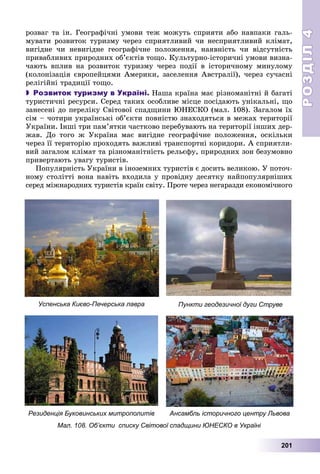 РОЗДІЛРОЗДІЛ44
201
ðîçâàã òà іí. Ãåîãðàôі÷íі óìîâè òåæ ìîæóòü ñïðèÿòè àáî íàâïàêè ãàëü-
ìóâàòè ðîçâèòîê òóðèçìó ÷åðåç ñïðèÿòëèâèé ÷è íåñïðèÿòëèâèé êëіìàò,
âèãіäíå ÷è íåâèãіäíå ãåîãðàôі÷íå ïîëîæåííÿ, íàÿâíіñòü ÷è âіäñóòíіñòü
ïðèâàáëèâèõ ïðèðîäíèõ îá’єêòіâ òîùî. Êóëüòóðíî-іñòîðè÷íі óìîâè âèçíà-
÷àþòü âïëèâ íà ðîçâèòîê òóðèçìó ÷åðåç ïîäії â іñòîðè÷íîìó ìèíóëîìó
(êîëîíіçàöіÿ єâðîïåéöÿìè Àìåðèêè, çàñåëåííÿ Àâñòðàëії), ÷åðåç ñó÷àñíі
ðåëіãіéíі òðàäèöії òîùî.
 Розвиток туризму в Україні. Íàøà êðàїíà ìàє ðіçíîìàíіòíі é áàãàòі
òóðèñòè÷íі ðåñóðñè. Ñåðåä òàêèõ îñîáëèâå ìіñöå ïîñіäàþòü óíіêàëüíі, ùî
çàíåñåíі äî ïåðåëіêó Ñâіòîâîї ñïàäùèíè ÞÍÅÑÊÎ (ìàë. 108). Çàãàëîì їõ
ñіì – ÷îòèðè óêðàїíñüêі îá’єêòè ïîâíіñòþ çíàõîäÿòüñÿ â ìåæàõ òåðèòîðії
Óêðàїíè. Іíøі òðè ïàì’ÿòêè ÷àñòêîâî ïåðåáóâàþòü íà òåðèòîðії іíøèõ äåð-
æàâ. Äî òîãî æ Óêðàїíà ìàє âèãіäíå ãåîãðàôі÷íå ïîëîæåííÿ, îñêіëüêè
÷åðåç її òåðèòîðіþ ïðîõîäÿòü âàæëèâі òðàíñïîðòíі êîðèäîðè. À ñïðèÿòëè-
âèé çàãàëîì êëіìàò òà ðіçíîìàíіòíіñòü ðåëüєôó, ïðèðîäíèõ çîí áåçóìîâíî
ïðèâåðòàþòü óâàãó òóðèñòіâ.
Ïîïóëÿðíіñòü Óêðàїíè â іíîçåìíèõ òóðèñòіâ є äîñèòü âåëèêîþ. Ó ïîòî÷-
íîìó ñòîëіòòі âîíà íàâіòü âõîäèëà ó ïðîâіäíó äåñÿòêó íàéïîïóëÿðíіøèõ
ñåðåä ìіæíàðîäíèõ òóðèñòіâ êðàїí ñâіòó. Ïðîòå ÷åðåç íåãàðàçäè åêîíîìі÷íîãî
Успенська Києво-Печерська лавра
Резиденція Буковинських митрополитів
Пункти геодезичної дуги Струве
Ансамбль історичного центру Львова
Мал. 108. Об’єкти списку Світової спадщини ЮНЕСКО в Україні
 