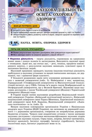 РОЗДІЛРОЗДІЛ44
22200006666
 розуміти роль науки й освіти в суспільстві;
 знати найвідоміші наукові центри, центри охорони здоров’я у світі та Україні;
 обґрунтовувати рівень розвитку освіти й науки, охорони здоров’я в окремих краї-
нах та Україні.
ÍÀÓÊÀ. ÎÑÂІÒÀ. ÎÕÎÐÎÍÀ ÇÄÎÐÎÂ’ß
 Якими результатами наукових досліджень вам доводилося користуватися?
 Які є заклади освіти та охорони здоров’я у вашій області?
 Наукова діяльність – òâîð÷à äіÿëüíіñòü, ñïðÿìîâàíà íà îäåðæàííÿ
íîâèõ çíàíü і ïîøóê øëÿõіâ їõ çàñòîñóâàííÿ. Âàæëèâіñòü íàóêîâîї ïðàöі
є î÷åâèäíîþ. Àäæå âñå, ùî îòî÷óє íàñ, – ðå÷і, òåõíіêà, ïðåäìåòè ïîâñÿê-
äåííîãî âæèòêó, є ðåçóëüòàòîì íàóêîâèõ âèíàõîäіâ, ñóìëіííîї ïðàöі é
íàòõíåííÿ áàãàòüîõ ëþäåé.
Íàóêîâèé ïðàöіâíèê ïðîâàäèòü íàóêîâó (íàóêîâî-òåõíі÷íó) äіÿëüíіñòü
çäåáіëüøîãî â íàóêîâèõ óñòàíîâàõ òà âèùèõ íàâ÷àëüíèõ çàêëàäàõ, ÿê äåð-
æàâíîї, òàê і ïðèâàòíîї ôîðì âëàñíîñòі.
Ó áіëüøîñòі ðîçâèíåíèõ êðàїí ñâіòó îñíîâíèìè öåíòðàìè ðîçâèòêó íà-
óêè є çàçâè÷àé óíіâåðñèòåòè (òàáë. 1). Íàéâіäîìіøі ç íèõ, íàïðèêëàä,
Ãàðâàðäñüêèé і Ñòåíôîðäñüêèé óíіâåðñèòåòè òà Ìàññà÷óñåòñüêèé òåõíîëî-
ãі÷íèé іíñòèòóò, ùî ó ÑØÀ. Ñâіòîâå іì’ÿ ìàþòü òàêîæ Êåìáðèäæñüêèé òà
Îêñôîðäñüêèé óíіâåðñèòåòè, ùî ó Âåëèêіé Áðèòàíії. Âіäîìèìè ùîäî íàó-
êîâèõ äîñëіäæåíü є òàêîæ Òîêіéñüêèé óíіâåðñèòåò (ßïîíіÿ) і Òîðîíòñüêèé
óíіâåðñèòåò (Êàíàäà) òîùî.
Â Óêðàїíі âіäîìі ñâîїìè íàóêîâèìè ðîçðîáêàìè Íàöіîíàëüíèé òåõíі÷-
íèé óíіâåðñèòåò Óêðàїíè «Êèїâñüêèé ïîëіòåõíі÷íèé іíñòèòóò», Êèїâñüêèé
íàöіîíàëüíèé óíіâåðñèòåò іìåíі Òàðàñà Øåâ÷åíêà, Õàðêіâñüêèé íàöіîíàëü-
íèé óíіâåðñèòåò іìåíі Â.Í. Êàðàçіíà, Íàöіîíàëüíèé óíіâåðñèòåò «Ëüâіâ-
ñüêà ïîëіòåõíіêà» òà іí. (òàáë. 2).
Âèùîþ íàóêîâîþ ñàìîâðÿäíîþ îðãàíіçàöієþ Óêðàїíè є Íàöіîíàëüíà
àêàäåìіÿ íàóê Óêðàїíè (ÍÀÍ Óêðàїíè), ùî çàñíîâàíà íà äåðæàâíіé âëàñ-
íîñòі і є äåðæàâíîþ îðãàíіçàöієþ, ñòâîðåíîþ ÿê íåïðèáóòêîâà äåðæàâíà
áþäæåòíà óñòàíîâà. ×èìàëî ñàìå àêàäåìі÷íèõ óñòàíîâ є òàêîæ öåíòðàìè
íàóêîâèõ äîñëіäæåíü і ïіäãîòîâêè âèñîêîêâàëіôіêîâàíèõ íàóêîâèõ êàäðіâ
ó âіäïîâіäíèõ íàóêîâèõ ãàëóçÿõ. Ñåðåä òàêèõ, çîêðåìà, Іíñòèòóò ìàòåìàòèêè,
Іíñòèòóò àðõåîëîãії, Іíñòèòóò ãåîãðàôії, Іíñòèòóò ãіäðîáіîëîãії, Іíñòèòóò
ãåîëîãі÷íèõ íàóê, Іíñòèòóò óêðàїíñüêîї ìîâè òà іí.
§ 44.
ÍÀÓÊÎÂÀ ÄІßËÜÍІÑÒÜ.
ÎÑÂІÒÀ. ÎÕÎÐÎÍÀ
ÇÄÎÐÎÂ’ß
 