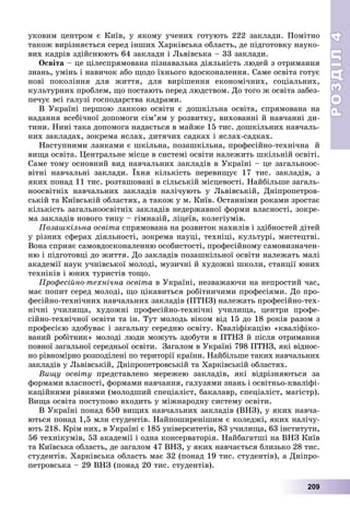 РОЗДІЛРОЗДІЛ44
209
óêîâèì öåíòðîì є Êèїâ, ó ÿêîìó ó÷åíèõ ãîòóþòü 222 çàêëàäè. Ïîìіòíî
òàêîæ âèðіçíÿєòüñÿ ñåðåä іíøèõ Õàðêіâñüêà îáëàñòü, äå ïіäãîòîâêó íàóêî-
âèõ êàäðіâ çäіéñíþþòü 64 çàêëàäè і Ëüâіâñüêà – 33 çàêëàäè.
Îñâіòà – öå öіëåñïðÿìîâàíà ïіçíàâàëüíà äіÿëüíіñòü ëþäåé ç îòðèìàííÿ
çíàíü, óìіíü і íàâè÷îê àáî ùîäî їõíüîãî âäîñêîíàëåííÿ. Ñàìå îñâіòà ãîòóє
íîâі ïîêîëіííÿ äëÿ æèòòÿ, äëÿ âèðіøåííÿ åêîíîìі÷íèõ, ñîöіàëüíèõ,
êóëüòóðíèõ ïðîáëåì, ùî ïîñòàþòü ïåðåä ëþäñòâîì. Äî òîãî æ îñâіòà çàáåç-
ïå÷óє âñі ãàëóçі ãîñïîäàðñòâà êàäðàìè.
Â Óêðàїíі ïåðøîþ ëàíêîþ îñâіòè є äîøêіëüíà îñâіòà, ñïðÿìîâàíà íà
íàäàííÿ âñåáі÷íîї äîïîìîãè ñіì’ÿì ó ðîçâèòêó, âèõîâàííі é íàâ÷àííі äè-
òèíè. Íèíі òàêà äîïîìîãà íàäàєòüñÿ â ìàéæå 15 òèñ. äîøêіëüíèõ íàâ÷àëü-
íèõ çàêëàäàõ, çîêðåìà ÿñëàõ, äèòÿ÷èõ ñàäêàõ і ÿñëàõ-ñàäêàõ.
Íàñòóïíèìè ëàíêàìè є øêіëüíà, ïîçàøêіëüíà, ïðîôåñіéíî-òåõíі÷íà é
âèùà îñâіòà. Öåíòðàëüíå ìіñöå â ñèñòåìі îñâіòè íàëåæèòü øêіëüíіé îñâіòі.
Ñàìå òîìó îñíîâíèé âèä íàâ÷àëüíèõ çàêëàäіâ â Óêðàїíі – öå çàãàëüíîîñ-
âіòíі íàâ÷àëüíі çàêëàäè. Їõíÿ êіëüêіñòü ïåðåâèùóє 17 òèñ. çàêëàäіâ, ç
ÿêèõ ïîíàä 11 òèñ. ðîçòàøîâàíі â ñіëüñüêіé ìіñöåâîñòі. Íàéáіëüøå çàãàëü-
íîîñâіòíіõ íàâ÷àëüíèõ çàêëàäіâ íàëі÷óþòü ó Ëüâіâñüêіé, Äíіïðîïåòðîâ-
ñüêіé òà Êèїâñüêіé îáëàñòÿõ, à òàêîæ ó ì. Êèїâ. Îñòàííіìè ðîêàìè çðîñòàє
êіëüêіñòü çàãàëüíîîñâіòíіõ çàêëàäіâ íåäåðæàâíîї ôîðìè âëàñíîñòі, çîêðå-
ìà çàêëàäіâ íîâîãî òèïó – ãіìíàçіé, ëіöåїâ, êîëåãіóìіâ.
Ïîçàøêіëüíà îñâіòà ñïðÿìîâàíà íà ðîçâèòîê íàõèëіâ і çäіáíîñòåé äіòåé
ó ðіçíèõ ñôåðàõ äіÿëüíîñòі, çîêðåìà íàóöі, òåõíіöі, êóëüòóðі, ìèñòåöòâі.
Âîíà ñïðèÿє ñàìîâäîñêîíàëåííþ îñîáèñòîñòі, ïðîôåñіéíîìó ñàìîâèçíà÷åí-
íþ і ïіäãîòîâöі äî æèòòÿ. Äî çàêëàäіâ ïîçàøêіëüíîї îñâіòè íàëåæàòü ìàëі
àêàäåìії íàóê ó÷íіâñüêîї ìîëîäі, ìóçè÷íі é õóäîæíі øêîëè, ñòàíöії þíèõ
òåõíіêіâ і þíèõ òóðèñòіâ òîùî.
Ïðîôåñіéíî-òåõíі÷íà îñâіòà â Óêðàїíі, íåçâàæàþ÷è íà íåïðîñòèé ÷àñ,
ìàє ïîïèò ñåðåä ìîëîäі, ùî öіêàâèòüñÿ ðîáіòíè÷èìè ïðîôåñіÿìè. Äî ïðî-
ôåñіéíî-òåõíі÷íèõ íàâ÷àëüíèõ çàêëàäіâ (ÏÒÍÇ) íàëåæàòü ïðîôåñіéíî-òåõ-
íі÷íі ó÷èëèùà, õóäîæíі ïðîôåñіéíî-òåõíі÷íі ó÷èëèùà, öåíòðè ïðîôå-
ñіéíî-òåõíі÷íîї îñâіòè òà іí. Òóò ìîëîäü âіêîì âіä 15 äî 18 ðîêіâ ðàçîì ç
ïðîôåñієþ çäîáóâàє і çàãàëüíó ñåðåäíþ îñâіòó. Êâàëіôіêàöіþ «êâàëіôіêî-
âàíèé ðîáіòíèê» ìîëîäі ëþäè ìîæóòü çäîáóòè â ÏÒÍÇ é ïіñëÿ îòðèìàííÿ
ïîâíîї çàãàëüíîї ñåðåäíüîї îñâіòè. Çàãàëîì â Óêðàїíі 798 ÏÒÍÇ, ÿêі âіäíîñ-
íî ðіâíîìіðíî ðîçïîäіëåíі ïî òåðèòîðії êðàїíè. Íàéáіëüøå òàêèõ íàâ÷àëüíèõ
çàêëàäіâ ó Ëüâіâñüêіé, Äíіïðîïåòðîâñüêіé òà Õàðêіâñüêіé îáëàñòÿõ.
Âèùó îñâіòó ïðåäñòàâëåíî ìåðåæåþ çàêëàäіâ, ÿêі âіäðіçíÿþòüñÿ çà
ôîðìàìè âëàñíîñòі, ôîðìàìè íàâ÷àííÿ, ãàëóçÿìè çíàíü і îñâіòíüî-êâàëіôі-
êàöіéíèìè ðіâíÿìè (ìîëîäøèé ñïåöіàëіñò, áàêàëàâð, ñïåöіàëіñò, ìàãіñòð).
Âèùà îñâіòà ïîñòóïîâî âõîäèòü ó ìіæíàðîäíó ñèñòåìó îñâіòè.
Â Óêðàїíі ïîíàä 650 âèùèõ íàâ÷àëüíèõ çàêëàäіâ (ÂÍÇ), ó ÿêèõ íàâ÷à-
þòüñÿ ïîíàä 1,5 ìëí ñòóäåíòіâ. Íàéïîøèðåíіøèì є êîëåäæі, ÿêèõ íàëі÷ó-
þòü 218. Êðіì íèõ, â Óêðàїíі є 185 óíіâåðñèòåòіâ, 83 ó÷èëèùà, 63 іíñòèòóòè,
56 òåõíіêóìіâ, 53 àêàäåìії і îäíà êîíñåðâàòîðіÿ. Íàéáàãàòøі íà ÂÍÇ Êèїâ
òà Êèїâñüêà îáëàñòü, äå çàãàëîì 47 ÂÍÇ, ó ÿêèõ íàâ÷àєòüñÿ áëèçüêî 28 òèñ.
ñòóäåíòіâ. Õàðêіâñüêà îáëàñòü ìàє 32 (ïîíàä 19 òèñ. ñòóäåíòіâ), à Äíіïðî-
ïåòðîâñüêà – 29 ÂÍÇ (ïîíàä 20 òèñ. ñòóäåíòіâ).
 