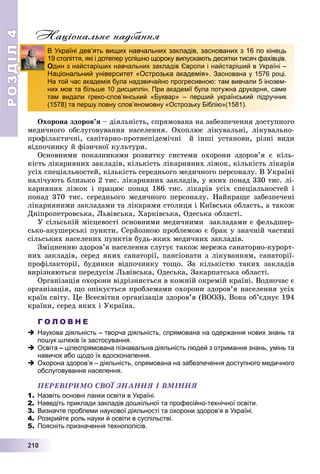 РОЗДІЛ44
22211110000
Національне надбання
Îõîðîíà çäîðîâ’ÿ – äіÿëüíіñòü, ñïðÿìîâàíà íà çàáåçïå÷åííÿ äîñòóïíîãî
ìåäè÷íîãî îáñëóãîâóâàííÿ íàñåëåííÿ. Îõîïëþє ëіêóâàëüíі, ëіêóâàëüíî-
ïðîôіëàêòè÷íі, ñàíіòàðíî-ïðîòèåïіäåìі÷íі é іíøі óñòàíîâè, ðіçíі âèäè
âіäïî÷èíêó é ôіçè÷íîї êóëüòóðè.
Îñíîâíèìè ïîêàçíèêàìè ðîçâèòêó ñèñòåìè îõîðîíè çäîðîâ’ÿ є êіëü-
êіñòü ëіêàðíÿíèõ çàêëàäіâ, êіëüêіñòü ëіêàðíÿíèõ ëіæîê, êіëüêіñòü ëіêàðіâ
óñіõ ñïåöіàëüíîñòåé, êіëüêіñòü ñåðåäíüîãî ìåäè÷íîãî ïåðñîíàëó. Â Óêðàїíі
íàëі÷óþòü áëèçüêî 2 òèñ. ëіêàðíÿíèõ çàêëàäіâ, ó ÿêèõ ïîíàä 330 òèñ. ëі-
êàðíÿíèõ ëіæîê і ïðàöþє ïîíàä 186 òèñ. ëіêàðіâ óñіõ ñïåöіàëüíîñòåé і
ïîíàä 370 òèñ. ñåðåäíüîãî ìåäè÷íîãî ïåðñîíàëó. Íàéêðàùå çàáåçïå÷åíі
ëіêàðíÿíèìè çàêëàäàìè òà ëіêàðÿìè ñòîëèöÿ і Êèїâñüêà îáëàñòü, à òàêîæ
Äíіïðîïåòðîâñüêà, Ëüâіâñüêà, Õàðêіâñüêà, Îäåñüêà îáëàñòі.
Ó ñіëüñüêіé ìіñöåâîñòі îñíîâíèìè ìåäè÷íèìè çàêëàäàìè є ôåëüäøåð-
ñüêî-àêóøåðñüêі ïóíêòè. Ñåðéîçíîþ ïðîáëåìîþ є áðàê ó çíà÷íіé ÷àñòèíі
ñіëüñüêèõ íàñåëåíèõ ïóíêòіâ áóäü-ÿêèõ ìåäè÷íèõ çàêëàäіâ.
Çìіöíåííþ çäîðîâ’ÿ íàñåëåííÿ ñëóãóє òàêîæ ìåðåæà ñàíàòîðíî-êóðîðò-
íèõ çàêëàäіâ, ñåðåä ÿêèõ ñàíàòîðії, ïàíñіîíàòè ç ëіêóâàííÿì, ñàíàòîðії-
ïðîôіëàêòîðії, áóäèíêè âіäïî÷èíêó òîùî. Çà êіëüêіñòþ òàêèõ çàêëàäіâ
âèðіçíÿþòüñÿ ïåðåäóñіì Ëüâіâñüêà, Îäåñüêà, Çàêàðïàòñüêà îáëàñòі.
Îðãàíіçàöіÿ îõîðîíè âіäðіçíÿєòüñÿ â êîæíіé îêðåìіé êðàїíі. Âîäíî÷àñ є
îðãàíіçàöіÿ, ùî îïіêóєòüñÿ ïðîáëåìàìè îõîðîíè çäîðîâ’ÿ íàñåëåííÿ óñіõ
êðàїí ñâіòó. Öå Âñåñâіòíÿ îðãàíіçàöіÿ çäîðîâ’ÿ (ÂÎÎÇ). Âîíà îá’єäíóє 194
êðàїíè, ñåðåä ÿêèõ і Óêðàїíà.
Г О Л О В Н Е
 Наукова діяльність – творча діяльність, спрямована на одержання нових знань та
пошук шляхів їх застосування.
 Освіта – цілеспрямована пізнавальна діяльність людей з отримання знань, умінь та
навичок або щодо їх вдосконалення.
 Охорона здоров’я – діяльність, спрямована на забезпечення доступного медичного
обслуговування населення.
ÏÅÐÅÂІÐÈÌÎ ÑÂÎЇ ÇÍÀÍÍß І ÂÌІÍÍß
1. Назвіть основні ланки освіти в Україні.
2. Наведіть приклади закладів дошкільної та професійно-технічної освіти.
3. Визначте проблеми наукової діяльності та охорони здоровʼя в Україні.
4. Розкрийте роль науки й освіти в суспільстві.
5. Поясніть призначення технополісів.
В Україні девʼять вищих навчальних закладів, заснованих з 16 по кінець
19 століття, які і дотепер успішно щороку випускають десятки тисяч фахівців.
Один з найстаріших навчальних закладів Європи і найстаріший в Україні –
Національний університет «Острозька академія». Заснована у 1576 році.
На той час академія була надзвичайно прогресивною: там вивчали 5 інозем-
них мов та більше 10 дисциплін. При академії була потужна друкарня, саме
там видали греко-слов’янський «Буквар» – перший український підручник
(1578) та першу повну слов’яномовну «Острозьку Біблію»(1581).
 