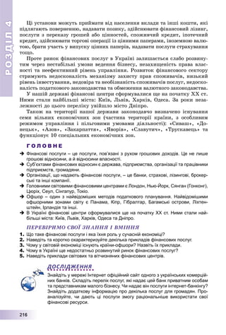 РОЗДІЛРОЗДІЛ44
22211116666
Öі óñòàíîâè ìîæóòü ïðèéìàòè âіä íàñåëåííÿ âêëàäè òà іíøі êîøòè, ÿêі
ïіäëÿãàþòü ïîâåðíåííþ, íàäàâàòè ïîçèêó, çäіéñíþâàòè ôіíàíñîâèé ëіçèíã,
ïîñëóãè ç ïåðåêàçó ãðîøåé àáî öіííîñòåé, ñïîæèâ÷èé êðåäèò, іïîòå÷íèé
êðåäèò, çäіéñíþâàòè òîðãîâі îïåðàöії іç öіííèìè ïàïåðàìè, іíîçåìíîþ âàëþ-
òîþ, áðàòè ó÷àñòü ó âèïóñêó öіííèõ ïàïåðіâ, íàäàâàòè ïîñëóãè ñòðàõóâàííÿ
òîùî.
Ïðîòå ðèíîê ôіíàíñîâèõ ïîñëóã â Óêðàїíі çàëèøàєòüñÿ ñëàáî ðîçâèíó-
òèì ÷åðåç íåñòàáіëüíі óìîâè âåäåííÿ áіçíåñó, íåçàõèùåíіñòü ïðàâà âëàñ-
íîñòі òà íååôåêòèâíèé ðіâåíü óïðàâëіííÿ. Ðîçâèòîê ôіíàíñîâîãî ñåêòîðó
ñòðèìóþòü íåäîñêîíàëіñòü ìåõàíіçìó çàõèñòó ïðàâ ñïîæèâà÷іâ, íèçüêèé
ðіâåíü іíâåñòóâàííÿ, íåäîâіðà òà íåîáіçíàíіñòü ñïîæèâà÷іâ ïîñëóã, íåäîñêî-
íàëіñòü ïîäàòêîâîãî çàêîíîäàâñòâà òà îáìåæåííÿ âàëþòíîãî çàêîíîäàâñòâà.
Ó íàøіé äåðæàâі ôіíàíñîâі öåíòðè ñôîðìóâàëèñÿ ùå íà ïî÷àòêó XX ñò.
Íèìè ñòàëè íàéáіëüøі ìіñòà: Êèїâ, Ëüâіâ, Õàðêіâ, Îäåñà. Çà ðîêè íåçà-
ëåæíîñòі äî öüîãî ïåðåëіêó óâіéøëî ìіñòî Äíіïðî.
Òàêîæ íà òåðèòîðії íàøîї äåðæàâè çàêîíîäàâ÷î âèçíà÷åíî іñíóâàííÿ
ñåìè âіëüíèõ åêîíîìі÷íèõ çîí (÷àñòèíà òåðèòîðії êðàїíè, ç îñîáëèâèì
ðåæèìîì óïðàâëіííÿ і ïіëüãîâèìè óìîâàìè äіÿëüíîñòі): «Ñèâàø», «Äî-
íåöüê», «Àçîâ», «Çàêàðïàòòÿ», «ßâîðіâ», «Ñëàâóòè÷», «Òðóñêàâåöü» òà
ôóíêöіîíóє 10 ñïåöіàëüíèõ åêîíîìі÷íèõ çîí.
Г О Л О В Н Е
 Фінансові послуги – це послуги, пов’язані з рухом грошових доходів. Це не лише
грошові відносини, а й відносини власності.
 Суб’єктами фінансових відносин є держава, підприємства, організації та працівники
підприємств, громадяни.
 Організації, що надають фінансові послуги, – це банки, страхові, лізингові, брокер-
ські та інші компанії.
 Головними світовими фінансовими центрами є Лондон, Нью-Йорк, Сянган (Гонконг),
Цюріх, Сеул, Сінгапур, Токіо.
 Офшор – один з найвідоміших методів податкового планування. Найвідомішими
офшорними зонами світу є Панама, Кіпр, Гібралтар, Багамські острови, Ліхтен-
штейн, Ірландія та інші.
 В Україні фінансові центри сформувалися ще на початку XX ст. Ними стали най-
більші міста: Київ, Львів, Харків, Одеса та Дніпро.
ÏÅÐÅÂІÐÈÌÎ ÑÂÎЇ ÇÍÀÍÍß І ÂÌІÍÍß
1. Що таке фінансові послуги і яка їхня роль у сучасній економіці?
2. Наведіть та коротко охарактеризуйте декілька прикладів фінансових послуг.
3. Чому у світовій економіці існують країни-офшори? Назвіть їх приклади.
4. Чому в Україні ще недостатньо розвинутий ринок фінансових послуг?
5. Наведіть приклади світових та вітчизняних фінансових центрів.
ДОСЛІДЖЕННЯ
Знайдіть у мережі Інтернет офіційний сайт одного з українських комерцій-
них банків. Складіть перелік послуг, які надає цей банк приватним особам
та представникам малого бізнесу. Чи надає він послуги інтернет-банкінгу?
Знайдіть додаткову інформацію про декілька послуг для громадян. Про-
аналізуйте, чи дають ці послуги змогу раціональніше використати свої
фінансові ресурси.
 