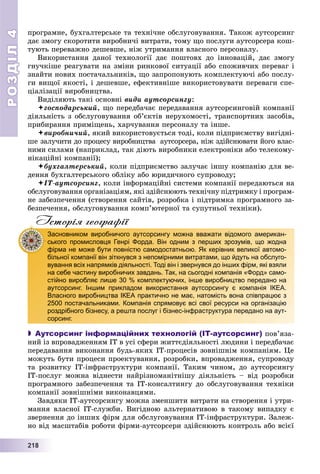 РОЗДІЛРОЗДІЛ44
22211118888
ïðîãðàìíå, áóõãàëòåðñüêå òà òåõíі÷íå îáñëóãîâóâàííÿ. Òàêîæ àóòñîðñèíã
äàє çìîãó ñêîðîòèòè âèðîáíè÷і âèòðàòè, òîìó ùî ïîñëóãè àóòñîðñåðà êîø-
òóþòü ïåðåâàæíî äåøåâøå, íіæ óòðèìàííÿ âëàñíîãî ïåðñîíàëó.
Âèêîðèñòàííÿ äàíîї òåõíîëîãії äàє ïîøòîâõ äî іííîâàöіé, äàє çìîãó
ãíó÷êіøå ðåàãóâàòè íà çìіíè ðèíêîâîї ñèòóàöії àáî ñïîæèâ÷èõ ïåðåâàã і
çíàéòè íîâèõ ïîñòà÷àëüíèêіâ, ùî çàïðîïîíóþòü êîìïëåêòóþ÷і àáî ïîñëó-
ãè âèùîї ÿêîñòі, і äåøåâøå, åôåêòèâíіøå âèêîðèñòîâóâàòè ïåðåâàãè ñïå-
öіàëіçàöії âèðîáíèöòâà.
Âèäіëÿþòü òàêі îñíîâíі âèäè àóòñîðñèíãó:
ãîñïîäàðñüêèé, ùî ïåðåäáà÷àє ïåðåäàâàííÿ àóòñîðñèíãîâіé êîìïàíії
äіÿëüíіñòü ç îáñëóãîâóâàííÿ îá’єêòіâ íåðóõîìîñòі, òðàíñïîðòíèõ çàñîáіâ,
ïðèáèðàííÿ ïðèìіùåíü, õàð÷óâàííÿ ïåðñîíàëó òà іíøå.
âèðîáíè÷èé, ÿêèé âèêîðèñòîâóєòüñÿ òîäі, êîëè ïіäïðèєìñòâó âèãіäíі-
øå çàëó÷èòè äî ïðîöåñó âèðîáíèöòâà àóòñîðñåðà, íіæ çäіéñíþâàòè éîãî âëàñ-
íèìè ñèëàìè (íàïðèêëàä, òàê äіþòü âèðîáíèêè åëåêòðîíіêè àáî òåëåêîìó-
íіêàöіéíі êîìïàíії);
áóõãàëòåðñüêèé, êîëè ïіäïðèєìñòâî çàëó÷àє іíøó êîìïàíіþ äëÿ âå-
äåííÿ áóõãàëòåðñüêîãî îáëіêó àáî þðèäè÷íîãî ñóïðîâîäó;
ІÒ-àóòñîðñèíã, êîëè іíôîðìàöіéíі ñèñòåìè êîìïàíії ïåðåäàþòüñÿ íà
îáñëóãîâóâàííÿ îðãàíіçàöіÿì, ÿêі çäіéñíþþòü òåõíі÷íó ïіäòðèìêó і ïðîãðàì-
íå çàáåçïå÷åííÿ (ñòâîðåííÿ ñàéòіâ, ðîçðîáêà і ïіäòðèìêà ïðîãðàìíîãî çà-
áåçïå÷åííÿ, îáñëóãîâóâàííÿ êîìï’þòåðíîї òà ñóïóòíüîї òåõíіêè).
Історія географії
 Аутсорсинг інформаційних технологій (ІТ-аутсорсинг) ïîâ’ÿçà-
íèé іç âïðîâàäæåííÿì ІÒ â óñі ñôåðè æèòòєäіÿëüíîñòі ëþäèíè і ïåðåäáà÷àє
ïåðåäàâàííÿ âèêîíàííÿ áóäü-ÿêèõ ІÒ-ïðîöåñіâ çîâíіøíіì êîìïàíіÿì. Öå
ìîæóòü áóòè ïðîöåñè ïðîåêòóâàííÿ, ðîçðîáêè, âïðîâàäæåííÿ, ñóïðîâîäó
òà ðîçâèòêó ІÒ-іíôðàñòðóêòóðè êîìïàíії. Òàêèì ÷èíîì, äî àóòñîðñèíãó
ІÒ-ïîñëóã ìîæíà âіäíåñòè íàéðіçíîìàíіòíіøó äіÿëüíіñòü – âіä ðîçðîáêè
ïðîãðàìíîãî çàáåçïå÷åííÿ òà ІÒ-êîíñàëòèíãó äî îáñëóãîâóâàííÿ òåõíіêè
êîìïàíії çîâíіøíіìè âèêîíàâöÿìè.
Çàâäÿêè ІÒ-àóòñîðñèíãó ìîæíà çìåíøèòè âèòðàòè íà ñòâîðåííÿ і óòðè-
ìàííÿ âëàñíîї ІÒ-ñëóæáè. Âèãіäíîþ àëüòåðíàòèâîþ â òàêîìó âèïàäêó є
çâåðíåííÿ äî іíøèõ ôіðì äëÿ îáñëóãîâóâàííÿ IT-іíôðàñòðóêòóðè. Çàëåæ-
íî âіä ìàñøòàáіâ ðîáîòè ôіðìè-àóòñîðñåðè çäіéñíþþòü êîíòðîëü àáî âñієї
Засновником виробничого аутсорсингу можна вважати відомого американ-
ського промисловця Генрі Форда. Він одним з перших зрозумів, що жодна
фірма не може бути повністю самодостатньою. Як керівник великої автомо-
більної компанії він зіткнувся з непомірними витратами, що йдуть на обслуго-
вування всіх напрямків діяльності. Тоді він і звернувся до інших фірм, які взяли
на себе частину виробничих завдань. Так, на сьогодні компанія «Форд» само-
стійно виробляє лише 30 % комплектуючих, інше виробництво передано на
аутсорсинг. Іншим прикладом використання аутсорсингу є компанія ІКЕА.
Власного виробництва ІКЕА практично не має, натомість вона співпрацює з
2500 постачальниками. Компанія спрямовує всі свої ресурси на організацію
роздрібного бізнесу, а решта послуг і бізнес-інфраструктура передано на аут-
сорсинг.
 