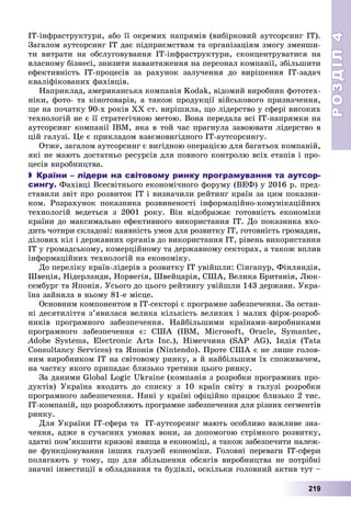 РОЗДІЛРОЗДІЛ44
219
ІÒ-іíôðàñòðóêòóðè, àáî її îêðåìèõ íàïðÿìіâ (âèáіðêîâèé àóòñîðñèíã ІÒ).
Çàãàëîì àóòñîðñèíã ІÒ äàє ïіäïðèєìñòâàì òà îðãàíіçàöіÿì çìîãó çìåíøè-
òè âèòðàòè íà îáñëóãîâóâàííÿ ІÒ-іíôðàñòðóêòóðè, ñêîíöåíòðóâàòèñÿ íà
âëàñíîìó áіçíåñі, çíèçèòè íàâàíòàæåííÿ íà ïåðñîíàë êîìïàíії, çáіëüøèòè
åôåêòèâíіñòü IT-ïðîöåñіâ çà ðàõóíîê çàëó÷åííÿ äî âèðіøåííÿ IT-çàäà÷
êâàëіôіêîâàíèõ ôàõіâöіâ.
Íàïðèêëàä, àìåðèêàíñüêà êîìïàíіÿ Kodak, âіäîìèé âèðîáíèê ôîòîòåõ-
íіêè, ôîòî- òà êіíîòîâàðіâ, à òàêîæ ïðîäóêöії âіéñüêîâîãî ïðèçíà÷åííÿ,
ùå íà ïî÷àòêó 90-õ ðîêіâ ÕÕ ñò. âèðіøèëà, ùî ëіäåðñòâî ó ñôåðі âèñîêèõ
òåõíîëîãіé íå є її ñòðàòåãі÷íîþ ìåòîþ. Âîíà ïåðåäàëà âñі IT-íàïðÿìêè íà
àóòñîðñèíã êîìïàíії IBM, ÿêà â òîé ÷àñ ïðàãíóëà çàâîþâàòè ëіäåðñòâî â
öіé ãàëóçі. Öå є ïðèêëàäîì âçàєìîâèãіäíîãî ІÒ-àóòñîðñèíãó.
Îòæå, çàãàëîì àóòñîðñèíã є âèãіäíîþ îïåðàöієþ äëÿ áàãàòüîõ êîìïàíіé,
ÿêі íå ìàþòü äîñòàòíüî ðåñóðñіâ äëÿ ïîâíîãî êîíòðîëþ âñіõ åòàïіâ і ïðî-
öåñіâ âèðîáíèöòâà.
 Країни – лідери на світовому ринку програмування та аутсор-
сингу. Ôàõіâöі Âñåñâіòíüîãî åêîíîìі÷íîãî ôîðóìó (ÂÅÔ) ó 2016 ð. ïðåä-
ñòàâèëè çâіò ïðî ðîçâèòîê ІÒ і âèçíà÷èëè ðåéòèíã êðàїí çà öèì ïîêàçíè-
êîì. Ðîçðàõóíîê ïîêàçíèêà ðîçâèíåíîñòі іíôîðìàöіéíî-êîìóíіêàöіéíèõ
òåõíîëîãіé âåäåòüñÿ ç 2001 ðîêó. Âіí âіäîáðàæàє ãîòîâíіñòü åêîíîìіêè
êðàїíè äî ìàêñèìàëüíî åôåêòèâíîãî âèêîðèñòàííÿ ІÒ. Äî ïîêàçíèêà âõî-
äèòü ÷îòèðè ñêëàäîâі: íàÿâíіñòü óìîâ äëÿ ðîçâèòêó ІÒ, ãîòîâíіñòü ãðîìàäÿí,
äіëîâèõ êіë і äåðæàâíèõ îðãàíіâ äî âèêîðèñòàííÿ ІÒ, ðіâåíü âèêîðèñòàííÿ
ІÒ ó ãðîìàäñüêîìó, êîìåðöіéíîìó òà äåðæàâíîìó ñåêòîðàõ, à òàêîæ âïëèâ
іíôîðìàöіéíèõ òåõíîëîãіé íà åêîíîìіêó.
Äî ïåðåëіêó êðàїí-ëіäåðіâ ç ðîçâèòêó ІÒ óâіéøëè: Ñіíãàïóð, Ôіíëÿíäіÿ,
Øâåöіÿ, Íіäåðëàíäè, Íîðâåãіÿ, Øâåéöàðіÿ, ÑØÀ, Âåëèêà Áðèòàíіÿ, Ëþê-
ñåìáóðã òà ßïîíіÿ. Óñüîãî äî öüîãî ðåéòèíãó óâіéøëè 143 äåðæàâè. Óêðà-
їíà çàéíÿëà â íüîìó 81-å ìіñöå.
Îñíîâíèì êîìïîíåíòîì â IT-ñåêòîðі є ïðîãðàìíå çàáåçïå÷åííÿ. Çà îñòàí-
íі äåñÿòèëіòòÿ ç’ÿâèëàñÿ âåëèêà êіëüêіñòü âåëèêèõ і ìàëèõ ôіðì-ðîçðîá-
íèêіâ ïðîãðàìíîãî çàáåçïå÷åííÿ. Íàéáіëüøèìè êðàїíàìè-âèðîáíèêàìè
ïðîãðàìíîãî çàáåçïå÷åííÿ є: ÑØÀ (IBM, Microsoft, Oracle, Symantec,
Adobe Systems, Electronic Arts Inc.), Íіìå÷÷èíà (SAP AG), Іíäіÿ (Tata
Consultancy Services) òà ßïîíіÿ (Nintendo). Ïðîòå ÑØÀ є íå ëèøå ãîëîâ-
íèì âèðîáíèêîì ІÒ íà ñâіòîâîìó ðèíêó, à é íàéáіëüøèì їõ ñïîæèâà÷åì,
íà ÷àñòêó ÿêîãî ïðèïàäàє áëèçüêî òðåòèíè öüîãî ðèíêó.
Çà äàíèìè Global Logic Ukraine (êîìïàíіÿ ç ðîçðîáêè ïðîãðàìíèõ ïðî-
äóêòіâ) Óêðàїíà âõîäèòü äî ñïèñêó ç 10 êðàїí ñâіòó â ãàëóçі ðîçðîáêè
ïðîãðàìíîãî çàáåçïå÷åííÿ. Íèíі ó êðàїíі îôіöіéíî ïðàöþє áëèçüêî 2 òèñ.
IT-êîìïàíіé, ùî ðîçðîáëÿþòü ïðîãðàìíå çàáåçïå÷åííÿ äëÿ ðіçíèõ ñåãìåíòіâ
ðèíêó.
Äëÿ Óêðàїíè ІÒ-ñôåðà òà ІÒ-àóòñîðñèíã ìàþòü îñîáëèâî âàæëèâå çíà-
÷åííÿ, àäæå â ñó÷àñíèõ óìîâàõ âîíè, çà äîïîìîãîþ ñòðіìêîãî ðîçâèòêó,
çäàòíі ïîì’ÿêøèòè êðèçîâі ÿâèùà â åêîíîìіöі, à òàêîæ çàáåçïå÷èòè íàëåæ-
íå ôóíêöіîíóâàííÿ іíøèõ ãàëóçåé åêîíîìіêè. Ãîëîâíі ïåðåâàãè ІÒ-ñôåðè
ïîëÿãàþòü ó òîìó, ùî äëÿ çáіëüøåííÿ îáñÿãіâ âèðîáíèöòâà íå ïîòðіáíі
çíà÷íі іíâåñòèöії â îáëàäíàííÿ òà áóäіâëі, îñêіëüêè ãîëîâíèé àêòèâ òóò –
 