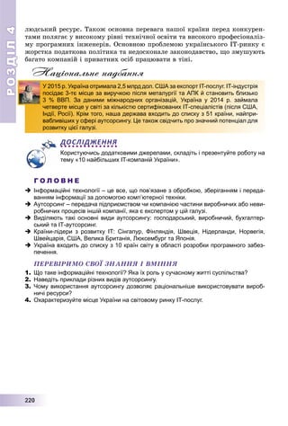 РОЗДІЛ44
22222220000
ëþäñüêèé ðåñóðñ. Òàêîæ îñíîâíà ïåðåâàãà íàøîї êðàїíè ïåðåä êîíêóðåí-
òàìè ïîëÿãàє ó âèñîêîìó ðіâíі òåõíі÷íîї îñâіòè òà âèñîêîãî ïðîôåñіîíàëіç-
ìó ïðîãðàìíèõ іíæåíåðіâ. Îñíîâíîþ ïðîáëåìîþ óêðàїíñüêîãî IT-ðèíêó є
æîðñòêà ïîäàòêîâà ïîëіòèêà òà íåäîñêîíàëå çàêîíîäàâñòâî, ùî çìóøóþòü
áàãàòî êîìïàíіé і ïðèâàòíèõ îñіá ïðàöþâàòè â òіíі.
Національне надбання
ДОСЛІДЖЕННЯ
Користуючись додатковими джерелами, складіть і презентуйте роботу на
тему «10 найбільших IT-компаній України».
Г О Л О В Н Е
 Інформаційні технології – це все, що пов’язане з обробкою, зберіганням і переда-
ванням інформації за допомогою комп’ютерної техніки.
 Аутсорсинг – передача підприємством чи компанією частини виробничих або неви-
робничих процесів іншій компанії, яка є експертом у цій галузі.
 Виділяють такі основні види аутсорсингу: господарський, виробничий, бухгалтер-
ський та ІТ-аутсорсинг.
 Країни-лідери з розвитку ІТ: Сінгапур, Фінляндія, Швеція, Нідерланди, Норвегія,
Швейцарія, США, Велика Британія, Люксембург та Японія.
 Україна входить до списку з 10 країн світу в області розробки програмного забез-
печення.
ÏÅÐÅÂІÐÈÌÎ ÑÂÎЇ ÇÍÀÍÍß І ÂÌІÍÍß
1. Що таке інформаційні технології? Яка їх роль у сучасному житті суспільства?
2. Наведіть приклади різних видів аутсорсингу.
3. Чому використання аутсорсингу дозволяє раціональніше використовувати вироб-
ничі ресурси?
4. Охарактеризуйте місце України на світовому ринку ІТ-послуг.
У 2015 р. Україна отримала 2,5 млрд дол. США за експорт IT-послуг. ІТ-індустрія
посідає 3-тє місце за виручкою після металургії та АПК й становить близько
3 % ВВП. За даними міжнародних організацій, Україна у 2014 р. займала
четверте місце у світі за кількістю сертифікованих ІТ-спеціалістів (після США,
Індії, Росії). Крім того, наша держава входить до списку з 51 країни, найпри-
вабливіших у сфері аутсорсингу. Це також свідчить про значний потенціал для
розвитку цієї галузі.
 