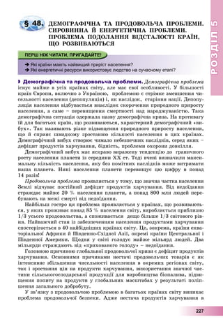 РОЗДІЛРОЗДІЛ55
227
ÄÅÌÎÃÐÀÔІ×ÍÀ ÒÀ ÏÐÎÄÎÂÎËÜ×À ÏÐÎÁËÅÌÈ.
ÑÈÐÎÂÈÍÍÀ É ÅÍÅÐÃÅÒÈ×ÍÀ ÏÐÎÁËÅÌÈ.
ÏÐÎÁËÅÌÀ ÏÎÄÎËÀÍÍß ÂІÄÑÒÀËÎÑÒІ ÊÐÀЇÍ,
ÙÎ ÐÎÇÂÈÂÀÞÒÜÑß
 Які країни мають найвищий приріст населення?
 Які енергетичні ресурси використовує людство на сучасному етапі?
 Демографічна та продовольча проблеми. Äåìîãðàôі÷íà ïðîáëåìà
іñíóє ìàéæå â óñіõ êðàїíàõ ñâіòó, àëå ìàє ñâîї îñîáëèâîñòі. Ó áіëüøîñòі
êðàїí Єâðîïè, âêëþ÷íî ç Óêðàїíîþ, ïðîáëåìîþ є ñòðіìêå çìåíøåííÿ ÷è-
ñåëüíîñòі íàñåëåííÿ (äåïîïóëÿöіÿ) і, ÿê íàñëіäîê, ñòàðіííÿ íàöії. Äåïîïó-
ëÿöіÿ íàñåëåííÿ âіäáóâàєòüñÿ âíàñëіäîê ñêîðî÷åííÿ ïðèðîäíîãî ïðèðîñòó
íàñåëåííÿ, à ñàìå – ïåðåâèùåííÿ ñìåðòíîñòі íàä íàðîäæóâàíіñòþ. Òàêà
äåìîãðàôі÷íà ñèòóàöіÿ îäåðæàëà íàçâó äåìîãðàôі÷íà êðèçà. Íà ïðîòèâàãó
їé äëÿ áàãàòüîõ êðàїí, ùî ðîçâèâàþòüñÿ, õàðàêòåðíèé äåìîãðàôі÷íèé «âè-
áóõ». Òàê íàçèâàþòü ðіçêå ïіäâèùåííÿ ïðèðîäíîãî ïðèðîñòó íàñåëåííÿ,
ùî é ñïðèÿє øâèäêîìó çðîñòàííþ êіëüêîñòі íàñåëåííÿ â öèõ êðàїíàõ.
Äåìîãðàôі÷íèé âèáóõ ñòâîðþє ÷èìàëî íåáåçïå÷íèõ íàñëіäêіâ, ñåðåä ÿêèõ –
äåôіöèò ïðîäóêòіâ õàð÷óâàííÿ, áіäíіñòü, ïðîáëåìè îõîðîíè äîâêіëëÿ.
Äåìîãðàôі÷íèé âèáóõ ìàє ÿñêðàâî âèðàæåíó òåíäåíöіþ äî ãðàíè÷íîãî
ðîñòó íàñåëåííÿ ïëàíåòè іç ñåðåäèíè ÕÕ ñò. Òîäі â÷åíі âèçíà÷èëè ìàêñè-
ìàëüíó êіëüêіñòü íàñåëåííÿ, ÿêó áåç ïîìіòíèõ íàñëіäêіâ ìîæå âèòðèìàòè
íàøà ïëàíåòà. Íèíі íàñåëåííÿ ïëàíåòè ïåðåâèùóє öþ öèôðó â ïîíàä
14 ðàçіâ!
Ïðîäîâîëü÷à ïðîáëåìà ïðîÿâëÿєòüñÿ ó òîìó, ùî çíà÷íà ÷àñòêà íàñåëåííÿ
Çåìëі âіä÷óâàє ïîñòіéíèé äåôіöèò ïðîäóêòіâ õàð÷óâàííÿ. Âіä íåäîїäàííÿ
ñòðàæäàє ìàéæå 20 % íàñåëåííÿ ïëàíåòè, à ïîíàä 800 ìëí ëþäåé ïåðå-
áóâàþòü íà ìåæі ñìåðòі âіä íåäîїäàííÿ.
Íàéáіëüø ãîñòðî öÿ ïðîáëåìà ïðîÿâëÿєòüñÿ ó êðàїíàõ, ùî ðîçâèâàþòü-
ñÿ, ó ÿêèõ ïðîæèâàє ïîíàä 85 % íàñåëåííÿ ñâіòó, âèðîáëÿєòüñÿ ïðèáëèçíî
1/3 óñüîãî ïðîäîâîëüñòâà, à ñïîæèâàєòüñÿ äåùî áіëüøå 1/3 ñâіòîâîãî ðіâ-
íÿ. Íàéâàæ÷èé ñòàí іç çàáåçïå÷åííÿì íàñåëåííÿ ïðîäóêòàìè õàð÷óâàííÿ
ñïîñòåðіãàєòüñÿ â 40 íàéáіäíіøèõ êðàїíàõ ñâіòó. Öå, çîêðåìà, êðàїíè åêâà-
òîðіàëüíîї Àôðèêè é Ïіâäåííî-Ñõіäíîї Àçії, îêðåìі êðàїíè Öåíòðàëüíîї і
Ïіâäåííîї Àìåðèêè. Ùîäíÿ ó ñâіòі ãîëîäóє ìàéæå ìіëüÿðä ëþäåé. Äâà
ìіëüÿðäè ñòðàæäàþòü âіä «ïðèõîâàíîãî ãîëîäó» – íåäîїäàííÿ.
Ãîëîâíîþ ïðè÷èíîþ ãëîáàëüíîї ïðîäîâîëü÷îї êðèçè є äåôіöèò ïðîäóêòіâ
õàð÷óâàííÿ. Îñíîâíèìè ïðè÷èíàìè íåñòà÷і ïðîäîâîëü÷èõ òîâàðіâ є ÿê
іíòåíñèâíå çáіëüøåííÿ ÷èñåëüíîñòі íàñåëåííÿ â îêðåìèõ ðåãіîíàõ ñâіòó,
òàê і çðîñòàííÿ öіí íà ïðîäóêòè õàð÷óâàííÿ, âèêîðèñòàííÿ çíà÷íîї ÷àñ-
òèíè ñіëüñüêîãîñïîäàðñüêîї ïðîäóêöії äëÿ âèðîáíèöòâà áіîïàëèâà, ïіäâè-
ùåííÿ ïîïèòó íà ïðîäóêòè ó ãëîáàëüíèõ ìàñøòàáàõ ó ðåçóëüòàòі ïîëіï-
øåííÿ çàãàëüíîãî äîáðîáóòó.
Ó çâ’ÿçêó ç ïðîäîâîëü÷îþ ïðîáëåìîþ â áàãàòüîõ êðàїíàõ ñâіòó âèíèêàє
ïðîáëåìà ïðîäîâîëü÷îї áåçïåêè. Àäæå íåñòà÷à ïðîäóêòіâ õàð÷óâàííÿ â
§ 48.
 