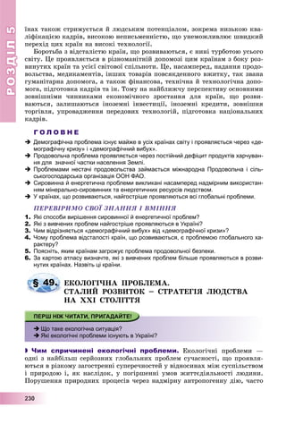 РОЗДІЛРОЗДІЛ55
2223330000
їíàõ òàêîæ ñòðèìóєòüñÿ é ëþäñüêèì ïîòåíöіàëîì, çîêðåìà íèçüêîþ êâà-
ëіôіêàöієþ êàäðіâ, âèñîêîþ íåïèñüìåííіñòþ, ùî óíåìîæëèâëþє øâèäêèé
ïåðåõіä öèõ êðàїí íà âèñîêі òåõíîëîãії.
Áîðîòüáà ç âіäñòàëіñòþ êðàїí, ùî ðîçâèâàþòüñÿ, є íèíі òóðáîòîþ óñüîãî
ñâіòó. Öå ïðîÿâëÿєòüñÿ â ðіçíîìàíіòíіé äîïîìîçі öèì êðàїíàì ç áîêó ðîç-
âèíóòèõ êðàїí òà óñієї ñâіòîâîї ñïіëüíîòè. Öå, íàñàìïåðåä, íàäàííÿ ïðîäî-
âîëüñòâà, ìåäèêàìåíòіâ, іíøèõ òîâàðіâ ïîâñÿêäåííîãî âæèòêó, òàê çâàíà
ãóìàíіòàðíà äîïîìîãà, à òàêîæ ôіíàíñîâà, òåõíі÷íà é òåõíîëîãі÷íà äîïî-
ìîãà, ïіäãîòîâêà êàäðіâ òà іí. Òîìó íà íàéáëèæ÷ó ïåðñïåêòèâó îñíîâíèìè
çîâíіøíіìè ÷èííèêàìè åêîíîìі÷íîãî çðîñòàííÿ äëÿ êðàїí, ùî ðîçâè-
âàþòüñÿ, çàëèøàþòüñÿ іíîçåìíі іíâåñòèöії, іíîçåìíі êðåäèòè, çîâíіøíÿ
òîðãіâëÿ, óïðîâàäæåííÿ ïåðåäîâèõ òåõíîëîãіé, ïіäãîòîâêà íàöіîíàëüíèõ
êàäðіâ.
Г О Л О В Н Е
 Демографічна проблема існує майже в усіх країнах світу і проявляється через «де-
мографічну кризу» і «демографічний вибух».
 Продовольча проблема проявляється через постійний дефіцит продуктів харчуван-
ня для значної частки населення Землі.
 Проблемами нестачі продовольства займається міжнародна Продовольча і сіль-
ськогосподарська організація ООН ФАО.
 Сировинна й енергетична проблеми викликані насамперед надмірним використан-
ням мінерально-сировинних та енергетичних ресурсів людством.
 У країнах, що розвиваються, найгостріше проявляються всі глобальні проблеми.
ÏÅÐÅÂІÐÈÌÎ ÑÂÎЇ ÇÍÀÍÍß І ÂÌІÍÍß
1. Які способи вирішення сировинної й енергетичної проблем?
2. Які з вивчених проблем найгостріше проявляються в Україні?
3. Чим відрізняється «демографічний вибух» від «демографічної кризи»?
4. Чому проблема відсталості країн, що розвиваються, є проблемою глобального ха-
рактеру?
5. Поясніть, яким країнам загрожує проблема продовольчої безпеки.
6. За картою атласу визначте, які з вивчених проблем більше проявляються в розви-
нутих країнах. Назвіть ці країни.
ÅÊÎËÎÃІ×ÍÀ ÏÐÎÁËÅÌÀ.
ÑÒÀËÈÉ ÐÎÇÂÈÒÎÊ – ÑÒÐÀÒÅÃІß ËÞÄÑÒÂÀ
ÍÀ ÕÕІ ÑÒÎËІÒÒß
 Що таке екологічна ситуація?
 Які екологічні проблеми існують в Україні?
 Чим спричинені екологічні проблеми. Åêîëîãі÷íі ïðîáëåìè —
îäíі ç íàéáіëüø ñåðéîçíèõ ãëîáàëüíèõ ïðîáëåì ñó÷àñíîñòі, ùî ïðîÿâëÿ-
þòüñÿ â ðіçêîìó çàãîñòðåííі ñóïåðå÷íîñòåé ó âіäíîñèíàõ ìіæ ñóñïіëüñòâîì
і ïðèðîäîþ і, ÿê íàñëіäîê, ó ïîãіðøåííі óìîâ æèòòєäіÿëüíîñòі ëþäèíè.
Ïîðóøåííÿ ïðèðîäíèõ ïðîöåñіâ ÷åðåç íàäìіðíó àíòðîïîãåííó äіþ, ÷àñòî
§ 49.
 